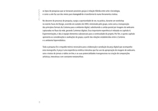 os tipos de pesquisas que se tornaram possíveis graças à relação híbrida entre arte e tecnologia,
     e como a arte faz uso dos meios para transgredi-lo e transformá-lo numa ferramenta criativa.


     No decorrer do processo de pesquisa, surgiu a oportunidade de ver, na prática, durante um workshop
     no evento Faces do Design, ocorrido em outubro de 2003, ministrado pelo grupo, como seria a transposição
     dos princípios formais do Cartema para o ambiente digital, substituindo o cartão-postal por imagens de webcams
     capturadas no fluxo da rede, gerando Cartemas digitais. Essa importante experiência é relatada no capítulo 4,
     Experimentações, e deu à equipe elementos substanciais para a continuidade do projeto. Por fim, o quinto capítulo
     apresenta as considerações e avaliações do grupo, a partir das relações estabelecidas entre o Cartema
     e o ambiente hipermidiático.


     Toda a pesquisa foi o respaldo teórico necessário para a elaboração e produção da peça digital que acompanha
     esta monografia. A peça é uma experiência estética interativa que faz uso da apropriação de imagens de webcams,
     sons e textos de jornais e rádios on-line, e as suas potencialidades transgressivas na criação de composições
     artísticas, interativas e em constante metamorfose.
16
 