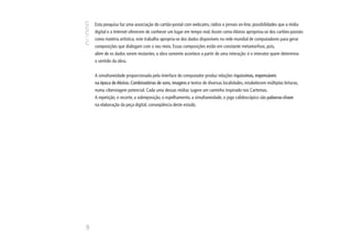Esta pesquisa faz uma associação do cartão-postal com webcams, rádios e jornais on-line, possibilidades que a mídia
      digital e a Internet oferecem de conhecer um lugar em tempo real. Assim como Aloísio apropriou-se dos cartões-postais
      como matéria artística, este trabalho apropria-se dos dados disponíveis na rede mundial de computadores para gerar
      composições que dialogam com o seu meio. Essas composições estão em constante metamorfose, pois,
      além de os dados serem mutantes, a obra somente acontece a partir de uma interação: é o interator quem determina
      o sentido da obra.


      A simultaneidade proporcionada pela interface do computador produz relações riquíssimas, impensáveis
      na época de Aloísio. Combinatórias de sons, imagens e textos de diversas localidades, estabelecem múltiplas leituras,
      numa ciberviagem potencial. Cada uma dessas mídias sugere um caminho inspirado nos Cartemas.
      A repetição, o recorte, a sobreposição, o espelhamento, a simultaneidade, o jogo calidoscópico são palavras-chave
      na elaboração da peça digital, conseqüência deste estudo.
120
 