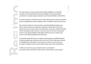 Este estudo relaciona os Cartemas, produção artística de Aloísio Magalhães, com a hipermídia,
e, inspirado no modus operandi de Aloísio, levanta possibilidades de criação de obras digitais,
que subvertem a sua proposta original, atualizando-as a partir das potencialidades do meio eletrônico.


Os Cartemas representam o intercâmbio entre arte e design; neles observam-se, também, procedimentos
formais como espelhamento, rotação e modulação, comuns nos trabalhos de Aloísio nessas duas áreas.


Para tratar dessas relações, fez-se necessário dissertar sobre Aloísio Magalhães, biografia e obra;
sobre o Cartema, características e sintaxe; sobre a apropriação, instância primeira na feitura dos
Cartemas, por fazer uso de cartões- postais como matéria-prima; e, ainda, sobre a hipermídia, definições,
interface, manipulação de dados numéricos e o conceito de tempo real. Esse último, nesta pesquisa,
mostrou-se como o grande paradigma da mídia digital, da Internet e da net art, contexto em que
se insere o site 011000, peça digital decorrente deste estudo.


O cartão-postal, segundo Boris Kossoy, é um objeto que sempre propiciou a possibilidade imaginária
de viajar para qualquer parte do mundo sem sair de casa. No site 011000, o cartão-postal é associado
às possibilidades que a mídia digital e a Internet oferecem, de conhecer um local em tempo real
por imagens, sonoridades ou textos, através de webcams, rádios e jornais on-line respectivamente.


011000 é uma obra de net art cujas composições renovam-se constantemente
por se darem em tempo real. Além disso, a obra somente se realiza mediante a ação do interator.




                                                                                                            7
 