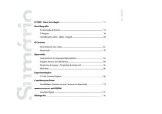 011000 Uma Introdução .............................................................................. 12
Uma Biografia
         A Construção do Homem ................................................................................ 18
         O Designer ...................................................................................................... 30
         Considerações sobre a Obra e o Legado ......................................................... 50

O Cartema

         Uma História e uma Leitura ............................................................................ 62
         Apropriação ..................................................................................................... 76
Hipermídia
         Características da Linguagem Hipermidiática .................................................. 84
         Imagens, Textos e Sons Eletrônicos ................................................................. 88
         Perspectiva do espaço x Perspectiva do tempo real ......................................... 92
         Mídia Arte ....................................................................................................... 96
Experimentações
         011000 Cartemas Digitais ............................................................................. 106
Considerações finais
         Possibilidades Criativas entre os Cartemas e a Hipermídia ............................ 118
www.etceterart.net/011000
         Uma Peça Digital ............................................................................................ 122
Bibliografia ............................................................................................................ 136




                                                                                                                                 1
 