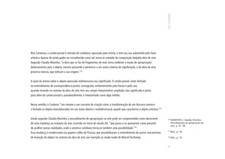 Nos Cartemas, o cartão-postal é retirado do cotidiano, apossado pelo artista, e tem seu uso subvertido pelo fazer
artístico. Apesar de ainda poder ser reconhecido como tal, torna-se unidade de composição daquela obra de arte.
Segundo Claudia Marinho, “a obra que se faz de fragmentos do real, torna evidente a noção de apropriação/
deslocamento, pois o objeto, mesmo passando a pertencer a um outro sistema de significação, o da obra de arte,
preserva marcas, que indicam a sua origem.”26


A ação do artista sobre o objeto apossado redimensiona seu significado. O cartão-postal, antes fechado
ao entendimento de correspondência postal, consagrado, evidentemente, pela forma e pelo uso,
quando inserido no sistema da obra de arte, tem seu campo interpretativo ampliado. Seu significado é posto
para além do cartão-postal e, paradoxalmente, é interpretado como algo inédito.


Nesse sentido, o Cartema “nos remete a um conceito de criação como a transformação de um discurso unívoco
e fechado (o objeto manufaturado) em um outro aberto e multidirecional, aquele que caracteriza o objeto artístico.”27


Ainda segundo Claudia Marinho, o procedimento de apropriação na arte pode ser compreendido como decorrente              26
                                                                                                                             MARINHO, Claudia Teixeira.
de uma mudança no estatuto da arte, ocorrida no início do século XX, “que passa a se apresentar como possível                Procedimentos de apropriação na
                                                                                                                             arte, p. 27, 28.
de acolher outras realidades, onde o universo cotidiano torna-se também uma possibilidade.”28
                                                                                                                        27
Essa mudança é evidenciada nos papiers collés de Picasso, que possibilitaram o entendimento de outros mecanismos             Ibid., p. 34.

de inserção do objeto no sistema da obra de arte, por exemplo os ready-made de Marcel Duchamp.                          28
                                                                                                                             Ibid., p. 55.




                                                                                                                        77
 