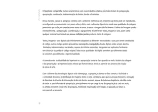 O hipertexto compartilha muitas características com esses trabalhos citados, pois todos tratam de justaposição,
     apropriação, combinação, indeterminação de limites, bordas e fronteiras.


     Dessa maneira, copiar, se apropriar, combina com o ambiente eletrônico, um ambiente cujo texto pode ser reproduzido,
     reconfigurado e movimentado com pouco esforço. Até o mais rudimentar hipertexto revela suas qualidades de colagem,
     permitindo que se façam conexões entre textos e textos, e textos e imagens tão facilmente. O efeito de lincagem produz
     inevitavelmente a justaposição, a combinação, o agrupamento de diferentes textos, imagens e sons, assim como
     qualquer sistema hipertextual que possua múltiplas janelas produz o efeito de colagem.


     Textos, imagens e sons digitais são infinitamente adaptáveis a diferentes necessidades e usos; por serem constituídos
     de código, outros códigos podem procurá-los, rearranjá-los, manipulá-los. Dados digitais estão sempre abertos,
     ilimitados, indeterminados, inacabados, capazes de infinitas extensões; eles podem ser replicados facilmente
     sem distorção ou perda do código original. Todas essas qualidades do digital permitem que diferentes dados
     se conectem, possibilitando a hipertextualidade.


     A conexão entre a virtualidade do hipertexto e a apropriação torna-se clara quando se revê a história da colagem
     e da apropriação, e a importância dos artistas que fizeram dessas técnicas parte de seu processo de criação
     de obras de arte.


     Com o advento das tecnologias digitais e do ciberespaço, a apropriação tornou-se fato comum; a facilidade e
     a velocidade de acesso e distribuição de imagens, textos e sons, corroborou para que as pessoas tivessem a sensação
     de liberdade de trânsito de informação. As leis de direitos autorais, apesar de toda sua eloqüência, não dão conta
     de todas as possibilidades de apropriação, principalmente no que tange à arte de apropriação e, cada vez mais,
     os artistas investem nessa linha de pesquisa, mostrando inquietação com relação ao passado, ao futuro e,
     em especial, ao presente.
82
 