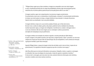 “Philippe Quéau sugere que se deva considerar a imagem em computador como uma meta-imagem,
                                            ou seja, a atualização provisória de um campo de possibilidades, portanto, algo necessariamente parcial,
                                            metonímia de um universo plástico potencial que ela não pode jamais exibir no seu todo.”12


                                            A imagem numérica, agora, tem comportamento, é um processo, imagem-acontecimento.
                                            O acontecimento, nesse caso, é a metamorfose, a transformação, a invenção. É a movimentação transformativa
                                            no tempo e por existir apenas no tempo, a imagem eletrônica é pura duração, é a duração do processo.
                                            Importa menos sua atualização e mais suas potencialidades.


                                            A imagem eletrônica rompe com a aura da obra acabada, fechada, que se finda nela mesma.
                                            Ela não é mais a sombra do objeto; ganhou vida própria, podendo mostrar realidades desconhecidas,
                                            mundos improváveis. Agora, as imagens são inteligentes e transformam-se, mudam e interagem entre si
                                            e com seus interatores. Não são mais imagens para se contemplar e admirar passivamente,
                                            são objetos de manipulação, são pura performance.


                                            As imagens sintéticas são exemplos do simulacro segundo o conceito praticado por Gilles Deleuze,
                                            no qual a imagem é uma potência positiva, que nega tanto o original quanto a cópia13, passando a ser uma nova
                                            categoria da criação que está para além da representação. Elas são manipuláveis e criam contextos de interação
12
     QUÉAU, 1986 apud MACHADO.              e geração de sentidos a partir dessa interação.
     MACHADO, Arlindo.
     A máquina e imaginário,
     p. 130, 131.
                                            Segundo Philippe Quéau, o espaço da imagem virtual não está dado a priori como em Kant, à espera de um
13
     MACHADO, Arlindo.                      preenchimento. É na experiência interativa e progressiva que ele se constitui como espaço.14
     A máquina e imaginário, p. 128.

14
     QUÉAU, Philippe.                       Julio Plaza afirma que nos meios pré-informáticos como gravura, fotografia, cinema, o suporte e a mensagem
     O tempo do virtual, p. 94.
                                            se confundem. Nas novas tecnologias de comunicação, a noção de suporte se subordina à interface.15
15
     PLAZA, Julio.                          O meio já não é a mensagem, pois não existe mais meio, somente trânsito de informações entre interfaces,
     As imagens de terceira geração,
     tecno-poéticas, p. 75.                 conceitos e modelos como meras matrizes numéricas.
                                       90
 