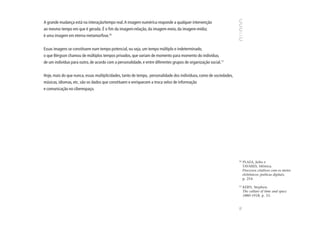 A grande mudança está na interação/tempo real. A imagem numérica responde a qualquer intervenção
ao mesmo tempo em que é gerada. É o fim da imagem-relação, da imagem-meio, da imagem-mídia;
é uma imagem em eterna metamorfose.16


Essas imagens se constituem num tempo potencial, ou seja, um tempo múltiplo e indeterminado,
o que Bérgson chamou de múltiplos tempos privados, que variam de momento para momento do indivíduo,
de um indivíduo para outro, de acordo com a personalidade, e entre diferentes grupos de organização social.17


Hoje, mais do que nunca, essas multiplicidades, tanto de tempo, personalidade dos indivíduos, como de sociedades,
músicas, idiomas, etc. são os dados que constituem e enriquecem a troca veloz de informação
e comunicação no ciberespaço.




                                                                                                                    16
                                                                                                                         PLAZA, Julio e
                                                                                                                         TAVARES, Mônica.
                                                                                                                         Processos criativos com os meios
                                                                                                                         eletrônicos: poéticas digitais,
                                                                                                                         p. 254.

                                                                                                                    17
                                                                                                                         KERN, Stephen.
                                                                                                                         The culture of time and space
                                                                                                                         1880-1918, p. 33.




                                                                                                                    91
 