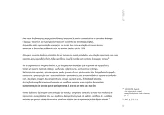 Para tratar de ciberespaço, espaços simultâneos, tempo real, é preciso contextualizar os conceitos de tempo
e espaço, e esclarecer as mudanças ocorridas com o advento das tecnologias digitais.
As questões sobre representação no espaço e no tempo, bem como a relação entre esses termos
remontam às discussões problematizadas, no mínimo, desde o século XVIII.


A imagem, presente desde os primórdios do ser humano no mundo, estabelece uma relação importante com esses
conceitos, pois, segundo Arnheim, toda experiência visual é inserida num contexto de espaço e tempo.18


Até o surgimento das imagens eletrônicas, as imagens eram inscrições que ocupavam um espaço físico,
tinham um suporte material estático e sua função e objetivo era a permanência no tempo.
Na história dos suportes – pintura rupestre, pedra gravada, afresco, pintura sobre tela, fotografia sobre papel –
constata-se a preocupação com a sua durabilidade e permanência, pois a materialidade do suporte se confundia
com a da própria imagem. Essa imagem trazia consigo a aura do único, de totalidade absoluta.
As criações iconográficas estavam baseadas no modelo da natureza; eram registros documentais
ou representações de um real que se queria preservar. A arte era um meio para esse fim.
                                                                                                                    18
                                                                                                                         ARNHEIM, Rudolf.
                                                                                                                         Arte e percepção visual;
Dentro da história da imagem como imitação do mundo, a perspectiva central foi o modo mais realístico de                 uma psicologia da visão criadora,
representar o espaço óptico, foi a pura evidência da experiência visual, de padrões científicos de exatidão e            p. 41.

verdades que gerou o desejo de encontrar uma base objetiva para a representação dos objetos visuais.19              19
                                                                                                                         Ibid., p. 270, 271.




                                                                                                                    93
 