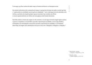 É um espaço cujo fluxo contínuo de dados rompe as fronteiras territoriais e as hierarquias sociais.


No contexto da dicotomia entre a perspectiva do espaço e a perspectiva do tempo real, pode-se concluir que hoje
o “sujeito perde em centralidade o que ele ganha em ubiqüidade”,23 pois o ciberespaço não está submetido às leis
da física, e, portanto, ele extrapola qualquer regra já consumada. Suas conexões são infinitas
e crescem exponencialmente com milhares de novas páginas sendo lincadas diariamente.


Paul Virilio sintetiza a história das imagens em três momentos: a era da Lógica Formal da imagem ligada à pintura,
à gravura e à arquitetura no século XVIII e associada à representação da realidade, a era da Lógica Dialética,
da fotografia e do cinematógrafo no século XIX, associada à representação da atualidade, e a era Paradoxal
deste tempo, da imagem como substituição do real, que se inicia com a videografia, a holografia e a infografia.24




                                                                                                                     23
                                                                                                                          MACHADO, Arlindo.
                                                                                                                          A máquina e imaginário, p. 136.

                                                                                                                     24
                                                                                                                          MACIEL, Kátia.
                                                                                                                          A última imagem, p. 253, 257.




                                                                                                                     95
 