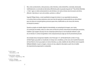 Mas a obra-acontecimento, a obra-processo, a obra interativa, a obra metamórfica, conectada, atravessada,
                                        indefinidamente co-construída da cibercultura dificilmente pode ser gravada enquanto tal.29 Para Arlindo Machado,
                                        a “obra” agora se realiza exclusivamente no ato de leitura e em cada um desses atos ela assume uma forma
                                        diferente. Cada leitura é, num certo sentido, a primeira e a última.30


                                        Segundo Philippe Quéau, a maior qualidade da imagem de síntese é a sua capacidade de autonomia,
                                        e os artistas farão uso dessa autonomia como novo meio de expressão, tirando partido da sua vida artificial
                                        para criar obras em constante gênese, processos quase-vivos, modificando-se, sem cessar, eles mesmos,
                                        em função do contexto.31


                                        Quando se propõe um trabalho digital de interatividade, ora manipulação de imagem, som e texto,
                                        ora construção de sentidos, coloca-se a obra como um fluxo de conexão e desconexão de atualizações provisórias,
                                        trabalhos cujas imagens são peças de uma composição potencial que só será atualizada mediante a ação
                                        de um interator. É o artista transgredindo o meio computacional para algo que não foi previamente pensado.


                                        São exemplos dessa transgressão trabalhos como Timescape e !C!, de Reinald Drouhin ou Riot e P-soup,
                                        de Mark Napier, que podem ser atualizados em tempo real e simultâneo, ou One none and a hundred thounsand,
                                        de Katia Maciel, cd-rom que propõe um cinema interativo, ou, ainda, trabalhos de vida artificial como do japonês
                                        Ishihama Yoshiaki, no qual as imagens, criaturas em Java, adquirem vida própria a partir de um modelo
                                        de comportamento programado no computador.


29
     LEVY, Pierre.
     Cibercultura, p. 148.

39
     MACHADO, Arlindo.
     A máquina e imaginário, p. 180.

31
     QUÉAU, Philippe.
     O tempo do virtual, p. 95.
                                   98
 