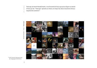 Timescape, do francês Reinald Drouhin, é uma ferramenta de busca que procura figuras na internet
                                                                      24 horas por dia. “Timescape” apresenta um relance, em tempo real, desses mecanismos de busca
                                                                      enquanto eles acontecem.32




                                   Reinald Drouhim França Timescape




32
     FILE Festival Internacional
     de Linguagem Eletrônica.
                                                   100
 