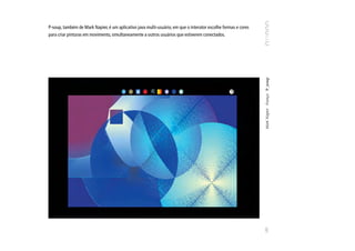 P-soup, também de Mark Napier, é um aplicativo java multi-usuário, em que o interator escolhe formas e cores
para criar pinturas em movimento, simultaneamente a outros usuários que estiverem conectados.




                                                                                                               Mark Napier França P_soup
                                                                                                               103
 