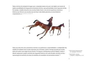 Todas as técnicas de simulação de imagens que o computador propicia são, para a arte digital, uma maneira de
explorar possibilidades de transgressão de movimento, de forma, cujas particularidades seriam impossíveis de fato.
Por exemplo, o trabalho Interactive zôo, do artista Frederic Durier, é uma série de experiências interativas e
dinâmicas que oferecem uma narrativa nova não linear. Cada módulo apresenta um animal dotado de
comportamento e sonoridade inusitados.34




                                                                                                                     Frederic Durier França Interactive ZOO
Todas essas obras têm como características inerentes à sua performance a imprevisibilidade e a multiplicidade. Nos
trabalhos de realidade virtual, mundos improváveis são construídos, e pode-se interagir passando para mundos         34
                                                                                                                                                        FILE Festival Internacional
dentro de mundos numa viagem de pura imersão. “As máquinas contemporâneas parecem fadadas a realizar e                                                  de Linguagem Eletrônica.
difundir amplamente o projeto construtivo das vanguardas históricas, esse sonho de poder concretizar um dia a        35
                                                                                                                                                      MACHADO, Arlindo.
                                                                                                       35
representação do movimento, do virtual, do simultâneo, do instantâneo e do eternamente mutante”.                                                      A máquina e imaginário, p. 167.




                                                                                                                     105
 