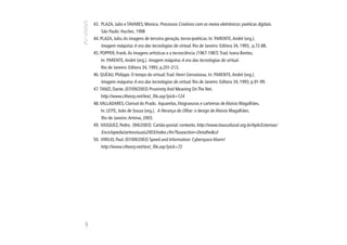 43. PLAZA, Julio e TAVARES, Monica. Processos Criativos com os meios eletrônicos: poéticas digitais.
          São Paulo: Hucitec, 1998
      44. PLAZA, Julio. As imagens de terceira geração, tecno-poéticas. In: PARENTE, André (org.).
           Imagem máquina: A era das tecnologias do virtual. Rio de Janeiro: Editora 34, 1993, p.72-88.
      45. POPPER, Frank. As imagens artísticas e a tecnociência (1967-1987). Trad. Ivana Bentes.
           In: PARENTE, André (org.). Imagem máquina: A era das tecnologias do virtual.
           Rio de Janeiro: Editora 34, 1993, p.201-213.
      46. QUÉAU, Philippe. O tempo do virtual. Trad. Henri Gervaiseau. In: PARENTE, André (org.).
           Imagem máquina: A era das tecnologias do virtual. Rio de Janeiro: Editora 34, 1993, p.91-99.
      47. TANZI, Dante. (07/09/2003) Proximity And Meaning On The Net.
          http://www.ctheory.net/text_file.asp?pick=124
      48. VALLADARES, Clarival do Prado. Aquarelas, litogravuras e cartemas de Aloisio Magalhães.
           In: LEITE, João de Souza (org.). A Herança do Olhar: o design de Aloisio Magalhães.
           Rio de Janeiro: Artviva, 2003.
      49. VASQUEZ, Pedro. (9/6/2003) Cartão-postal: contexto. http://www.itaucultural.org.br/AplicExternas/
           Enciclopedia/artesvisuais2003/index.cfm?fuseaction=Detalhe&cd
      50. VIRILIO, Paul. (07/09/2003) Speed and Information: Cyberspace Alarm!
          http://www.ctheory.net/text_file.asp?pick=72
140
 