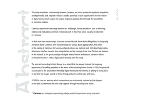 This study establishes a relationship between Cartemas, an artistic production by Aloísio Magalhães,
and hypermedia, and, inspired in Aloísio’s modus operandi, it raises opportunities for the creation
of digital works, which surpass his original proposal, updating them through the possibilities
of electronic medium.


Cartemas represent the exchange between art and design. Formal procedures such as mirroring,
rotation and modulation, common in Aloísio’s work in these two areas, can also be observed
in Cartemas.


To deal with these relationships, it became essential to talk about Aloísio Magalhães, his biography
and work; about Cartemas, their characteristics and syntax; about appropriation, first action
in the making of Cartemas, for having used postcards as raw material; and, still, about hypermedia,
definitions, interface, numeric data manipulation and the concept of real time. The last one features
in this research as the great paradigm of digital media, Internet and net arts, context in which
is included the site 011000, a digital piece resulting from this study.


The postcard, according to Boris Kossoy, is an object that has always fostered the imaginary
opportunity of travelling anywhere in the world without leaving home. On site 011000, the postcard
is associated to the possibilities offered by digital media and the Internet, of getting to visit a place
in real time via images, sounds or texts, through webcams, online radio and news.


011000 is a net art work on which compositions are continuously updated as they happen
in real time. Furthermore, the work only happens through the interactor’s action.



* (Cartema is a neologism representing collage graphical experiments using postcards)




                                                                                                            9
 