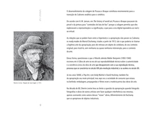 O desenvolvimento da colagem de Picasso e Braque contribuiu enormemente para a
                                               transição do Cubismo analítico para o sintético.


                                               De acordo com H. W .Janson, em The history of world art, Picasso e Braque passaram do
                                               pincel e da pintura para “conteúdos de lata de lixo” porque a colagem permitiu que eles
                                               explorassem a representação e a significação, o que para a era digital equivaleria ao real e
                                               ao virtual.


                                               As relações que se podem fazer entre o hipertexto e a apropriação não param no Cubismo;
                                               os ready-mades de Marcel Duchamp, criados a partir de 1913, são o que poderia se chamar
                                               a legítima arte da apropriação, pois ele retirava um objeto do cotidiano, do seu contexto
                                               original, para trazê-lo, sem nenhuma ou quase nenhuma intervenção, para o contexto
                                               da arte.


                                               Dessa forma, questionava o que o filósofo alemão Walter Benjamin (1892-1940)
                                               escreveu em A Obra de arte na era de sua reprodutibilidade técnica sobre a autenticidade
                                               e a existência única da obra de arte que desaparecem com a sua reprodução técnica,
                                               processo que se caracteriza no século XIX pós-revolução industrial, e se acelera no século XX.


                                               Já nos anos 50/60, a Pop Art, com Andy Warhol e David Hockney, também fez
                                               da apropriação seu mote principal; mas aqui era a sociedade de consumo que estava
Sherrie Levine. Depois de van Gogh: 3, 1993.
                                               na berlinda: embalagens, propagandas e filmes eram a matéria-prima das obras de arte.


                                               Na década de 80, Sherrie Levine leva ao limite a questão da apropriação quando fotografa
                                               fotografias e obras de outros artistas sem fazer qualquer interferência nas mesmas,
                                               apenas assinando como autora dessas “novas” obras, diferentemente de Duchamp
                                               que se apropriava de objetos industriais.
                                         80
 