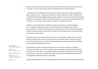 o Memex, que funcionaria como o pensamento, ou seja, de forma não linear, que salta de uma coisa para outra,
                                         ora imagem, ora som, ora texto ou ainda tudo isto simultaneamente: já era a idéia do hipertexto.


                                         “O hipertexto é uma rede multidimensional ou um labirinto em que cada ponto ou nó pode ser potencialmente
                                         ligado a qualquer outro nó.”3 O hipertexto são textos, sons e imagens estruturados em rede, constituído de nós
                                         (os elementos de informação, parágrafos, páginas, imagens, seqüências musicais, etc.) e de ligações entre esses nós
                                         (referências, notas, indicadores, “botões” que efetuam a passagem de um nó a outro) para uma navegação rápida
                                         e “intuitiva”. É um texto móvel que gira, dobra-se e desdobra-se à vontade diante do leitor.4


                                         A internet é o sistema geral de todos os hipertextos existentes, e ela acontece no chamado ciberespaço,
                                         que é “o espaço de comunicação aberto pela interconexão mundial dos computadores e das memórias
                                         dos computadores.”5 A característica do ciberespaço é a codificação digital que dá o caráter fluido à informação,
                                         podendo ser tratada em tempo real, hipertextual e interativo. É um espaço democrático de troca de informações,
                                         sem hierarquias e sem burocracias.


                                         Para Steven Johnson, a ágora do século XX pode se deslocar para o ciberespaço.6 A ágora grega era um espaço
                                         público onde predominava a cultura oral, cujo conhecimento era patrimônio coletivo. O ciberespaço tem uma
                                         característica muito similar, pois é um espaço coletivo de dados onde a cultura pode ser amplamente difundida
                                         sem necessidade de intermediação institucional.
3
    ECO, Umberto.
    Muito além da Internet, p. 7.
                                         Doug Engelbart foi o primeiro a imaginar uma máquina como um ambiente, um espaço a ser explorado,
4
    LEVY, Pierre.                        um espaço-informação em que as coisas aconteciam a partir da manipulação direta, baseado em mapeamento
    O que é o virtual, p. 44.
                                         de bits, mouses e janelas.7 Desde a sua empolgante primeira demonstração em 1968, ficara claro que as janelas
5
    IDEM, Cibercultura, p. 92.           iriam revolucionar o modo como se imagina a informação. Mas as janelas do SRI (Stanford Research Institute)
6
    JOHNSON, Steven.                     eram desajeitadas e bidimensionais. Não se sobrepunham.
    Cultura da interface, p. 20.

7
    Ibid., p. 17, 35.                    Engelbart e Sutherland haviam dotado o computador digital de espaço; mas as janelas sobreponíveis que Alan Kay,
                                    86
 