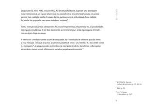 pesquisador da Xerox PARC, criou em 1972, lhe deram profundidade, sugeriam uma abordagem
mais tridimensional, um espaço-tela em que era possível entrar. Uma interface baseada em janelas
permite fazer múltiplas tarefas. O espaço da tela ganhou níveis de profundidade, ficou múltiplo.
As janelas são projetadas para serem maleáveis, mutáveis.8


Com a invenção das janelas sobreponíveis foi possível experimentar, pela primeira vez, as possibilidades
dos espaços simultâneos, de ver dois documentos ao mesmo tempo, e ainda ziguezaguear entre eles
com um único clique no mouse.


A interface é a mediadora entre usuário e computador, ela é constituída de softwares que dão forma
a essa interação. É ela que dá acesso ao universo paralelo de zeros e uns. Interface é a zona entre o meio
e a mensagem.9 As pesquisas sobre as interfaces de navegação tendem a transformar o ciberespaço
em um único mundo virtual, infinitamente variado e perpetuamente mutante.10




                                                                                                             8
                                                                                                                 JOHNSON, Steven.
                                                                                                                 Cultura da interface, p. 39, 60, 64.

                                                                                                             9
                                                                                                                 Ibid., p. 23.

                                                                                                             10
                                                                                                                  LEVY, Pierre.
                                                                                                                  Cibercultura, p. 107.




                                                                                                             87
 