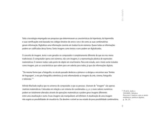 Toda a tecnologia empregada nas pesquisas que determinaram as características do hipertexto, da hipermídia
e suas ramificações está baseada nos códigos binários de zeros e uns e de como as suas combinatórias
geram informação. Digitalizar uma informação consiste em traduzi-la em números. Quase todas as informações
podem ser codificadas dessa forma. Tanto imagens como textos e sons podem ser digitalizados.


O conceito de imagem, texto e som gerados no computador é completamente diferente do que era nos meios
tradicionais. O computador opera com números, não com imagens; é a representação plástica de expressões
matemáticas. O número traduz cada ponto do objeto em sinal binário. Para este estudo, som e texto serão tratados
como imagem, pois as características que valem para um valerão para todos, já que são informações digitais.


“Da mesma forma que a fotografia, no século passado deslocou a pintura e a obrigou a encontrar seus ‘limites
de linguagem’, a era pós-fotográfica eletrônica já está reformulando as imagens da arte, cinema, fotografia
e televisão.”11


Arlindo Machado explica que no universo do computador, o que as pessoas chamam de “imagem” são apenas
matrizes matemáticas. Colocadas em relação a um sistema de coordenadas x, y, e z, esses valores numéricos               11
                                                                                                                          PLAZA, Julio e
podem ser totalmente alterados através de operações matemáticas e podem gerar imagens diferentes                         TAVARES, Mônica.
entre uma atualização e outra. Essas imagens são manipuláveis ad infinitum. A atualização de uma imagem                  Processos Criativos com os meios
                                                                                                                         eletrônicos: poéticas digitais,
não esgota as possibilidades de visualizá-la. Ela devolve o visível ao seu estado de pura possibilidade combinatória.    p. 24, 25.




                                                                                                                        89
 