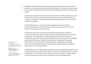 A descoberta da perspectiva linear marcou um estágio importante com seu ponto de vista único e monocular,
                                             pautando-se por uma nova gramática da visão. A perspectiva central garante a construção de um espaço racional,
                                             infinito, constante e homogêneo, e determina uma representação estável, que confere unidade e homogeneidade
                                             ao mundo.


                                             As raízes teóricas do ilusionismo pictórico são da perspectiva renascentista. Foi Alberti, sintonizado com as idéias
                                             científicas de seu tempo, quem sugeriu a idéia de considerar uma pintura como uma janela através da qual
                                             se contempla o mundo visível.20 A perspectiva, durante quatro séculos, trouxe maneiras novas de ver o mundo
                                             e atitudes novas diante dele.


                                             Os sistemas digitais fazem um contraponto em relação à perspectiva do espaço do Renascimento,
                                             voltado à cópia das aparências, com seu ponto de vista único. Agora, o ponto de vista é móvel e mutante,
                                             trazendo uma nova mudança na percepção do mundo.


                                             Para Paul Virilio, estamos vendo surgir a perspectiva do tempo real, na qual prevalece o imediatismo,
                                             e o tempo real prevalece sobre o espaço e a superfície. Ele diz que o grande evento que aparece no século XXI
                                             em conexão com a velocidade absoluta, é a invenção da perspectiva do tempo real, que irá suplantar
                                             a perspectiva do espaço real, inventado pelos artistas italianos do Quattrocento. O tempo real, a instantaneidade,
                                             agora prevalecem sobre o espaço e a superfície. Tudo agora acontece sob a perspectiva do tempo real:
20
     GOMBRICH, E. H.                         daqui em diante o ser humano viverá num “sistema de tempo único”. A globalização e a virtualização
     Arte e ilusão:
                                             estão inaugurando o tempo global. Existe, ainda, o tempo global que pertence à multimídia, ao ciberespaço,
     um estudo da psicologia da
     representação pictórica, p. 262.        que está dominando o tempo local das cidades.21
21
     VIRILIO, Paul.
     Speed and Information:                  Couchot também coloca como especificidade das tecnologias numéricas a sua capacidade de funcionar nesta nova
     Cyberspace Alarm!
                                             modalidade temporal, o tempo real. Ele diz que o tempo real muda os mecanismos do tratamento e da circulação
22
     COUCHOT, Edmond.                        das informações, e sua característica é a conexão interativa entre homem e computador.22 O tempo real coloca
     O tempo real nos dispositivos
     artísticos, p. 101, 105.                a pessoa de frente para um outro lugar, uma outra realidade que é simultânea à realidade palpável.
                                        94
 