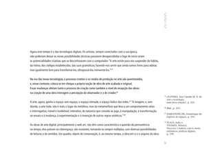 Agora este tempo é o das tecnologias digitais. Os artistas, sempre conectados com a sua época,
não poderiam deixar as novas possibilidades técnicas passarem desapercebidas e logo de início viram
as potencialidades criativas que se descortinavam com o computador. “A arte existe para nos suspender do hábito,
da rotina, dos códigos estabelecidos, das suas gramáticas, fazendo-nos sentir que ainda somos livres para adotar,
mas igualmente livre para transformá-los, ultrapassá-los, reinventá-los.”25


Na era das novas tecnologias, o processo criativo e os modos de produção na arte são questionados,
e, nesse contexto, coloca-se em cheque a própria noção de obra de arte acabada e original.
Essas mudanças afetam tanto o processo de criação como também o nível de recepção das obras:
na criação de uma obra interagem a percepção do observador e a do criador.26
                                                                                                                    25
                                                                                                                         OLIVEIRA, Ana Claudia M. A. de.
                                                                                                                         Arte e tecnologia,
A arte, agora, ganha o espaço sem espaço, o espaço nômade, o espaço lúdico das redes.27 “A imagem, e, sem                uma nova relação?, p. 225.
dúvida, a arte toda, não é mais o lugar da metáfora, mas da metamorfose que leva a um comportamento ativo           26
                                                                                                                         Ibid., p. 223.
e interrogativo, móvel e modelável, interativo, de natureza que convida ao jogo, à manipulação, à transformação,
                                                                                                                    27
                                                                                                                         BARDONNÈCHE, Dominique de.
ao ensaio e à mudança, à experimentação e à invenção de outras regras estéticas.”28                                      Espécies de espaços, p. 195.

                                                                                                                    28
                                                                                                                         PLAZA, Julio e
As obras de arte digital, principalmente a web art, não têm como característica a questão da permanência                 TAVARES, Mônica.
                                                                                                                         Processos Criativos com os meios
no tempo; elas pulsam no ciberespaço, são mutantes, tornando-se sempre múltiplas, com diversas possibilidades
                                                                                                                         eletrônicos: poéticas digitais,
de leituras e de sentidos. Um quadro, objeto de conservação, é, ao mesmo tempo, a obra em si e o arquivo da obra.        p. 199.




                                                                                                                    97
 