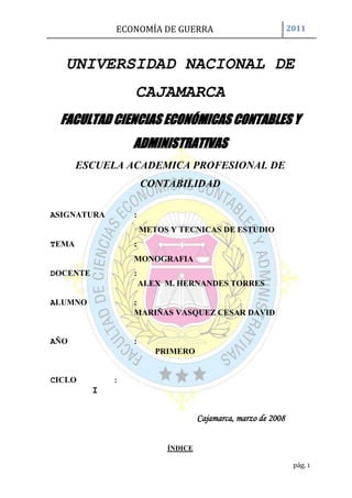 UNIVERSIDAD NACIONAL DE CAJAMARCA<br />30924572326500FACULTAD CIENCIAS ECONÓMICAS CONTABLES Y ADMINISTRATIVAS<br />ESCUELA ACADEMICA PROFESIONAL DE CONTABILIDAD<br />ASIGNATURA      :<br />METOS Y TECNICAS DE ESTUDIO <br />TEMA       :<br />MONOGRAFIA<br />DOCENTE            :<br />ALEX  M. HERNANDES TORRES <br />ALUMNO              : <br />MARIÑAS VASQUEZ CESAR DAVID<br />     <br />AÑO:<br />PRIMERO <br />CICLO           :<br />                   I<br />Cajamarca, marzo de 2008<br />ÍNDICE<br />DEDICATORIA----------------------------------------------------------------3<br />AGRADECIMIETO-----------------------------------------------------------4<br />RESUMEN ----------------------------------------------------------------------5<br />ABSTRAC -----------------------------------------------------------------------11<br />INTRODUCCIÓN--------------------------------------------------------------16<br />CAPITULO I: ECONOMÍA POSITIVA------------------------------------17<br /> I. GENERALIDADES----------------------------------------------17<br />A. Funciones de la Economía de Guerra---------------------18<br />II. HISTORIA---------------------------------------------------------18<br />CAPITULO II: ECONOMÍA EN CONFLICTO BÉLICO-------------21<br />PRIMERA GUERRA MUNDIAL-----------------------------23<br />Causas económicas-----------------------------------------26<br />Consecuencias económicas--------------------------------26<br />SEGUNDA GUERRA MUNDIAL----------------------------27<br />A.Causas económicas-----------------------------------------28<br />B.Consecuencias económicas--------------------------------29<br />     a. Síntesis de la economía mundial-----------------------29<br />GUERRA DE ESTADOS UNIDOS CON IRAK----------30<br />A. Causas-------------------------------------------------------30<br />B. Gastos -------------------------------------------------------32<br />C. Costes humanos--------------------------------------------33<br />D. Costes de seguridad----------------------------------------34<br />E. Costes cuantificables---------------------------------------34<br />CAPITULO III: ECONOMÍA NORMATIVA----------------------------37<br />Economía del agua----------------------------------------37<br />Economía de guerra, economía para la paz------------39<br />Costes de oportunidad-------------------------------------40<br />BIBLIOGRAFIA: -------------------------------------------------------------- 41<br />INFOGRAFIA: ----------------------------------------------------------------42<br />APÉNDICE: ------------------------------------------------------------------- 43<br />DEDICATORIA <br />Nuestra vida es un  constante caminar que se hace sencillo cuando se cuenta<br />con  la  compañía de  seres  maravillosos  que  brindan lo mejor en cada<br />instante;  en mi vida, he tenido el privilegio de contar con muchos de ellos;<br />Dios el mejor de mis amigos, la luz que ilumina mi camino en momentos de oscuridad  y   la    fuerza que  me  hace  continuar    en la  construcción  de  mis <br />sueños; mis  padres  quienes  con su ejemplo,  esfuerzo,  dedicación,  amor y ternura  infinitos  me  enseñan el verdadero significado de  la    vida y me  muestran que  los  esfuerzos  tienen siempre mayores recompensas; mis hermanos: quienes  con su apoyo  incondicional  me  brindan  la  seguridad  e inspiración  para luchar  juntos  por un  porvenir mejor y con quienes compartimos el sentimiento sincero de que a pesar de la distancia nuestros corazones y almas siempre están unidos. <br />A  mis  demás  familiares,  amigos,  profesores  y conocidos,  personas <br />maravillosas con las que hemos construido sueños e historias que vivirán y alimentarán para siempre mi mente y corazón. <br />Dedico este trabajo a dichas personas que siempre estarán en mi mente y corazón.<br />AGRADESIMIENTO<br />A mis padres que día a día conciben en mí el deseo de superación  y sobre todo a un ser maravilloso que es mi guía y mi sostén, que ilumina ese momento de pesadumbre y oscuridad; el ser divino al cual me refiero es Dios, son innumerables las cosas que puedo hacer cuando cuento con esa clave de inspiración que es capaz de mover montañas y conectarme con él; es la FE,  también a mis amigos siempre con ese ánimo positivo y esa cabida que portan cada uno de ellos, refleja en mi persona ese ánimo de superación y ese peldaño que hoy en día e trazado sea póstumo y alcance la sima.<br />Y bueno todo mi estima y agradecimiento va dirigido a todos ellos…<br />RESUMEN<br />Se denomina economía de guerra a la que se aplica en momentos históricos de fuertes convulsiones violentas, sean o no conflictos armados, o en periodos de extrema autarquía y que tiene por objeto mantener el funcionamiento de las actividades económicas indispensables para un país, procurar el autoabastecimiento, desincentivar el consumo privado, garantizar la producción de alimentos y controlar la economía nacional desde el Estado.<br />Entre las actuaciones fundamentales se encuentran:<br />Control exhaustivo de la política monetaria que evite los procesos de hiperinflación.<br />Favorecimiento de la autarquía como sistema que evite la dependencia de las importaciones exteriores en productos básicos y material militar.<br />Medidas de ahorro del consumo energético.<br />Incentivación de la mano de obra femenina a bajo coste para ocupar los puestos de trabajo de aquellos que se incorporan al ejército.<br />Cambios en la política agrícola que dirigen los cultivos y la industria transformadora hacia la producción de grano y, en general, cultivos que aporten una alta cantidad de hidratos de carbono.<br />Aumento de la producción de la industria pesada y de material militar.<br />Establecimiento de reducciones del consumo privado, que puede incluir el racionamiento a la industria y a las familias.<br />Para muchos países no beligerantes y cercanos territorial o económicamente a una zona de conflicto armado, la economía de guerra representa una oportunidad de crecimiento y desarrollo al poder incrementar sus exportaciones a los beligerantes, según John F. Pollard se puede hablar de un quot;
efecto de arrastrequot;
 que sufren los países más atrasados y que les lleva a una disminución del diferencial de contemporaneidad. Ejemplo de este efecto es el hecho de que durante la Primera Guerra Mundial, los países de la periferia económica redujeron las distancias con los países más avanzados que se encontraban en guerra.<br />En otros casos, la economía de guerra sustenta procesos de investigación y desarrollo tecnológico que mejoran la capacidad del país, sosteniéndose por algunos economistas que, en algunos casos, éste parece ser el origen real de algunos conflictos.<br />De entrada su sólo nombre lo indica todo: “Economía de Guerra”. Un asunto que encierra gravedad, erosión, necesidad y riesgo puesto que en un primer término y más allá del estricto enunciado de Economía como disciplina académica, presupuestal o financiera se refiere a una lucha, a una guerra, a una a fondo, a una grave y verdadera. <br />En este sentido y lo sepa usted o no, el caso es que desde la antigüedad el hombre ha luchado en prácticamente todas las regiones del planeta, por una y mil razones. De esta manera, lo mismo lo ha hecho por mera sobre vivencia que por afanes guerreros y de conquista. <br />Hoy día ya no cabe ninguna duda de que los procesos económicos son en gran medida determinantes de los conflictos bélicos. <br />Y es obvio también que la propia guerra es una actividad económica, un “bussines” ordinario de la vida de los que decía Alfred Marshall que se ocupa la economía. Requiere grandes inversiones, mucha fuerza de trabajo, industrias de vanguardia, financiación a largo plazo… La guerra no se improvisa, sino que necesita una planificación milimetrada que implica gestión económica especializada y recursos materiales tan gigantescos como firme sea la voluntad de victoria. Como decía Napoleón, la guerra es “dinero, dinero y dinero”. <br />Sabemos que, casi siempre, la guerra es inflacionaria porque implica el fortalecimiento de industrias de demanda asegurada que tienen capacidad para subir los precios de sus productos. Al mismo tiempo, genera un aumento coyuntural de la actividad económica pero, al estar ligada a sectores de menor efecto multiplicador, realmente improductivos y con menos capacidad de creación de riqueza efectiva, a la postre deprime la vida económica. Lo que tiene que ver, a su vez, con la destrucción que siempre conlleva y con la derivación de las inversiones hacia los activos más seguros pero improductivos. <br />La guerra constituye un derrame permanente, una fuga de recursos hacia la destrucción –que es lo que en sí mismo significa- que dejan de ir a los destinos que tienen que ver con las auténticas necesidades humanas. <br />La guerra tiene costes explícitos que están vinculados a la destrucción, a la obtención del armamento y de todo lo que es necesario para llevarla a cabo y también derivados de las nuevas condiciones productivas que genera. Williams Nordhaus, por ejemplo, acaba de estimar que la guerra de Irak puede tener un coste de 780.000 sólo como consecuencia de la subida en los precios del petróleo que va a provocar. <br />Pero además lleva consigo coste implícitos que los economistas llamamos costes de oportunidad y que son los que equivalen a la renuncia a conseguir otros objetivos alternativos. Se quiera o no, lo que gastamos en preparar la guerra o en hacerla, no podemos dedicarlo a construir la paz y a satisfacer nuestras necesidades. <br />Tradicionalmente, cuando se hablaba de las relaciones entre la guerra y la economía se trataba de computar estos diferentes costes y compararlos, si es que los hubiera, con sus beneficios. <br />Pero actualmente la naturaleza de la guerra ha cambiado y, por tanto, también cambian las relaciones entre ella y la economía. <br />En primer lugar, la guerra de nuestros días no afecta sólo o principalmente a los aparatos militares sino que se desencadena y es sufrida por la sociedad civil, por las personas normales y corrientes y por las infraestructuras que no están directamente vinculadas a objetivos militares. Eso significa que sus costes se multiplican cuantitativa y cualitativamente, aumentando de manera extraordinaria el efecto económicamente destructor a medio y largo plazo. Hoy día, la guerra desvertebra mucho más que nunca a las economías que la sufren, en cualquiera de sus manifestaciones. <br />Además, la guerra actual tiene las características de red de casi todos los fenómenos contemporáneos. También la guerra se globaliza y sus daños y efectos de todo tipo se extienden en mayor medida, de manera transversal y sin circunscribirse a espacios y dimensiones sociales localizados. <br />Finalmente, me parece que la guerra comienza a ser un fenómeno mucho más disipado que deja de ser un momento de conflicto para convertirse en un estado permanente de violencia. <br />¿Puede decirse que ha terminado la guerra en Irak cuando las tropas de Estados Unidos han sufrido sólo en agosto una media de sesenta ataques diarios, 66 bajas mortales y las de más de mil soldados heridos en esas acciones? <br />Los conflictos armados, declarados o no, constituyen hoy la principal anotación de la agenda internacional creando un permanente clima de inseguridad e incertidumbre, de agresión, de destrucción y de muerte que afecta de una forma nueva y mucho más dañina a las relaciones económicas. <br />En realidad, lo que sucede hoy día es que la guerra no es solamente el enfrentamiento convencional de otros tiempos sino la violencia estructural y continuada. No solamente la que se lleva a cabo a través de los batallones disciplinados de los ejércitos nacionales sino la que envuelve casi a ciudades enteras como muestra la película “Ciudad de Dios” de Fernando Mereilles, por poner un solo ejemplo. <br />Y es desde este punto de vista que las relaciones económicas están adquiriendo una dimensión también nueva en su relación con la guerra. <br />Cuando el mundo se despierta cada vez más a menudo conmocionado por el impacto de destrozos inhumanos, del terrorismo más sanguinario o de guerras declaradas, o escondidas o innominadas, la economía se muestra como más directamente generadora que nunca de las condiciones que, casi inexcusablemente, no pueden dar lugar sino a la violencia. <br />Son las condiciones económicas establecidas por los más poderosos las que provocan la desigualdad lacerante, el sufrimiento innecesario, las asimetrías terribles e injustas que despiertan el odio y la sed de rescate, las que desencadenan el ansia de venganza y con ella la violencia. <br />No es de ninguna manera casual que las mayores potencias económicas sean las que salvaguardan su poder mediante los ejércitos mejor dotados y financiados. <br />A nuestro alrededor las cifras muestran sin género de dudas la distancia de hay entre el bienestar de los poderosos y el sufrimiento de los empobrecidos. Son diferencias que provoca el que la economía mundial funciona mediante una especie de efecto aspiradora que hace que los recursos terminen siempre por fluir hacia los más ricos. Un efecto que es el resultado, entre otras circunstancias, de reglas internacionales injustas que favorecen a los poderosos y de políticas impuestas a los países a pesar de que son intrínsecamente contrarias a sus intereses, como la experiencia termina por demostrar. <br />Eso es lo que da lugar a la increíble paradoja de nuestro tiempo: son los países más pobres del planeta los que financian a los más ricos, trasladando hacia estos últimos, como devolución de la deuda, en fugas de capital o expatriación de beneficios, un flujo anual de recursos mucho mayor que el que reciben no sólo en forma de ayuda. <br />Estados Unidos se impone como una nación indispensable, como el núcleo de donde han de partir las decisiones y las reglas económicas que los demás han de obedecer. Con el 5% de la población mundial consume casi el 50% del total mundial de gasolina y se apropia también de la mitad de la riqueza que se produce en el mundo. Crea así un dominio imperial que no todo el resto del mundo está dispuesto a aceptar cuando se traduce en injusticias, en sufrimiento, en miseria y en desigualdad creciente. <br />La consecuencia es el mundo asimétrico en el que vivimos, en donde el 1% más rico disfruta del 57% de los ingresos mientras que al 80% más pobre sólo le corresponde el 16% de la riqueza. <br />Esas son las condiciones en las que, queramos o no, está surgiendo un clima generalizado de violencia. <br />La respuesta dominante es, sin embargo, la de apretar el acelerador de las reformas que fortalecen el mercado, reducir los gastos sociales, disminuir la protección de los excluidos y fomentar el trabajo que envilece y lleva directamente a la pobreza y a la exclusión a cientos de millones de familias en todo el planeta. Es decir, una auténtica economía de guerra en la medida en que crea la violencia de la necesidad. <br />Combatir a la violencia en cualquiera de sus formas significa construir decentemente la paz, no limitarse a destruir al enemigo que uno mismo ha creado. Y la paz requiere necesariamente otro tipo de relaciones económicas basadas en la igualdad y en el reparto para poder erradicar la miseria y poder dedicar los recursos necesarios, aunque sea a costa del privilegio de los más ricos, a satisfacer las necesidades de todos los seres humanos sin exclusión. <br />La Primera Guerra Mundial es famosa por ser la primera vez en que la humanidad puso en marcha toda la maquinaria industrial para su propia destrucción. Los avances tecnológicos de la Revolución Industrial convirtieron el conflicto en una auténtica carnicería, donde se combinaron tácticas totalmente anticuadas con artilugios de muerte masiva.Este hecho puso de manifiesto que la superioridad técnica era más importante que la numérica, y se destinaron grandes cantidades de dinero a la investigación y desarrollo de todo tipo de armas. Fruto de eso, avanzó notablemente la industria química, que una vez firmados los tratados contra el uso de armas químicas se especializó en pesticidas. Destaca especialmente el impulso que recibió la aviación, con las primeras grandes batallas aéreas.Las necesidades de la guerra introdujeron definitivamente las técnicas de producción en serie en Europa, así como otras numerosas mejoras en las técnicas organizativas de la industria.<br />Durante la guerra, las potencias europeas tuvieron que importar grandes cantidades de armamento, y obviamente eso supuso la desaparición casi total de este metal en los países beligerantes. Por el contrario, los países neutrales, exportadores netos de armamento, tenían un gran exceso, que era peligroso poner en circulación sin caer en procesos hiperinflacionarios. Éstos fueron principalmente los Estados Unidos de América y España.<br />En estas circunstancias, restaurar este sistema de pago resultaba inviable: los bancos centrales de algunos países no disponían de reservas suficientes como para realizar pagos internacionales, mientras que otros tenían en exceso, pero que no podían aplicar la lógica seguida del tipo de interés.<br />La guerra supuso una destrucción material extrema. Francia y Bélgica fueron los países más afectados pues los combates más violentos se desarrollaron en su territorio. Igualmente fueron duramente castigadas Rusia y la región fronteriza entre Italia y Austria.<br /> Los campos de cultivo, la red de ferrocarriles, puentes, carreteras, puertos y otras infraestructuras fueron devastados. Se perdieron barcos, fábricas, maquinaria. Numerosas ciudades y pueblos fueron total o parcialmente arrasados.<br />La riqueza de los estados sufrió un dramático descenso: Francia perdió más del 30%, Alemania cerca del 25 %, el Reino Unido el 32%, Italia el 26%. Estados Unidos se vio menos afectado y su economía se colocaría a la cabeza del mundo.<br />Frente a la economía de mercado y la de guerra, la que permita llevar a lapráctica los Objetivos del Milenio, los compromisos que en materia social,económica y ambiental suscribieron los jefes de Estado y de Gobierno en el año 2000 en la Asamblea  General de las Naciones Unidas.Es apremiante que España en Europa y Europa en el mundo se den cuenta deque quot;
estar muy bien en casaquot;
 no puede hacerse a costa de muchos habitantes de la Tierra. El destino, quieran o no reconocerlo algunos, es común. Y no sirve de nada cerrar puertas y ventanas. Y menos aún convertirlas en espejos de complacencia. Es hora de responsabilidad. De pasar de la fuerza al diálogo, a la democracia auténtica. Es tiempo de llevar a efecto la profecía de Isaías:quot;
Convertirán las lanzas en aradosquot;
. La economía de guerra debe dar paso –como proponía en el libro Un mundo nuevo, publicado en 1999- a un gran contrato global de desarrollo. Que nadie diga que no es posible. Si lo piensan o alguien intenta convencerles de ello, que lean el discurso La estrategia de paz, del presidente John F. Kennedy, en la American University de Washington DC el 10 de junio de 1963: quot;
No podemos aceptar que la paz sea inalcanzable.<br />ABSTRAC<br />Is called the war economy that is applied in historical moments of strong violent convulsions, whether or not in periods of extreme autarky or armed conflicts and that aims at maintaining the functioning of economic activities essential for a country, ensure self-sufficiency, discourage private consumption, ensure that food production and control the national economy from the State.<br />Key actions include:<br />Comprehensive control of monetary policy to avoid hyperinflationprocesses. <br />Facilitating the autarky as a system to avoid dependence on foreign imports in commodity and military material. <br />Energy-saving measures. <br />The female labour to low-cost incentive to fill the jobs of those who join the army. <br />Changes in agricultural policy that direct the crops and the processing industry for the production of grain and, in general, crops that provide a high amount of carbohydrates. <br />Increase in the production of heavy industry and military equipment. <br />Establishment of reductions in private consumption, which may include the rationing to the industry and to the families. <br />For many countries not belligerent and nearby land or economically to a zone of conflict, the war economy represents an opportunity for growth and development to increasing their exports to belligerents, according to John f. Pollard can speak of a quot;
knock-on effectquot;
 more backward countries and leading to a reduction of the differential of contemporaneity. Example of this effect is the fact that during the First world war, the economic periphery countries reduced the gap with the more advanced countries which were at war.<br />In other cases, the war economy sustained processes of research, technological development and to improve the capacity of the country, holding by some economists that, in some cases, this appears to be the true origin of some conflicts.<br />Input your only name says it all: quot;
Economy of warquot;
. A subject that contains gravity, erosion, need and risk as a first term and more beyond the strict enunciated economy as academic, budgetary or financial discipline refers to a fight, a war, to a Fund, a serious and real. <br />In this sense and knows you or not, the fact is that since ancient times man has fought in virtually all regions of the planet, for a thousand reasons. In this way, it has done for mere survival to Warrior cares and conquest. <br />Already today there is no doubt that economic processes are largely determinants of armed conflicts. <br />And it is also obvious that the war itself is an economic activity, a regular quot;
businessquot;
 of the life of telling Alfred Marshall that deals with the economy. It requires large investments, much strength work, cutting-edge industries, long term financing The war not improvised, but it needs a milimetrada planning that involves specialized economic management and resource materials as gigantic as firm willingness to win. As said Napoleón, the war is quot;
money, money, and moneyquot;
. <br />We know that the war is almost always inflationary because it involves strengthening demand guaranteed industries that have the capacity to raise prices of their products. At the same time, generates a temporary increase of economic activity, but to be linked to areas of lower multiplier effect, really unproductive and less capacity for effective wealth creation, to ultimately depresses economic life. That is, in turn, with the destruction that always involves and the derivation of investments towards safer, but unproductive assets. <br />War is a permanent spill, leak resources towards destruction - which is what in itself means - that they stop going to destinations that have to do with the real human needs. <br />The war has explicit costs that are linked to the destruction, to the acquisition of weapons and of all that is necessary to carry it out and also derived from the new productive conditions generates. Williams Nordhaus, for example, just estimate that Iraq war may have 780.000 costing only as a result of the rise in the price of oil will cause. <br />But also carries with it cost involved which economists call opportunity costs and are equivalent to resign to pursue other alternative objectives. It likes it or not, that we spend in preparing the war or make it, not we can devote it to build peace and to meet our needs. <br />Traditionally, when he spoke of the relationship between the war and the economy it was compute these different costs and compare them, if it is them he had, with its benefits. <br />But now the nature of war has changed, and therefore also change the relationships between it and the economy. <br />First of all, our day war does not affect only or mainly military equipment but is triggered and is suffered by the civil society, by the ordinary people and infrastructures that are not directly linked to military objectives. This means that their costs multiply quantitatively and qualitatively, dramatically increasing the effect economically destroyer in the medium and long term. Today, the war desvertebra much more than ever economies suffering in any of its manifestations. <br />In addition, the current war has the characteristics of network of almost all contemporary phenomena. Also the war goes global and their damage and effects of all kinds extend to a greater extent, the cross and without confined spaces and localized social dimensions. <br />Finally, I think the war begins to be a lot more dissipated phenomenon which ceases to be a time of conflict into a permanent state of violence. <br />Can you say is that has ended the war in Iraq when United States troops have suffered only in August by an average of sixty daily attacks, 66 low fatalities and more than a thousand wounded soldiers in those actions? <br />Armed conflict, declared or not, are today the main entry on the international agenda by creating a permanent climate of insecurity and uncertainty, aggression, destruction and death that affects a new and far more damaging to economic relations. <br />In reality, what is happening today is that war is not only the conventional confrontation of yesteryear but structural and continuing violence. Not only that it carried out through the disciplined battalions of national armies but which envelops nearly entire cities as shown in the movie quot;
City of Godquot;
 in Fernando Mereilles, to give just one example. <br />And it is from this point of view that economic relations are acquiring an also new dimension in relation to the war. <br />When the world wakes up most often shaken by the impact of destruction inhuman, the most bloodthirsty terrorism or war declared or hidden or innominadas, the economy is shown as more directly generating that never on the conditions that almost inexcusably cannot effect but violence. <br />They are the economic conditions laid down by the most powerful cause excruciating inequality, unnecessary suffering and terrible and unjust asymmetries that awaken hatred and the thirst for rescue, which trigger lust for vengeance and with it the violence. <br />It is not by any chance make major economic powers that safeguard their power through the military better equipped and financed. <br />Our around the figures show without doubt the distance in between the well-being of the powerful and the suffering of the impoverished. Differences leads to are that the global economy works through a kind of effect vacuum cleaner that makes resources end up always flow to the wealthy. An effect that is the result, among other circumstances, unfair international rules that favour the powerful and policies imposed on countries despite the fact that they are inherently contrary to their interests, as the experience ends up show. <br />That is what leads to the incredible paradox of our time: is the world's poorest countries that financed the rich, moving toward the latter, in return for debt, in capital or expatriation of profit leaks, one annual resource flow much greater that they not only receive in the form of aid. <br />United States requires as an indispensable nation, as the core of where to leave decisions and economic rules that others have to obey. With 5% of the world's population consumes almost 50% of the global total of gasoline and also appropriates the half of the wealth produced in the world. It creates an imperial domain that not all the rest of the world is willing to accept when it results in injustice, suffering, poverty and growing inequality. <br />The result is the asymmetric world in which we live, in which the richest 1% enjoy 57 per cent of income while the poorest 80 percent only rightful 16% of the wealth. <br />Those are the conditions in which, we want to or not, a widespread climate of violence is emerging. <br />The dominant response is, however, the squeeze the throttle of the reforms to strengthen the market, reduce social expenditures, reduce the protection of the excluded and encouraging labour degrades and directly leads to poverty and exclusion to hundreds of millions of families across the globe. I.e., a real war economy that creates the need for violence. <br />Combating violence in any form means peace-building decently, not confined to destroy the enemy you yourself created. And peace necessarily require another type of economic relations based on equality and sharing in order to eradicate poverty and to devote the necessary resources, albeit at the expense of the privilege of the rich, to meet the needs of all human beings without exception. <br />The first world war is famous for being the first time that humankind launched the industrial machinery for its own destruction. The technological advances of the Industrial Revolution the conflict became a genuine carnage, where merged totally outdated tactics with gadgets of mass death.<br />This fact was revealed that technical superiority was more important than the numbers, and large amounts of money were allocated to research and development of all types of weapons. Result of that, remarkably advanced chemical industry, which once signed the Treaty against the use of chemical weapons majored in pesticides. It excels the momentum that received the aircraft, with the first large air battles.<br />The needs of the war definitely introduced the techniques of production series in Europe, as well as other numerous improvements in organizational techniques of the industry.<br />During the war, the European powers had to import large quantities of arms, and obviously that was the almost total disappearance of this metal in warring countries. On the other hand, net neutral, exporting countries of armament, had a great surplus, which was dangerous to put into circulation, without falling into hiperinflacionarios processes. These were mainly the United States of America and Spain.<br />In these circumstances, restore this payment system was unworkable: central banks in some countries did not have sufficient reserves to make international payments, while others were in excess, but that could not be applied the logic followed by the type of interest.<br />The war was an extreme material destruction. France and Belgium were the most affected countries as the most violent fighting developed in its territory. Also were harshly punished Russia and the border region between Italy and Austria.<br />The fields of culture, the network of railways, bridges, roads, ports and other infrastructure have been devastated. Lost ships, factories, machinery. Numerous towns and villages were totally or partially razed.<br /> <br />The wealth of States suffered a dramatic decline: France lost more than 30%, Germany close to 25%, United Kingdom 32 per cent, 26 per cent Italy. United States were less affected and its economy would put at the head of the world.<br />With the market economy and of war, which allows to take lapráctica of the Millennium goals, the commitments signed the heads of State and Government in the year 2000 in the appropriate General Assembly of the Unidas.Es Nations pressing social, economic and environmental that Spain in Europe and Europe in the world will realize deque quot;
be well at homequot;
 cannot be done at the expense of many inhabitants of the Earth. The destination, want or not recognize some, is common. And it is not anything close doors and Windows. And fewer still become mirrors of complacency. It is time to liability. Move from the force for dialogue, genuine democracy. It is time to carry out the prophecy of Isaiah: quot;
Spears become ploughsquot;
. The war economy must give way - as proposed in the book A new world , published in 1999 - to a large global contract development. Let no one say that it is not possible. If they think someone is trying to convince them that to read the discourse strategy for peace, President John f. Kennedy at the American University in Washington, D.C. on June 10, 1963: quot;
Cannot accept that the peace is unattainable.quot;
<br />INTRODUCCIÓN<br />Los enfrentamientos entre los pueblos tienen origen, aparentemente, por multitud de factores, aunque tras ellos casi siempre se esconde – con mayor o menor eficacia – una razón muy vieja y prosaica: la lucha por las fuentes energéticas (hoy petróleo), minerales estratégicos, el control de recursos naturales, fuerzas de producción (hoy control de los mercados) y vías de comunicación clave. Eran los motivos en las guerras de la antigüedad y siguen siéndolo en los conflictos armados actuales.<br />Estos enfrentamientos van acompañados de una inversión en material bélico sofisticado, que permita a quien lo utilice obtener mayor ventaja frente al eventual adversario.<br />Los enfrentamientos tanto ayer como ahora representan un gasto inmenso por parte de las naciones y la desatención en los servicios fundamentales de vivienda, salud, educación y alimentación de la población.<br />El titulo de nuestra monografía es economía de guerra la cual consta de tres capítulos: el primero es lo referente a economía positiva que nos trata de decir las cosas tal y como son sin modificar nada, su función es simplemente informar sin un análisis posterior solo de la comprensión y aceptación de ello, por eso es que en este capítulo hablamos solo de la historia y de algunas generalidades, el segundo capítulo trata lo referente a las guerras y el gasto producido en ellas, sus causas y sus consecuencias además de la lucha por el liderazgo mundial y dominio tecnológico y financiero mundial con el titulo de economía en conflictos bélicos, y la tercera parte trata de explicar los capítulos anteriores llevados a la reflexión y al análisis de sus causas y sus consecuencias titula con el capítulo de economía normativa.<br />Esta monografía tiene por objeto llevar a la reflexión personal de las crisisfinancieras en la que estamos envueltas actualmente, de los gastos generados por las potencias en armamentos bélicos, la cual fácilmente podrían ser empleada en el mejoramiento de la cultura  y empleada también en la educación mundial, en la pobreza, en los abusos y en la discriminación social dada actualmente ya que de esta manera llegaría a la estabilidad mundial y con ello a la equidad y justicia la cual a su vez podría general la casi inalcanzable paz mundial.<br />CAPITULO I<br />ECONOMÍA POSITIVA<br />GENERALIDADES<br />De todos los asuntos de los que hoy es posible hablar, ninguno tan complicado ni tan penoso como este probablemente de entrada su sólo nombre lo indica todo: “Economía de Guerra”.<br />Se denomina economía de guerra a la que se aplica en momentos históricos de fuertes situaciones violentas, sean o no conflictos armados, o en periodos de extrema autosuficiencia y que tiene por objeto mantener el funcionamiento de las actividades económicas indispensables para un país, procurar el autoabastecimiento, desincentivar el consumo privado, garantizar la producción de alimentos y controlar la economía nacional desde el Estado.<br />Para muchos países no beligerantes (bélicos)y cercanos territorial o económicamente a una zona de conflicto armado, la economía de guerra representa una oportunidad de crecimiento y desarrollo al poder incrementar sus exportaciones a los bélicos. En otros casos, la economía de guerra sustenta procesos de investigación y desarrollo tecnológico que mejoran la capacidad del país, sosteniéndose por algunos economistas que, en algunos casos, éste parece ser el origen real de algunos conflictos.<br />Un asunto que encierra gravedad, erosión, necesidad y riesgo puesto que en un primer término y más allá del estricto enunciado de Economía como disciplina académica, presupuestal o financiera se refiere a una lucha, a una guerra a fondo, a una grave y verdadera catástrofe económico-político-social. <br />FUNCIONES DE LA ECONOMÍA DE GUERRA<br />Control exhaustivo de la política monetaria que evite los procesos de hiperinflación. <br />Favorecimiento de la autarquía como sistema que evite la dependencia de las importaciones exteriores en productos básicos y material militar. <br />Medidas de ahorro del consumo energético. <br />Incentivación de la mano de obra femenina a bajo coste para ocupar los puestos de trabajo de aquellos que se incorporan al ejército. <br />Cambios en la política agrícola que dirigen los cultivos y la industria transformadora hacia la producción de grano y, en general, cultivos que aporten una alta cantidad de hidratos de carbono. <br />Aumento de la producción de la industria pesada y de material militar. <br />Establecimiento de reducciones del consumo privado, que puede incluir el racionamiento a la industria y a las familias.<br />HISTORIA DE LA ECONOMÍA DE GUERRA<br />Recordando un poco de la historia podemos decir que desde años antiquísimos el ser humano ha peleado en prácticamente todos lados así como en muchos frentes. De esta forma lo mismo lo ha hecho siglos antes de que Jesucristo viniera al mundo que siglos después. Bajo esta premisa, lo mismo lo hizo en la colonización entre chinos, bárbaros y mongoles en la antiquísima Manchuria que en regiones celtas, turcas y cretenses como la antigua Inglaterra, lo que hoy es Turquía, la antigua Grecia y el Peloponeso cuando espartanos, atenienses, troyanos, turcos, dorios y cretenses se enfrascaron en terribles guerras intestinas que duraron años, muchos años.<br />Es importante mencionar el organismo que permite a estados neutros mantener relaciones comerciales con los beligerantes en tiempos de guerra, incluso la venta de armas, el cual es la convención de la Haya.<br />quot;
Las guerras simplemente refuerzan las tendencias que ya están en marchaquot;
, según Freedman, la mano visible de la guerra, el terrorismo tiene efectos paralizantes, pero losconflictos armados estimulan la demanda.<br />Las economías de mercado sufren periódicos espasmos militares. El ataque sobre Nueva York es en el que ahora estamos envueltos. El complejo militar-industrial haempezado a actuar. El último modelo del capitalismo, la nueva economía, se va a transformar.<br />Los mercados están alerta ante el proceso de creación-destrucción en marchaGanar la guerra. Salvar la economía. En cada conflicto, el miedo, la incertidumbre. Peromientras las opiniones públicas gritan, la gran máquina de la guerra se pone silenciosamente en marcha. Los mercados, pasado el primer momento, tambiénel ataque terrorista contra las Torres Gemelas se produjo en un momento económico muy sensible. En los últimos diez años, el crecimiento, principalmente en EE.UU., pero también en Europa, había tenido un ritmo sin precedentes y sostenido. Ese crecimiento se explicaba en un 25% por la economía de la información y la comunicación. En marzo del 2000 se evidenció que el sector tecnológico necesitaba una reconversión. quot;
El atentado va a acelerar el cambio que precisaba, porque el sector público se lo va a tomar en serioquot;
, dice Jordi Vilaseca, director del Observatorio de la Nueva Economía del IN3, en que trabaja el experto Manuel Castells quot;
Sin el golpe criminal, la economía habría tardado más tiempo en recuperarsequot;
, agrega Vilaseca. Cuando el general Norman Schwarzkopf anunció la operación Tormenta del Desierto contra Saddam Hussein en enero de 1991, el excéntrico comentarista bursátil estadounidense JoeGranville aseguró que quot;
las guerras cotizan al alzaquot;
. Schwarzkopf arrasó. Granville también. Al cabo de medio año, Wall Street se rehízo de las caídas de los meses anteriores e inició una carrera alcista que duraría hasta abril del 2000. La economía no tardó mucho en seguir. Desde la Segunda Guerra Mundial, pasando por Corea, Vietnam y las Malvinas, quot;
no hay caso de una guerra que haya acabado en recesiónquot;
, dice BridgettRosewell, uno de los sabios que asesoraban al Gobierno británico de Major.  el quot;
boomquot;
 bélico es sólo el principio. El ataque japonés contra Pearl Harbor en diciembre de 1941 auguró el fin, seis meses después, del largo mercado bajista iniciado 13 años antes con el quot;
crashquot;
 de Wall Street y, luego, la fuerte expansión de la economía estadounidense. Si se remonta más atrás. el fin de las guerras napoleónicas a primeros del siglo XIX marcaron el principio de un periodo de expansión y libre comercio, la primera ola de globalización. ¿Por qué ? El gasto militar estimula la demanda a corto plazo y la innovación tecnológica a largo. Tras el conflicto hay un optimismo de posguerra (al menos para los vencedores) que impulsa las economías. quot;
Las guerras crean una demanda de todo tipo de productos, da empleo al gasto militar estimula la demanda a corto plazo y la innovación tecnológica a largo. Según algunos, en la coyuntura actual, de fuerte desaceleración global, un estímulo a la demanda parece ser la receta. El aumento en gasto de defensa y seguridad y un paquete de medidas fiscales anunciadas por Bush podría servir de escudo contra la recesión, dicen algunos economistas. Otros discrepan. quot;
El gasto militar a veces impulsa la demanda. Pero ésta no es una guerra de este tipoquot;
, dice Jeffrey Sachs, de la Universidad de Harvard. quot;
Aquí la Segunda Guerra Mundial no es un modelo relevantequot;
, añade. Los efectos van a ser recesivos, dice Sachs, a medida que la amenaza terrorista paraliza los planes de gasto de empresarios y consumidores en EE.UU. y el resto del mundo.<br />El terrorismo puede ser más peligroso para la economía que la guerra. El mundo era hasta ahora confiado. Puede que deje de serlo. El grado de confianza es uno de los factores que explica el diferente nivel de desarrollo de los países, ha explicado Francis Fukuyama. En esta ocasión, el escenario político tampoco es sencillo, quot;
Si detienen a Bin Laden y le procesan, habrá grandes movimientos en los países islámicos para su liberación. Si lo matan, Estados Unidos aparecerá como una potencia asesina y desatará una cadena de atentadosquot;
, dice Gabriel Tortella, catedrático de la Universidad de Alcalá. Este escenario podría extenderse de forma sincopada según se amplía el campo de batalla en la lucha antiterrorista.<br />En el lado positivo, está que quot;
Estados Unidos y Europa van a forzar a israelíes y palestinos a firmar la paz, dada la incapacidad de ambos para alcanzar un acuerdoquot;
, según Antonio Garrigues Walker. El fin de este conflicto tendría un efecto estructural sobre la economía global. Sin embargo, las economías de guerra necesitan de grandes timoneros y éstos escasean. John Maynard Keynes tomó las riendas de la economía británica durante la Segunda Guerra Mundial y evitó lo que él calificó como quot;
los males sociales de la inflaciónquot;
. Otros no lo consiguieron. Durante la guerra de Vietnam la inflación se disparó del 1,3% en 1963 al 6% en 1970 y puso fin a la llamada era de oro keynesiana de crecimiento sin inflación. Muchos se preguntan si Bush sabrá evitar el mismo problema.<br />quot;
Las guerras son inflacionistas. Siempre conducen al despilfarro. Es el coste sin el ingreso, la destrucción financiada por el créditoquot;
, advierte James Grant, editor de Grant'sInetrestsRateObserver. Lawrence Freedman, de King'sCollege, duda de si las guerras realmente evitan las recesiones. quot;
Las guerras simplemente refuerzan las tendencias que ya están en marchaquot;
, dice. Por eso, añade, quot;
estamos a punto de pasar por un momento muy difícilquot;
.<br />A más largo plazo queda el gran debate sobre el gasto militar y la innovación. Dada la crisis de la alta tecnología, el nuevo presupuesto de defensa por valor de 343.000 millones de dólares aprobado la semana pasada en EE.UU. vendrá de perlas al sector tecnológico. El desplome de las Torres Gemelas ya ha resultado un caso de quot;
destrucción creativaquot;
 para empresas maltrechas como Lucent Technologies, que empieza a recibir pedidos para reconstruir las redes destruidas en el WorldTrade Center. En Internet también quot;
el paso de los logros en I+D militar a los usos convencionales se aceleraráquot;
, afirma Vilaseca.El llamado complejo militar-industrial tiene un papel crucial dados sus vínculos con el sector privado. quot;
IBM nació militar. Ahora desarrolla una parte significativa de la tecnología militar, con grandes ayudas públicas. Esas ayudas crecerán y veremos cómo deja atrás al grupo que acaban de formar con su fusión Compaq y Hewlett Packard, que desafiaba su primacíaquot;
, dice Vilaseca.<br />No cabe duda de que la relación íntima entre el Estado y los fabricantes de armas dio lugar a una serie de innovaciones tecnológicas clave, entre ellas Internet. Pero la desviación de recursos, principalmente la masa gris de miles de científicos e ingenieros para suministrar los laboratorios de la economía de guerra (caliente o fría) hicieron mucho daño a la competitividad de Estados Unidos, advierte Lloyd Dumas, de la Universidad de Tejas, autor del libro quot;
Lethalarrogancequot;
. quot;
El quot;
sorpassoquot;
 de Japón y lemania en el ranking de competitividad es consecuencia directa de que no gastaban tanto en defensaquot;
, dice Dumas, quien compara el gasto militar a quot;
una osis de heroína; el efecto inmediato resuelve el problema, pero a largo plazo destruye el organismoquot;
.<br />Tras la Segunda Guerra Mundial hubo buenas intenciones. Grandes empresas como General Motors, General Electric o ATT volvieron a actividades civiles. quot;
Parecía que el Pentágono iba a convertirse en un hospitalquot;
, dice Dumas. Cuando estalló la guerra de Corea, quot;
los líderes empresariales incluso se quejaron: ¿Cómo vamos a cambiar la producción otra vez?quot;
 protestaban. Desde aquel momento la economía de guerra se hizo permanente. Las fronteras son borrosas. Y cuando los conflictos estallan los complejos militares alcanzan su máximo potencial.<br />CAPITULO II<br />ECONOMÍA EN CONFLICTO BÉLICO<br />La guerra es un factor muy importante para la economía, pero como se deduce, es un factor negativo y tiene muchas consecuencias, aparte de lo que se ve a primera vista. Indudablemente, hay muertos, se destruyen ciudades, pero otras consecuencias son la subida del petróleo, lo que hace bajar a la bolsa de valores, se incrementan los precios de los productos, etc. Lo lamentable, es que mucha gente que no sufre la guerra está aburrida de verla en los telediarios, en la prensa, pero no nos damos cuenta de nada de esto. Este texto es para conocer la guerra más de lo que, por desgracia, la conocemos. Hoy día ya no cabe ninguna duda de que los procesos económicos son en gran medida determinantes de los conflictos bélicos.<br />Y es obvio también que la propia guerra es una actividad económica, un “bussiness” ordinario de la vida de los que decía Alfred Marshall que se ocupa la economía. Requiere grandes inversiones, mucha fuerza de trabajo, industrias de vanguardia, financiación a largo plazo… La guerra no se improvisa, sino que necesita una planificación milimetrada que implica gestión económica especializada y recursos materiales tan gigantescos como  firme sea la voluntad de victoria. Como decía Napoleón, la guerra es “dinero, dinero y dinero”. Sabemos que, casi siempre, la guerra es inflacionaria porque implica el fortalecimiento de industrias de demanda asegurada que tienen capacidad para subir los precios de sus productos. Al mismo tiempo, genera un aumento de la actividad económica pero, al estar ligada a sectores de menor efecto multiplicador, realmente improductivos y con menos capacidad de creación de riqueza efectiva, a la postre deprime la vida económica. Lo que tiene que ver, a su vez, con la destrucción que siempre conlleva y con la derivación de las inversiones hacia los activos más seguros pero improductivos. como firme sea la voluntad de victoria. Como decía Napoleón, la guerra es “dinero, dinero y dinero”. <br />Sabemos que, casi siempre, la guerra es inflacionaria porque implica el fortalecimiento de industrias de demanda asegurada que tienen capacidad para subir los precios de sus productos. Al mismo tiempo, genera un aumento de la actividad económica pero, al estar ligada a sectores de menor efecto multiplicador, realmente improductivos y con menos capacidad de creación de riqueza efectiva, a la postre deprime la vida económica. Lo que tiene que ver, a su vez, con la destrucción que siempre conlleva y con la derivación de las inversiones hacia los activos más seguros pero improductivos. La guerra constituye un derrame permanente, una fuga de recursos hacia la destrucción –que es lo que en sí mismo significa- que dejan de ir a los destinos que tienen que ver con las auténticas necesidades humanas.<br />La guerra tiene costes explícitos que están vinculados a la destrucción, a la obtención del armamento y de todo lo que es necesario para llevarla a cabo y también derivados de las nuevas condiciones productivas que genera. Pero además lleva consigo coste implícitos que los economistas llaman costes de oportunidad y que son los que equivalen a la renuncia a conseguir otros objetivos alternativos. Se quiera o no, lo que gastamos en preparar la guerra o en hacerla, no podemos dedicarlo a construir la paz y a satisfacer nuestras necesidades. <br />Tradicionalmente, cuando se hablaba de las relaciones entre la guerra y la economía se trataba de computar estos diferentes costes y compararlos, si es que los hubiera, con sus beneficios. <br />Pero actualmente la naturaleza de la guerra ha cambiado y, por tanto, también cambian las relaciones entre ella y la economía. <br />En primer lugar, la guerra de nuestros días no afecta sólo o principalmente a los aparatos militares sino que se desencadena y es sufrida por la sociedad civil, por las personas normales y corrientes y por las infraestructuras que no están directamente vinculadas a objetivos militares. Eso significa que sus costes se multiplican cuantitativa y cualitativamente, aumentando de manera extraordinaria el efecto económicamente destructor a medio y largo plazo. Hoy día, la guerra desvertebra mucho más que nunca a las economías que la sufren, en cualquiera de sus manifestaciones. Además, la guerra actual tiene las características de red de casi todos los fenómenos contemporáneos. También la guerra se globaliza y sus daños y efectos de todo tipo se extienden en mayor medida, de manera transversal y sin circunscribirse a espacios y dimensiones sociales localizadas. <br />Finalmente, me parece que la guerra comienza a ser un fenómeno mucho más disipado que deja de ser un momento de conflicto para convertirse en un estado permanente de violencia.<br />¿Puede decirse que ha terminado la guerra en Irak cuando las tropas de Estados Unidos han sufrido sólo en agosto una media de sesenta ataques diarios, 66 bajas mortales y las de más de mil soldados heridos en esas acciones? <br />Los conflictos armados, declarados o no, constituyen hoy la principal anotación de la agenda internacional creando un permanente clima de inseguridad e incertidumbre, de agresión, de destrucción y de muerte que afecta de una forma nueva y mucho más dañina a las relaciones económicas. <br />En realidad, lo que sucede hoy día es que la guerra no es solamente el enfrentamiento convencional de otros tiempos sino la violencia estructural y continuada. No solamente la que se lleva a cabo a través de los batallones disciplinados de los ejércitos nacionales sino la que envuelve casi a ciudades enteras. Y es desde este punto de vista que las relaciones económicas están adquiriendo una dimensión también nueva en su relación con la guerra. Cuando el mundo se despierta cada vez más a menudo conmocionado por el impacto de destrozos inhumanos, del terrorismo más sanguinario o de guerras declaradas, o escondidas o innominadas, la economía se muestra como más directamente generadora que nunca de las condiciones que, casi inexcusablemente, no pueden dar lugar sino a la violencia. Son las condiciones económicas establecidas por los más poderosos las que provocan la desigualdad lacerante, el sufrimiento innecesario, las asimetrías terribles e injustas que despiertan el odio y la sed de rescate, las que desencadenan el ansia de venganza y con ella la violencia. <br />No es de ninguna manera casual que las mayores potencias económicas sean las que salvaguardan su poder mediante los ejércitos mejor dotados y financiados. A nuestro alrededor las cifras muestran sin género de dudas la distancia de hay entre el bienestar de los poderosos y el sufrimiento de los empobrecidos. Son diferencias que provoca el que la economía mundial funciona mediante una especie de efecto aspiradora que hace que los recursos terminen siempre por fluir hacia los más ricos. Un efecto que es el resultado, entre otras circunstancias, de reglas internacionales injustas que favorecen a los poderosos y de políticas impuestas a los países a pesar de que son contrarias a sus intereses, como la experiencia termina por demostrar. <br />Eso es lo que da lugar a la increíble paradoja de nuestro tiempo: son los países más pobres del planeta los que financian a los más ricos, trasladando hacia estos últimos, como devolución de la deuda, en fugas de capital o expatriación de beneficios, un flujo anual de recursos mucho mayor que el que reciben no sólo en forma de ayuda. Estados Unidos se impone como una nación indispensable, como el núcleo de donde han de partir las decisiones y las reglas económicas que los demás han de obedecer. Con el 5% de la población mundial consume casi el 50% del total mundial de gasolina y se apropia también de la mitad de la riqueza que se produce en el mundo. Crea así un dominio imperial que no todo el resto del mundo está dispuesto a aceptar cuando se traduce en injusticias, en sufrimiento, en miseria y en desigualdad creciente.<br />La consecuencia es el mundo asimétrico en el que vivimos, en donde el 1% más rico disfruta del 57% de los ingresos mientras que al 80% más pobre sólo le corresponde el 16% de la riqueza.<br />Esas son las condiciones en las que, queramos o no, está surgiendo un clima generalizado de violencia. <br />La respuesta dominante es, sin embargo, la de apretar el acelerador de las reformas que fortalecen el mercado, reducir los gastos sociales, disminuir la protección de los excluidos y fomentar el trabajo que envilece y lleva directamente a la pobreza y a la exclusión a cientos de millones de familias en todo el planeta. Es decir, una auténtica economía de guerra en la medida en que crea la violencia de la necesidad. Combatir a la violencia en cualquiera de sus formas significa construir decentemente la paz, no limitarse a destruir al enemigo que uno mismo ha creado. Y la paz requiere necesariamente otro tipo de relaciones económicas basadas en la igualdad y en el reparto para poder erradicar la miseria y poder dedicar los recursos necesarios, aunque sea a costa del privilegio de los más ricos, a satisfacer las necesidades de todos los seres humanos sin exclusión.<br />PRIMERA GUERRA MUNDIAL<br />Gasto militar: deuda pública e inflación<br />Cartel propagandístico en favor de la emisión de deuda públicaLa preparación del conflicto bélico y, especialmente, su ejecución, suponen un incremento de las necesidades militares. Para hacer frente a estos gastos extraordinarios, no era suficiente recortar el gasto social: la gran mayoría de los gobiernos se endeudaron fuertemente, hasta extremos insospechados hasta entonces, y se generaron fuertes presiones inflacionistas.<br />El tejido productivo se orientó a la producción de armamento, de forma que los bienes de consumo empezaron a ser escasos. Todo tuvo un impacto muy negativo sobre los estratos más pobres de la sociedad, causando numerosas revueltas como la Revolución Rusa.Movilización de la mano de obra masculina: llegada de la mujer al mundo laboral La necesidad de soldados, así como su muerte masiva, estaban dejando sin mano de obra a una industria en plena expansión. Este hecho supuso una de las claves de la escasez de productos, pero al mismo tiempo abrió las puertas de los mercados laborales en sectores de la sociedad hasta entonces excluidos de este mundo.<br />Especialmente revolucionario fue la aparición de la mujer en la industria pesada, llegando a suponer por ejemplo más del 40% de los trabajadores metalúrgicos, cosa que favoreció una gran expansión del movimiento feminista. Millones de mujeres comprobaron en primera persona que estaban perfectamente capacitadas para realizar las mismas tareas que un hombre: desde trabajos mecánicos y repetitivos hasta la dirección de importantes empresas.<br />Avance técnico <br />La Primera Guerra Mundial es famosa por ser la primera vez en que la humanidad puso en marcha toda la maquinaria industrial para su propia destrucción. Los avances tecnológicos de la Revolución Industrial convirtieron el conflicto en una auténtica carnicería, donde se combinaron tácticas totalmente anticuadas con artilugios de muerte masiva.Este hecho puso de manifiesto que la superioridad técnica era más importante que la numérica, y se destinaron grandes cantidades de dinero a la investigación y desarrollo de todo tipo de armas. Fruto de eso, avanzó notablemente la industria química, que una vez firmados los tratados contra el uso de armas químicas se especializó en pesticidas. Destaca especialmente el impulso que recibió la aviación, con las primeras grandes batallas aéreas.Las necesidades de la guerra introdujeron definitivamente las técnicas de producción en serie en Europa, así como otras numerosas mejoras en las técnicas organizativas de la industria.<br />Además todo esto ayudó al desarrollo de la publicidad y la rápida expansión del cartel publicitario y propagandístico como medio indispensable de comunicación.Destrucción del tejido productivo Europeo, expansión del Norteamericano La reducción de la importancia del factor humano supone un crecimiento de la industria militar. Los grandes gastos de la guerra supusieron un desplazamiento adicional de la industria civil hacia la militar. Aunque en un principio las tensiones inflacionistas ayudaron a una rápida expansión industrial, las fábricas pronto se convirtieron en un objetivo estratégico por destruir al adversario.<br />También sufrió las consecuencias de la guerra el mundo rural, especialmente en una franja de unos pocos kilómetros de ancho en Francia, donde se concentraron la gran mayoría de los combates. El uso de agentes químicos, así como el peligro que suponían las bombas sin estallar y otros restos de guerra, tuvieron como consecuencia una importante reducción de la superficie que se podía dedicar a la agricultura.<br />Obviamente, a los EE.UU. los efectos negativos no le llegaron, ya que no se produjo ningún combate en sus tierras. Al contrario: la creciente demanda de una Europa en guerra facilitaron una impresionante expansión de la producción en todos los ámbitos. Aunque el final de las hostilidades supusieron una importante crisis económica, los EE.UU. se alzaron como primera potencia mundial: antes de la guerra, más de la mitad del PIB mundial era europeo; después de la Segunda Guerra Mundial, lo era de los Estados Unidos.<br />Hundimiento del Patrón Oro <br />Tal vez la consecuencia económica que más diferencia la Primera Guerra Mundial de otras guerras fue la destrucción del sistema de pago internacional conocido como Patrón Oro. Éste se caracteriza por utilizar el oro para liquidar las transacciones y deudas internacionales, como «valor estándar» con el cual las diferentes naciones fijaban la paridad de su moneda.<br />Durante la guerra, las potencias europeas tuvieron que importar grandes cantidades de armamento, y obviamente eso supuso la desaparición casi total de este metal en los países beligerantes. Por el contrario, los países neutrales, exportadores netos de armamento, tenían un gran exceso, que era peligroso poner en circulación sin caer en procesos hiperinflacionarios. Éstos fueron principalmente los Estados Unidos de América y España.En estas circunstancias, restaurar este sistema de pago resultaba inviable: los bancos centrales de algunos países no disponían de reservas suficientes como para realizar pagos internacionales, mientras que otros tenían en exceso, pero que no podían aplicar la lógica seguida del tipo de interés.<br />En consecuencia, se abandonó esta práctica. En muchos países, se empezó a utilizar dinero fiduciario, es decir, sin más tipo de respaldo que la confianza. La falta de conocimientos sobre este sistema monetario, así como la facilidad con la que era posible producir más moneda para el Estado, llevaron a las grandes hiperinflaciones de los años 20, principalmente en Alemania y Austria.<br />A nivel internacional, la falta de un sistema estable de pagos perjudicó fuertemente el comercio, a pesar de que la libra esterlina se mantuvo como moneda de referencia, con una progresiva tendencia hacia el dólar.<br />A finales de los años 20, se intentó recuperar este sistema, pero errores en la fijación de la paridad de la libra esterlina vaciaron pronto las reservas británicas otro pico, y propiciaron el Crack de 1929 en la bolsa de Nueva York. Este hecho fue determinante para la llegada de la Gran Depresión y el fracaso definitivo del patrón oro.<br />Reestructuración de fronteras y mercados <br />El final de la Primera Guerra Mundial supuso cambios importantes en las fronteras de los países, con sus lógicas implicaciones económicas.<br />Por una parte, las potencias victoriosas ampliaron sus territorios y, con ellos, su acceso a materias primas. Por otra, el Imperio Alemán perdió una gran parte, quedando además separado de Königsberg (Kaliningrado) por el único acceso al mar que tenía Polonia.<br />“El Imperio Austrohúngaro se disolvió en una gran cantidad de países independientes, los cuales tuvieron serios problemas ya que su estructura económica e infraestructuras estaban orientadas hacia Viena, un mercado ahora cerrado. Eso les dejó en una situación de estancamiento y crisis, con grandes gastos de reconversión industrial. Lo mismo pasó con las repúblicas que se independizaron del Imperio Ruso”.<br />Algunos países que estaban divididos entre dos grandes imperios se encontraron paradójicamente con infraestructuras inconexas, como por ejemplo vías de ferrocarril con dos anchuras diferentes (Yugoslavia). Eso también se refleja en su estructura productiva.Esta situación de crisis en el Este propició el ascenso de regímenes totalitarios, que participarían activamente en la Segunda Guerra Mundial.<br />CAUSAS<br />Entre el último tercio del siglo XIX y la primera década del XX se desarrolló la Segunda Revolución Industrial. Ésta se caracterizó por una serie de cambios: nuevas fuentes de energía (petróleo y electricidad), nuevos sectores de la producción (químico, siderúrgico y alimentario), nuevas formas de organización del trabajo (taylorismo), la concentración de capitales en torno a grandes agrupaciones de tendencia monopolística (cartel, trust) y una creciente globalización de la economía.<br />Surgieron nuevas potencias industriales (USA y Japón) que se unieron a las ya existentes (G. Bretaña, Alemania, Francia). Alemania ganó terreno económico a Gran Bretaña por el carácter más competitivo y moderno de su industria y se erigió en la líder indiscutible de determinados sectores productivos, como el siderúrgico y el químico.<br />Al mismo tiempo intentó por todos los medios arrebatar a Inglaterra sus tradicionales mercados, tanto europeos (Bélgica, Holanda, Rusia) como coloniales, y se convirtió en un serio rival comercial. Londres y París lograron mantener, no obstante, la supremacía en la exportación de capitales.<br />CONSECUENCIAS ECONÓMICAS<br />La guerra supuso una destrucción material extrema. Francia y Bélgica fueron los países más afectados pues los combates más violentos se desarrollaron en su territorio. Igualmente fueron duramente castigadas Rusia y la región fronteriza entre Italia y Austria.<br /> Los campos de cultivo, la red de ferrocarriles, puentes, carreteras, puertos y otras infraestructuras fueron devastados. Se perdieron barcos, fábricas, maquinaria. Numerosas ciudades y pueblos fueron total o parcialmente arrasados.<br />La riqueza de los estados sufrió un dramático descenso: Francia perdió más del 30%, Alemania cerca del 25 %, el Reino Unido el 32%, Italia el 26%. Estados Unidos se vio menos afectado y su economía se colocaría a la cabeza del mundo.<br />Al término de la guerra fue necesario reconvertir las industrias que habían estado destinadas durante años a la producción de guerra. El proceso fue lento y se vio entorpecido por una crisis que se alargó hasta 1924. La quot;
economía de guerraquot;
 dislocó el sistema productivo y eliminó de la política económica los principios del liberalismo. La tendencia se consolidó durante la posguerra fruto de las políticas de los gobiernos de izquierda, especialmente los socialdemócratas. El intervencionismo económico del Estado fue la pauta seguida durante el período de entreguerras salvo en el caso de Estados Unidos, hasta la llegada a la presidencia de F. D. Roosevelt.<br />El gasto bélico se financió en parte acudiendo a las reservas de oro y al endeudamiento mediante la emisión de deuda pública,complementado con el recurso a créditos exteriores, especialmente de origen estadounidense. Se recurrió a la fabricación del papel moneda, lo que provocó una fuerte inflación, agravada en la posguerra por el desequilibrio entre demanda y producción.<br />Sin embargo hubo países a los que la guerra benefició económicamente. En primer lugar aquellos que habían permanecido neutrales durante el conflicto y se habían convertido en proveedores de materias primas y alimentos para los contendientes, casos de Brasil, Argentina y España.<br />Pero fundamentalmente la guerra consolidó el crecimiento de dos grandes potencias: Estados Unidos y Japón cuyo comercio experimentó un aumento sin precedentes en detrimento de las potencias tradicionales de Europa, que perdieron sus mercados exteriores y vieron cómo su espacio económico se fragmentaba.<br />Estados Unidos prestó importantes cantidades de dinero a los aliados y les suministró abundante material bélico, bienes de equipo y víveres. Se convirtió en el mayor acreedor (más de 250 mil millones de dólares) de los países europeos, que en adelante entraron en una estrecha dependencia de los créditos norteamericanos para hacer frente a la reconstrucción económica. El dólar se convirtió junto a la libra esterlina en el principal instrumento de cambio en las transacciones internacionales y la bolsa de Nueva York consiguió el liderazgo mundial.<br />SEGUNDA GUERRA MUNDIAL<br />La gran guerra que estalló en 1939 fue el segundo conflicto que, iniciado en Europa, llegó a convertirse en una “guerra total”, porque directamente incluyó a países de otros continentes e influyó indirectamente en los aspectos políticos, sociales y económicos en el resto del mundo, de manera similar como sucediera con el enfrentamiento armado de 1914.Pero a diferencia de éste, la Segunda Guerra Mundial lite un conflicto de escala mucho más grande y de mayor duración, que se propagó a territorios más extensos y llegó a ser más cruel e implacable. En su origen, aparte de la rivalidad internacional inherente a todo conflicto de esta naturaleza, intervinieron otros factores relacionados con los eventos ocurridos en el mundo durante los veinte años del periodo de entreguerras.<br />Causas<br />En primer lugar, la Segunda Guerra Mundial surgió en función del enfrentamiento entre ideologías que amparaban sistemas político—económicos opuestos. A diferencia de la guerra anterior, enmarcada en un solo sistema predominante —el liberalismo capitalista, común a los dos bandos—, en el segundo conflicto mundial se enfrentaron tres ideologías contrarias: el liberalismo democrático, el nazi—fascismo y el comunismo soviético. Estos dos últimos sistemas, no obstante ser contrarios entre sí, tenían en común la organización del Estado fuerte y totalitario y el culto a la personalidad de un líder carismático, características opuestas al liberalismo que postula la democracia como forma de gobierno y la libertad e igualdad de los individuos como forma de sociedad.<br />En segundo lugar estaban los problemas étnicos que, presentes desde siglos atrás, se fueron haciendo más graves al llevarse a efecto las modificaciones fronterizas creadas por el Tratado de Versalles, que afectaron negativamente sobre todo a Alemania y a Austria —naciones pobladas por germanos— y redujeron de manera considerable sus territorios. Este hecho fue determinante para difundir en esos pueblos el sentimiento de superioridad de la raza germana —identificada por Adolfo Hitler como “raza aria” de acuerdo con una idea desarrollada en la filosofía alemana del siglo XIX— frente a los grupos raciales, principalmente los judíos que controlaban la economía capitalista, y quienes, según la perspectiva de los nazis, habían dividido a los pueblos germanos e interrumpido su desarrollo económico. <br />Por otra parte, la insistencia de Hitler por evitar el cumplimiento del Tratado de Versalles provocó diferentes reacciones entre los países vencedores: Francia, que temía una nueva agresión de Alemania, quería evitar a toda costa que resurgiera el poderío bélico de la nación vecina. En cambio, el gobierno británico y el de Estados Unidos subestimaban el peligro que el rearme alemán representaba para la seguridad colectiva; consideraban que el Tratado de Versalles había sido demasiado injusto, y veían con simpatía la tendencia anticomunista adoptada por la Alemania nazi, porque podría significar una barrera capaz de detener el expansionismo soviético hacia Europa, calificado entonces por las democracias occidentales como un peligro mayor y mucho más grave que el propio nazismo. A causa de ese temor al comunismo, el gobierno británico adoptó una política de “apaciguamiento” respecto al expansionismo alemán, bajo la idea de que al hacer concesiones a Hitler podría evitarse una  nueva guerra y se obtendría, además, su colaboración contra el peligro soviético. <br />En tercer lugar, en la década de los años treinta la situación del mundo era muy distinta a la de 1914. Aparte de los trastornos ocasionados por la crisis económica iniciada en Estados Unidos, aún persistían los efectos devastadores de la Primera Guerra Mundial, que había producido una enorme transformación en todos los ámbitos de la vida humana y originado grandes crisis en prácticamente todos los países de la Tierra. Además, la secuela de tensiones internacionales que ese conflicto produjo, preparaban el camino para una nueva guerra, no obstante los intentos de la Sociedad de Naciones por evitarla. Por esta razón, puede decirse que la Segunda Guerra Mundial se originó directamente de la Primera; de ahí que ambos conflictos, enlazados por el periodo de entreguerras, constituyan lo que se considera como la “Segunda Guerra de los Treinta Años” en la historia moderna de la humanidad. <br />A semejanza de la Primera Guerra Mundial, la Segunda se presenta en dos fases: <br />Desde 1939 a 1941 cuando se desarrolla fundamentalmente en Europa y muestra una orientación favorable a las potencias del Eje; <br />desde 1942 a 1945, cuando la guerra adquiere dimensiones mundiales y paulatinamente pasa a ser favorables a los países aliados encabezados por Gran Bretaña, EE.UU. y URSS.<br />CONSECUENCIAS ECONÓMICAS<br />Las estadísticas fundamentales de la segunda guerra mundial la conviertan en el mayor conflicto de la historia en cuanto a los recursos humanos y materiales empleados. En total, tomaron parte en esta contienda 61 países con una población de 1700 millones de personas. Se recluto a 110 millones de ciudadanos, más de la mitad de ellos procedían  de tres países: la URSS (22-30 millones), Alemania (17 millones) y EE.UU.  (16 millones).<br />En las pérdidas humanas se incluyen a más de 5 millones de judíos asesinados en Holocausto los cuales fueron víctimasindirectas de la contienda.<br />Durante combates se puede decir que el país con mayor número de muertos fue la URSS cuyas bajas entre personal militar y población civil se cree que superaron los 27 millones. <br />Las víctimas militares y civiles de los aliados fueron de 44 millones, en tanto que las potencias del eje perdieron 11 millones de personas. Las víctimas de la guerra contra Japón llegaron a 6 millones. EE.UU.  que apenas sufrió bajas entre la población civil, perdió a unos 40000 ciudadanos.<br />Se estima que el costo económico rebasó el billón de dólares estadounidenses, lo que la hace más onerosas que todas las anteriores guerras en conjunto.<br />Como consecuencias de estas ingentes pérdidas humanas  y económicas, se altera el equilibrio político. Reino Unido, Francia y Alemania dejaron de ser grandes potencias desde el punto de vista militar posición que fue ocupada por EE.UU. y la URSS.<br />a. SINTESÍS DE LA ECONOMÍA MUNDIAL DURANTE LA SEGUNDA GUERRA MUNDIAL<br />Durante los años 30, se desató una crisis económica global que ocasionó el derrumbamiento de las economías mundiales, incluyendo la de Estados Unidos, produciendo lo que se llamó quot;
La Gran Depresión.quot;
 En ese momento, la gran mayoría de los economistas reconocieron su fracaso al no poder explicar las razones del desempleo y de las continuas crisis económicas que afectaron a todos los países.<br />3168652377440Con la depresión en pleno desarrollo, Keynes estudia el problema y desarrolla una teoría que publica en 1936 en su libro quot;
The General Theory of Employment, Interest and Moneyquot;
 (La Teoría general del Empleo, los Intereses y el Dinero) . El concepto básico era, que una demanda agregada insuficiente era la causa del desempleo. Esa era una idea nueva y que contradecía las opiniones oficiales. Para entonces, las teorías económicas oficiales estaban basadas en el concepto de que debería haber un equilibrio entre la oferta y la demanda. La nueva propuesta de Keynes se basaba en otro equilibrio, en el equilibrio entre ingresos y gastos, entre la renta y la demanda agregada. Para poner en práctica tal teoría, estando en una etapa de recesión mundial sin precedentes, que causaba cientos de miles de desempleados diariamente en el mundo, los gobiernos debían promover la intervención estatal en la vida económica, con el propósito de lograr el pleno empleo. El costo era el endeudamiento, que convirtió a algunos países tradicionalmente acreedores, en deudores.<br />IRAK<br />CAUSAS<br />Diario del Pueblo: La guerra afecta a la economía mundial<br />Peor que ninguna otra cosa, la guerra en gran escala produce más efectos directos y desastrosos sobre las actividades económicas de la humanidad. Hoy día, la guerra en Irak, no terminada aún La verdadera causa de la guerra de Irak no hay que buscarla en el belicismo de unos cuantos dirigentes, o en la avidez de ganancias de unos pocos explotadores, sino en la lógica cada vez más devastadora en la que se adentra el capitalismo mundial en su conjunto en su etapa terminal de descomposición. Como se señala en la hoja difundida por la CCI contra la guerra de Irak: “Los Estados Unidos no esconden su estrategia imperialista global. Desde el hundimiento del bloque ruso en 1989 se han propuesto utilizar su aplastante superioridad militar para impedir el ascenso de cualquier otra potencia o coalición que pueda rivalizar con ellos. Ahí reside el objetivo principal de todas las grandes acciones militares que han conducido desde 1991: la guerra del 91, la de Kosovo del 99 y la de Afganistán del 2001. Pero no han tenido éxito. Cada una de esas acciones no ha hecho más que empujar a las otras potencias, pequeñas o grandes, a contestar cada vez más su autoridad. En respuesta, los USA han proseguido esa estrategia a una escala cada vez mayor. Ahora pretenden hacerse con el control directo de Oriente Medio y Asia Centra y extenderlo hasta el Extremo Oriente. Enfrentados a la indisciplina de sus principales rivales – Francia y Alemania en particular- lo que buscan es cercar a Europa,...”.<br />Pero tratando de imponer un orden en las relaciones internacionales, un “orden” lógicamente a la medida de sus intereses particulares, la acción de los Estados Unidos, lo que propaga en realidad es un mayor caos a todos los niveles.Ya empieza a dejar sentir sus impactos en la economía de la región y del mundo entero. En virtud de la creciente interdependencia entre las diversas partes de la economía mundial vinculadas por el nexo de la globalización económica, la actual guerra en Irak, en comparación con la guerra del Golfo ocurrida a comienzos de la década de 1990, producirá, como seria consecuencia, efectos negativos en la economía mundial que se encuentra en el bache. Con tal de concluir pronto la guerra, la economía mundial, que suma 45 billones de dólares, no crecería más que 3% para el presente año, según la previsión más optimista.<br />La guerra en Irak se inició en medio del decaimiento general de la economía mundial. Al evaluar las influencias que podría ejercer la guerra sobre la economía a corto y largo plazo, los expertos expresaron puntos de vista diferentes, pero el principal de estos es de inquietud y preocupación. Antes de cicatrizarse las heridas inferidas por el incidente del quot;
11 de septiembrequot;
, estalló la guerra en Irak. Amenazadas por la guerra y otros factores relativos a la seguridad, algunas líneas aéreas internacionales que pasan por Medio Oriente y países adyacentes a la zona bélica o que los tienen como destino, han recortado notablemente sus vuelos o los han suspendido por el momento, y la industria turística de los países vecinos de Irak e incluso de toda la región de Medio Oriente quot;
se ha derrumbado en toda la líneaquot;
. Paralelamente a ello, el mercado financiero internacional fluctúa sin cesar, las actividades inversionistas y la confianza del consumidor están vacilando, a la expectativa. Se cree por lo común que, si la guerra en Irak o las conmociones regionales en la posguerra duraran largo tiempo, la economía mundial podría recaer en la recesión.<br />Entre los problemas económicos provocados directamente por la guerra, el de los precios del petróleo es el más sensible. El Fondo Monetario Internacional sostiene que las concentraciones masivas de fuerzas militares antes de la guerra y durante ella han dado por resultado un brusco aumento del consumo petrolero, lo que ha originado un alza vertiginosa de los precios de hidrocarburos, reduciendo en 0,5 puntos porcentuales el crecimiento económico global. Lo que merece atención es el hecho de que durante la actual guerra en Irak los precios del petróleo ha pasado de la subida antes y después del estallido de la misma al descenso estable en días recientes. Esto se debe a la previsión de un corto plazo para la guerra y también al efecto surtido por la política reguladora de emergencia aplicada por la OPEP. Sin embargo, si la guerra se prolongara demasiado o se incendiaran los pozos de petróleo iraquíes, los precios de éste podrían repuntar, aplazando así la recuperación de la economía mundial.<br />Conforme a la ley universal que rige las actividades económicas de su recesión a su ascenso, la confianza del consumidor y las inversiones siempre han sido los dos puntos de apoyo fundamentales para la recuperación económica. A causa de la guerra y de la inseguridad, y también del miedo al aumento de actos terroristas provocado por la guerra, la confianza del consumidor y las inversiones han sido sacudidas a escala mundial. Un reciente sondeo de opinión realizado en EE.UU. indica que a principios del pasado mes de marzo, o sea, en vísperas del estallido de la guerra en ü, el índice de la confianza del consumidor estadounidense descendió en 6%, el mínimo desde 1992. En EE.UU., asimismo, se han observado retiros de inversiones. Fuentes autorizadas estiman que, bajo el doble golpe de la confianza del consumidor y de las inversiones, el crecimiento económico mundial ha caído 0,25 puntos porcentuales más.<br />A medida que avanza la tendencia de la globalización económica, las diversas partes de la economía mundial irán aumentando su interdependencia y su compartimiento de la prosperidad y pérdida. Fuentes internacionales de buen juicio puntualizan que, si se divide el mundo en enemigos y amigos según la escala de valores de uno mismo y de esta manera se emplea con ligereza la fuerza armada, se pagará caro en lo económico. Por consiguiente, no está de más preocuparse por el nuevo intervencionismo, el que, si provoca continuos conflictos apoyándose en su quot;
nueva ideologíaquot;
, no sólo ocasionará tremendo caos en el orden político internacional, sino que perjudicará inevitablemente el ambiente económico global.<br />GASTOS ECONÓMICOS <br />No es de extrañar. Al fin y al cabo, el gobierno de Bush mintió sobre todo lo demás: desde las armas de destrucción en gran escala de Sadam Husein hasta su supuesta vinculación con Al Qaeda. De hecho, sólo después de la invasión encabezada por los EE.UU. pasó a ser el Iraq un caldo de cultivo para terroristas. <br />El gobierno de Bush dijo que la guerra costaría 50.000 millones de dólares. Los EE.UU. están gastando esa cantidad en el Iraq cada tres meses. Si situamos esa cantidad en su marco, resulta que por una sexta parte del costo de la guerra los EE.UU. podrían dotarse de una base económica sólida para su sistema de seguridad social durante más de medio siglo, sin reducir las prestaciones ni aumentar las contribuciones. <br />Además, el gobierno de Bush redujo los impuestos a los ricos al tiempo que se lanzaba a la guerra, pese a tener un déficit presupuestario. A consecuencia de ello, ha tenido que recurrir a un exceso de gasto público -gran parte de él financiado desde el extranjero- para sufragar la guerra. <br />Se trata de la primera guerra de la historia americana que no ha exigido algún sacrificio a los ciudadanos mediante un aumento de los impuestos: al contrario, se va a legar todo el costo a las generaciones futuros. Si no cambia la situación, la deuda nacional de los EE.UU., que ascendía a 5,7 billones de dólares cuando Bush llegó a la presidencia, será dos billones de dólares mayor por la guerra (además del aumento en 800.000 millones de dólares durante el período de Bush anterior a la guerra). <br />¿Se trató de un ejemplo de incompetencia o de falta de honradez? Casi seguramente de las dos cosas. Conforme a la contabilidad de caja, el gobierno de Bush se centró en los costos actuales y no en los futuros, incluida la atención de salud y de invalidez de los veteranos de regreso a casa. Sólo años después de haber comenzado la guerra, encargó el Gobierno los vehículos especialmente blindados que habrían salvado la vida a las numerosas víctimas por las bombas situadas al borde de las carreteras. Como no se quería restablecer el reclutamiento obligatorio y resultaba difícil reclutar a soldados para una guerra impopular, las tropas se han visto obligadas a participar -con una tensión tremenda- en dos, tres o cuatro despliegues. <br />El Gobierno ha intentado ocultar los costos de la guerra al público. Los grupos de veteranos han recurrido a la Ley de Libertad de Información para averiguar el número total de heridos: 15 veces más que el de víctimas mortales. Ya hay 52.000 veteranos de regreso a casa a los que se ha diagnosticado el síndrome de tensión postraumática. Los Estados Unidos van a tener que pagar indemnizaciones por invalidez al 40 por ciento, aproximadamente, de los 1,65 millones de soldados que ya se han desplegado y, naturalmente, la sangría seguirá mientras continúe la guerra y la cuenta por la atención de salud e invalidez asciende ya a más de 600.000 millones de dólares (en valor actual). <br />La ideología y la especulación también han desempeñado un papel en el aumento de los costos de la guerra. Los Estados Unidos han contado con contratistas privados, que no han resultado baratos. Un guardia de seguridad de la empresa Blackwater Security puede costar más de 1.000 dólares al día, sin incluir el seguro de vida e invalidez, que paga el Gobierno. <br />Cuando la tasa de desempleo en el Iraq subió hasta el 60 por ciento, contratar a iraquíes habría sido lo más sensato, pero los contratistas prefirieron importar mano de obra barata del Nepal, Filipinas y otros países. <br />La guerra ha tenido sólo dos vencedores: las compañías petroleras y los contratistas para la defensa. El precio de las acciones de Halliburton, la antigua empresa del Vicepresidente Dick Cheney, se ha puesto por las nubes, pero incluso cuando el Gobierno recurrió cada vez más a contratistas redujo su supervisión. <br />El Irak ha cargado con el mayor costo de esta guerra mal gestionada. La mitad de sus médicos han resultado muertos o han abandonado el país, el desempleo representa el 25 por ciento y, cinco años después del comienzo de la guerra, Bagdad sigue teniendo menos de ocho horas de electricidad al día. De los 28 millones de habitantes que componen la población total del Iraq, cuatro millones están desplazados y dos millones han abandonado el país. <br />Los millares de muertes violentas han acabado desinteresando a la mayoría de los occidentales por lo que está sucediendo: un atentado con bomba que mata a 25 personas apenas tiene ya interés periodístico, pero los estudios estadísticos de las tasas de mortalidad anteriores y posteriores a la invasión revelan parte de la desalentadora realidad. Indican muertes suplementarias desde un nivel bajo de unas 450.000 en los 40 primeros meses de la guerra (150.000 de ellas violentas) hasta 600.000. <br />C.  COSTES HUMANOS<br />Han muerto más de 1000 soldados de la coalición invasora. Más de 5000 han sido heridos. Han muerto también más de cien trabajadores civiles y cooperantes. A estas cifras hay que añadir la muerte de más de treinta periodistas.<br />Como consecuencia de la invasión y ocupación de Irak han muerto más de 6.000 soldados e insurgentes iraquíes.<br />Las estimaciones sobre civiles muertos oscilan entre 12.000 y 37.000 según las fuentes. La mitad de esa cifra de fallecimientos se ha producido por explosiones y bombardeos tras la declaración oficial del final de la invasión. El número de civiles heridos supera ampliamente los 50.000.<br />En Irak se han usado armas con contenido de uranio empobrecido cuyos efectos a largo plazo son difíciles de estimar. Algunos científicos consideran que el uso de estas armas en la Guerra del Golfo de 1991 es la causa directa de muchas enfermedades de soldados veteranos americanos y de que los nacimientos de niños con deficiencias innatas en Basora se haya multiplicado por siete desde entonces. El Pentágono ha hecho público una estimación de que en los bombardeos de marzo de 2003 las tropas americanas y británicas vertieron entre 1100 y 2200 toneladas de armamento conteniendo este metal radioactivo.<br />Además de las bajas en Irak de civiles y militares, iraquíes o estadounidenses y de otras fuerzas de ocupación, así como de trabajadores de todo el mundo participantes en “la reconstrucción”, hay que considerar también que se ha desviado la atención del mundo y los recursos internacionales impidiendo o disminuyendo la ayuda a zonas de crisis como Sudan produciéndose en estas zonas hambrunas y muertes que deben ser en parte también contabilizadas como consecuencia de la guerra de Irak.<br />D.  COSTES DE SEGURIDAD<br />Fortalecimiento de las organizaciones terroristas: Diversos organismos internacionales estiman que el número de militantes en organizaciones terroristas ha aumentado de forma notable como consecuencia de la invasión de Irak. La agresividad y violencia de estas organizaciones ha aumentado, con dolorosos ejemplos en España (11 de marzo) y Rusia (Beslán, 3 de septiembre). En 2003 hubo 98 ataques terroristas suicidas.<br />Derecho Internacional: La decisión bélica unilateral de USA ha violado la Carta de las Naciones Unidas sentando un peligroso precedente. USA está violando también de forma ostensible la Convención de Ginebra. Otros países (Rusia) pueden sentirse ahora capacitados para actuar de forma similar.<br />Derechos Humanos: A pesar del derrocamiento del dictador Sadam Hussein, los iraquíes siguen sufriendo graves violaciones de los derechos humanos. Aparte de las conocidas torturas y abusos de prisioneros, se están investigando las muertes de varias decenas de detenidos como consecuencia de las técnicas usadas para interrogarlos.<br />Naciones Unidas: La legitimidad y credibilidad de las Naciones Unidas ha quedado seriamente perjudicada, debilitando su capacidad de acción en el futuro.<br />La democracia de los aliados: en los países cuyos gobiernos apoyaron la guerra, a pesar de la explícita oposición de los ciudadanos, la credibilidad de las instituciones democráticas ha quedado en entredicho.<br />Aumento de la criminalidad en Irak: asesinatos, violaciones y raptos se han multiplicado en Irak desde la invasión. Las muertes por actividades delictivas violentas pasaron de 14 mensuales en 2002 a 357 mensuales en 2003. Muchos niños han dejado de ir al colegio por miedo. Las mujeres no se atreven a salir a la calle a las horas nocturnas.<br />Impacto psicológico: Una encuesta de la Autoridad Provisional realizada en mayo 2004 estima que el 80 % de los iraquíes no confían en las autoridades civiles ni en las fuerzas de la coalición. Según esa encuesta, el 55% de los iraquíes se sentiría más seguro si las tropas invasoras abandonaran el país inmediatamente. Por parte americana, se detectó que el 52% de los soldados de las fuerzas de ocupación estaban desmoralizados, el 75% declararon sentirse mal dirigidos por los oficiales.<br />E.COSTES CUANTIFICABLES<br />El Congreso de los Estados Unidos ha aprobado un presupuesto para la guerra de Irak de 151,1 miles de millones de dólares. Han prometido aumentar el presupuesto aprobado después de las elecciones.<br />Los precios del petróleo han alcanzado máximos históricos en gran medida debidos a la guerra de Irak. Esa subida en los precios del petróleo está provocando en todo el mundo tensiones inflacionistas y disminución en la producción. Muchas empresas (por ejemplo, las compañías aeronáuticas) han visto agravados sus problemas, provocándose quiebras.<br />Economía del petróleo Iraquí. Ha habido más de 150 ataques de insurgentes sobre la infraestructura productiva y distributiva del petróleo. La producción de petróleo en Irak bajó de 2,04 millones de barriles mensuales en 2002 a 1,33 en 2003. En 2004 la producción está siendo aún menor.<br />Infraestructura iraquí de salud: Tras una década de sanciones económicas y boicot comercial que impedía los suministros de medicinas y material sanitario, muchos hospitales fueron dañados durante la invasión. Los helicópteros americanos siguen atacando y destruyendo habitualmente ambulancias en servicio.<br />Educación: UNICEF estima que más de 200 escuelas iraquíes fueron destruidas durante la invasión y que miles sufrieron asaltos vandálicos en el caos posterior. La asistencia a los colegios ha descendido de forma notable en comparación con losbeneficios sociales que se derivó de este acontecimiento lamentable.<br />En este texto nos hemos centrado en el estudio de los costes. No hemos prestado hasta ahora atención a los beneficios. Pero sin duda una guerra genera beneficios de diversos tipos. Si se producen guerras es porque alguien estima posible obtener beneficios con ella. Pero los beneficios son más difíciles de percibir por terceros. A pesar de ello apuntamos aquí los siguientes:<br />Poder. Los gobernantes de los países atacantes consideraban que su decisión reforzaría su poder a diversos niveles: en sus grupos sociales internos y en su proyección internacional. Para algunos grupos de individuos de diversos países, incluyendo Irak, la guerra ha supuesto un aumento de su poder.<br />Seguridad y libertad. Es posible que algunas personas, en USA, en Irak o en cualquier otra parte del mundo, se sientan más seguras, o más libres.<br />Beneficios económicos cuantificables. Ciertamente hay algunas personas y empresas han obtenido beneficios, en algunos casos muy cuantiosos. Las empresas que han proveído de armamento y suministros diversos a las tropas invasoras no han sido las únicas.<br />Hay que cuantificar también aquí los beneficios producidos por actividades delictivas (saqueo de obras de arte, robos y secuestros) en el anárquico Irak de la postguerra. Lo que algunos contabilizan como costes, otros pueden contabilizarlo como beneficios.6. Patrimonio de la humanidad: Mesopotamia fue la cuna de la civilización. Irak guardaba tesoros invaluables en museos y en yacimientos arqueológicos que han sido esquilmados. Han ardido bibliotecas de universidades y escuelas y miles de tablillas de escritura cuneiforme han sido destruidas para siempre.<br />Medio ambiente: Los bombardeos americanos dañaron los sistemas hidráulicos de Irak, un país con frágil ecosistema semidesértico. Pozos petrolíferos incendiados emiten grandes cantidades de humos tóxicos por todo el país. Minas y bombas sin explotar causan más de 20 bajas al mes.<br />Desempleo en Irak: la tasa de desempleo iraquí pasó del 30% anterior a la guerra al 60% en el verano de 2003.<br />Costes de contratos y subcontratos “de reconstrucción”: los suministros a las tropas de ocupación, incluyendo las comidas, han sido encargadas a empresas americanas en vez de iraquíes. Halliburton y otros contratantes están siendo investigados por fraude al cobrar suministros que no se han servido o cobrar precios desorbitados.<br />Aunque los gastos de guerra tengan inicialmente un efecto expansivo sobre la economía USA, muchos economistas prevén a largo plazo graves problemas como consecuencia del efecto sobre la deuda pública, el déficit exterior y las tensiones inflacionistas.<br />Costes de transacción por incumplimiento de contratos: Cualquier guerra implica un aumento de la incertidumbre respecto al futuro por lo que provoca una tendencia a la disminución de las inversiones, al aumento de los tipos de interés y, en general, un retraimiento de la actividad emprendedora y la preparación de contratos. El comercio internacional está fundamentado en una serie de contratos, acuerdos o convenios cuyo control y aplicación no están sometidos al poder judicial de un estado sino al arbitraje de organismos internacionales muy débiles en su capacidad ejecutiva. En los años anteriores a la invasión de Irak, empresas de varios países (Alemania, Francia, Rusia y otros) habían firmado contratos comerciales con el gobierno de Irak, respetando los acuerdos internacionales y las normas del embargo acordado por las Naciones Unidas. <br />A pesar de que esos contratos debían ser respetados internacionalmente, la Autoridad Provisional de la Coalición los dejó sin efecto y contrató a otras empresas exclusivamente de los países invasores. La palabra ‘unilateralismo’ se ha utilizado como ‘understatement’ para aludir al incumplimiento por la Administración Bush de acuerdos y convenios internacionales, de la Carta de las Naciones Unidas. En cualquier caso, en los acuerdos comerciales internacionales que se adopten en el futuro habrá que valorar la posibilidad de que ‘unilateralmente’ se tomen decisiones que hagan inválidos los contratos.<br />CAPITULO III<br />ECONOMÍA NORMATIVA<br />Las guerras tienen relación con la economía. Es lógico, por tanto, que los economistas estudiemos las guerras. Para qué sirven, cuáles son sus beneficios, cuáles son sus costes. Las guerras se han justificado siempre como el medio de conseguir la paz y la seguridad.Los factores 'armas', 'ejército' y 'guerra', se piensa, son necesarios para obtener el producto 'paz'.<br />Muchos economistas tienen una hipótesis alternativa. Creemos que 'armas', 'ejército' y 'guerra' son muy ineficaces para conseguir la paz y la seguridad. Creemos que la paz que se consigue mediante la guerra es de muy baja calidad y muy frágil. Creemos que la producción de paz con la tecnología bélica tiene unos costes externos muy altos que deben ser evaluados. Creemos que hay formas de producir paz y seguridad de mayor calidad y con costes más bajos.<br />“En los últimos años, las acciones terroristas para conseguir objetivos políticos, incluyendo el uso de la guerra para conseguir la seguridad, están teniendo consecuencias económicas, sociales y éticas muy graves para todo el mundo”.<br />Un grupo de economistas estamos especialmente interesados en el análisis económico de la paz y la seguridad. Pensamos que los economistas que buscamos una nueva ciencia económica más comprometida con principios éticos y humanos debemos utilizar los instrumentos de la ciencia económica para analizar las guerras y estudiar otras formas de obtener paz y seguridad. Y no sólo estudiar, sino difundir esos estudios y tratar de influir sobre políticos y gobernantes para que adopten formas más eficaces y de menor coste social para obtener la paz y la seguridad.<br />ECONOMÍA DEL AGUA<br /> Sin duda alguna en la actualidad el problema del agua es un tema que cada día domina más la atención de científicos, técnicos, políticos y general de muchos de los habitantes del planeta. Más de 2 millones de persona mueren cada año en el mundo por falta de agua potable y saneamiento básico adecuado, de los cuales el 90% son niños. El 97.5% de agua que tenemos en el planeta es salada, sólo 2.5% es agua dulce y que lo compartimos con todos los seres vivos (animales y plantas), de ese 2.5%, el 99% están concentradas en glaciares, en el subterráneo, en las lagunas a las faldas de los glaciares, lagunas alto andinas acumuladas por las lluvias, etc.; éstas aguas son aptas para el consumo previo tratamiento básico y cuesta millones traerlo a las ciudades y combatir la creciente crisis del agua que estas afrontan. Sólo el 1% de agua dulce nos abastece a los casi 7.000 millones de seres humanos  que vivimos en el planeta y los demás millones de seres vivos que lo consumen. Lo cierto  es que más de la tercera parte del mundo se ve  agobiado por la severa crisis  del agua potable y el saneamiento adecuado. Por otro lado, el sector agrícola es el mayor consumidor de agua dulce con el 65%, además se sabe de algunas estadísticas, por ejemplo: hace falta 1000tn. De agua para producir una tonelada de cereales, para producir una taza de café se necesitan 140 litros de agua, 3000 litros de agua se necesitan para producir un kg de arroz, entre otros. Le siguen el sector industrial que requiere del 25% y el 