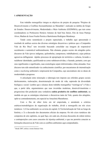 16



1 APRESENTAÇÃO


           Este trabalho monográfico integra os objetivos do projeto de pesquisa ―Projetos de
Desenvolvimento e Conflitos Socioambientais no Maranhão‖, realizado no âmbito do Grupo
de Estudos: Desenvolvimento, Modernidade e Meio Ambiente (GEDMMA), que tem como
coordenadores os Professores Horácio Antunes de Sant‘Ana Júnior, Elio de Jesus Pantoja
Alves, Madian de Jesus Frazão Pereira e Bartolomeu Rodrigues Mendonça.
           Tendo como sustentáculo o projeto supracitado, o trabalho aqui apresentado é
resultado de análises acerca das diversas estratégias discursivas e práticas que a Companhia
Vale do Rio Doce1 tem investido buscando consolidar sua imagem de responsável
socialmente e sustentável ambientalmente. Não obstante, grupos sociais são atingidos pelos
discursos da Vale (povos indígenas, quilombolas, camponeses, trabalhadores), cujas práticas
agressivas deflagraram rápidos processos de apropriação de territórios e culturas, levando a
reelaborar identidades, qualificando-as como subdesenvolvidas, e fazendo, portanto, com que
seus significantes e significados, suas cosmologias sejam inferiorizadas e ditas atrasadas. Esse
discurso tem sido naturalizado via conhecimento científico, por mecanismos de internalização
como o marketing ambiental e empresarial da Companhia, cujo ancoradouro são os ideais de
modernidade e progresso.
           A articulação entre mineração e siderurgia tem imposto aos referidos grupos sociais
deslocamentos, realocações, desestruturação do modo de vida, supressão da diversidade
biológica e social. Lembro que o alcance deste trabalho monográfico ―restringe-se‖ à Vale e
que, a partir dela, argumentamos que suas investidas modernas, desenvolvimentistas e
progressistas têm produzido uma verdadeira cadeia produtiva de conflitos ambientais, na
medida em que as estratégias relacionais e discursivas tanto da Vale, quanto dos atingidos,
opõe-se contundentemente, em especial na Amazônia Maranhense.
           Com o fito de obter êxito em tal empreitada, e atendendo a critérios
estéticos/metodológicos de organização do trabalho, dividi a monografia em três eixos
temáticos: 1) Crise ambiental e as sevícias do capital; 2) Territorialização da Vale ao longo da
história; e 3) a discussão dos documentos oficiais da empresa. Os três eixos temáticos são
compostos de sete capítulos, no qual faço, em cada um, diversas discussões de ordem teórica
e contraposições com casos concretos de injustiça ambiental, o que me permitiu conectar as
formações discursivas da Vale com os conflitos ambientais aqui compendiados.

1
    Desde 2007, utiliza o nome fantasia Vale.
 