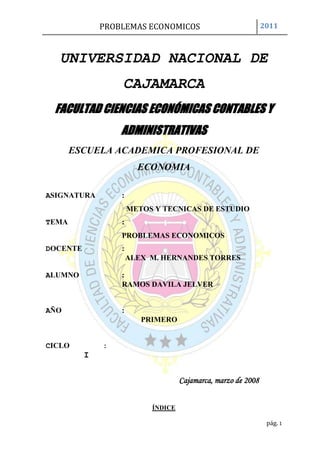 UNIVERSIDAD NACIONAL DE CAJAMARCA<br />30924572326500FACULTAD CIENCIAS ECONÓMICAS CONTABLES Y ADMINISTRATIVAS<br />ESCUELA ACADEMICA PROFESIONAL DE ECONOMIA<br />ASIGNATURA      :<br />METOS Y TECNICAS DE ESTUDIO <br />TEMA       :<br />PROBLEMAS ECONOMICOS<br />DOCENTE            :<br />ALEX  M. HERNANDES TORRES <br />ALUMNO              : <br />RAMOS DAVILA JELVER <br />     <br />AÑO:<br />PRIMERO <br />CICLO           :<br />                   I<br />Cajamarca, marzo de 2008<br />ÍNDICE<br />DEDICATORIA----------------------------------------------------------------3<br />AGRADECIMIETO-----------------------------------------------------------4<br />RESUMEN ----------------------------------------------------------------------5<br />ABSTRAC -----------------------------------------------------------------------11<br />INTRODUCCIÓN--------------------------------------------------------------16<br />CAPITULO I: ECONOMÍA POSITIVA------------------------------------17<br /> I. GENERALIDADES----------------------------------------------17<br />A. Funciones de la Economía de Guerra---------------------18<br />II. HISTORIA---------------------------------------------------------18<br />CAPITULO II: ECONOMÍA EN CONFLICTO BÉLICO-------------21<br />PRIMERA GUERRA MUNDIAL-----------------------------23<br />Causas económicas-----------------------------------------26<br />Consecuencias económicas--------------------------------26<br />SEGUNDA GUERRA MUNDIAL----------------------------27<br />A.Causas económicas-----------------------------------------28<br />B.Consecuencias económicas--------------------------------29<br />     a. Síntesis de la economía mundial-----------------------29<br />GUERRA DE ESTADOS UNIDOS CON IRAK----------30<br />A. Causas-------------------------------------------------------30<br />B. Gastos -------------------------------------------------------32<br />C. Costes humanos--------------------------------------------33<br />D. Costes de seguridad----------------------------------------34<br />E. Costes cuantificables---------------------------------------34<br />CAPITULO III: ECONOMÍA NORMATIVA----------------------------37<br />Economía del agua----------------------------------------37<br />Economía de guerra, economía para la paz------------39<br />Costes de oportunidad-------------------------------------40<br />BIBLIOGRAFIA: -------------------------------------------------------------- 41<br />INFOGRAFIA: ----------------------------------------------------------------42<br />APÉNDICE: ------------------------------------------------------------------- 43<br />DEDICATORIA <br />Nuestra vida es un  constante caminar que se hace sencillo cuando se cuenta<br />con  la  compañía de  seres  maravillosos  que  brindan lo mejor en cada<br />instante;  en mi vida, he tenido el privilegio de contar con muchos de ellos;<br />Dios el mejor de mis amigos, la luz que ilumina mi camino en momentos de oscuridad  y   la    fuerza que  me  hace  continuar    en la  construcción  de  mis <br />sueños; mis  padres  quienes  con su ejemplo,  esfuerzo,  dedicación,  amor y ternura  infinitos  me  enseñan el verdadero significado de  la    vida y me  muestran que  los  esfuerzos  tienen siempre mayores recompensas; mis hermanos: quienes  con su apoyo  incondicional  me  brindan  la  seguridad  e inspiración  para luchar  juntos  por un  porvenir mejor y con quienes compartimos el sentimiento sincero de que a pesar de la distancia nuestros corazones y almas siempre están unidos. <br />A  mis  demás  familiares,  amigos,  profesores  y conocidos,  personas <br />maravillosas con las que hemos construido sueños e historias que vivirán y alimentarán para siempre mi mente y corazón. <br />Dedico este trabajo a dichas personas que siempre estarán en mi mente y corazón.<br />AGRADESIMIENTO<br />A mis padres que día a día conciben en mí el deseo de superación  y sobre todo a un ser maravilloso que es mi guía y mi sostén, que ilumina ese momento de pesadumbre y oscuridad; el ser divino al cual me refiero es Dios, son innumerables las cosas que puedo hacer cuando cuento con esa clave de inspiración que es capaz de mover montañas y conectarme con él; es la FE,  también a mis amigos siempre con ese ánimo positivo y esa cabida que portan cada uno de ellos, refleja en mi persona ese ánimo de superación y ese peldaño que hoy en día e trazado sea póstumo y alcance la sima.<br />Y bueno todo mi estima y agradecimiento va dirigido a todos ellos…<br />RESUMEN<br />Se denomina economía de guerra a la que se aplica en momentos históricos de fuertes convulsiones violentas, sean o no conflictos armados, o en periodos de extrema autarquía y que tiene por objeto mantener el funcionamiento de las actividades económicas indispensables para un país, procurar el autoabastecimiento, desincentivar el consumo privado, garantizar la producción de alimentos y controlar la economía nacional desde el Estado.<br />Entre las actuaciones fundamentales se encuentran:<br />Control exhaustivo de la política monetaria que evite los procesos de hiperinflación.<br />Favorecimiento de la autarquía como sistema que evite la dependencia de las importaciones exteriores en productos básicos y material militar.<br />Medidas de ahorro del consumo energético.<br />Incentivación de la mano de obra femenina a bajo coste para ocupar los puestos de trabajo de aquellos que se incorporan al ejército.<br />Cambios en la política agrícola que dirigen los cultivos y la industria transformadora hacia la producción de grano y, en general, cultivos que aporten una alta cantidad de hidratos de carbono.<br />Aumento de la producción de la industria pesada y de material militar.<br />Establecimiento de reducciones del consumo privado, que puede incluir el racionamiento a la industria y a las familias.<br />Para muchos países no beligerantes y cercanos territorial o económicamente a una zona de conflicto armado, la economía de guerra representa una oportunidad de crecimiento y desarrollo al poder incrementar sus exportaciones a los beligerantes, según John F. Pollard se puede hablar de un quot;
efecto de arrastrequot;
 que sufren los países más atrasados y que les lleva a una disminución del diferencial de contemporaneidad. Ejemplo de este efecto es el hecho de que durante la Primera Guerra Mundial, los países de la periferia económica redujeron las distancias con los países más avanzados que se encontraban en guerra.<br />En otros casos, la economía de guerra sustenta procesos de investigación y desarrollo tecnológico que mejoran la capacidad del país, sosteniéndose por algunos economistas que, en algunos casos, éste parece ser el origen real de algunos conflictos.<br />De entrada su sólo nombre lo indica todo: “Economía de Guerra”. Un asunto que encierra gravedad, erosión, necesidad y riesgo puesto que en un primer término y más allá del estricto enunciado de Economía como disciplina académica, presupuestal o financiera se refiere a una lucha, a una guerra, a una a fondo, a una grave y verdadera. <br />En este sentido y lo sepa usted o no, el caso es que desde la antigüedad el hombre ha luchado en prácticamente todas las regiones del planeta, por una y mil razones. De esta manera, lo mismo lo ha hecho por mera sobre vivencia que por afanes guerreros y de conquista. <br />Hoy día ya no cabe ninguna duda de que los procesos económicos son en gran medida determinantes de los conflictos bélicos. <br />Y es obvio también que la propia guerra es una actividad económica, un “bussines” ordinario de la vida de los que decía Alfred Marshall que se ocupa la economía. Requiere grandes inversiones, mucha fuerza de trabajo, industrias de vanguardia, financiación a largo plazo… La guerra no se improvisa, sino que necesita una planificación milimetrada que implica gestión económica especializada y recursos materiales tan gigantescos como firme sea la voluntad de victoria. Como decía Napoleón, la guerra es “dinero, dinero y dinero”. <br />Sabemos que, casi siempre, la guerra es inflacionaria porque implica el fortalecimiento de industrias de demanda asegurada que tienen capacidad para subir los precios de sus productos. Al mismo tiempo, genera un aumento coyuntural de la actividad económica pero, al estar ligada a sectores de menor efecto multiplicador, realmente improductivos y con menos capacidad de creación de riqueza efectiva, a la postre deprime la vida económica. Lo que tiene que ver, a su vez, con la destrucción que siempre conlleva y con la derivación de las inversiones hacia los activos más seguros pero improductivos. <br />La guerra constituye un derrame permanente, una fuga de recursos hacia la destrucción –que es lo que en sí mismo significa- que dejan de ir a los destinos que tienen que ver con las auténticas necesidades humanas. <br />La guerra tiene costes explícitos que están vinculados a la destrucción, a la obtención del armamento y de todo lo que es necesario para llevarla a cabo y también derivados de las nuevas condiciones productivas que genera. Williams Nordhaus, por ejemplo, acaba de estimar que la guerra de Irak puede tener un coste de 780.000 sólo como consecuencia de la subida en los precios del petróleo que va a provocar. <br />Pero además lleva consigo coste implícitos que los economistas llamamos costes de oportunidad y que son los que equivalen a la renuncia a conseguir otros objetivos alternativos. Se quiera o no, lo que gastamos en preparar la guerra o en hacerla, no podemos dedicarlo a construir la paz y a satisfacer nuestras necesidades. <br />Tradicionalmente, cuando se hablaba de las relaciones entre la guerra y la economía se trataba de computar estos diferentes costes y compararlos, si es que los hubiera, con sus beneficios. <br />Pero actualmente la naturaleza de la guerra ha cambiado y, por tanto, también cambian las relaciones entre ella y la economía. <br />En primer lugar, la guerra de nuestros días no afecta sólo o principalmente a los aparatos militares sino que se desencadena y es sufrida por la sociedad civil, por las personas normales y corrientes y por las infraestructuras que no están directamente vinculadas a objetivos militares. Eso significa que sus costes se multiplican cuantitativa y cualitativamente, aumentando de manera extraordinaria el efecto económicamente destructor a medio y largo plazo. Hoy día, la guerra desvertebra mucho más que nunca a las economías que la sufren, en cualquiera de sus manifestaciones. <br />Además, la guerra actual tiene las características de red de casi todos los fenómenos contemporáneos. También la guerra se globaliza y sus daños y efectos de todo tipo se extienden en mayor medida, de manera transversal y sin circunscribirse a espacios y dimensiones sociales localizados. <br />Finalmente, me parece que la guerra comienza a ser un fenómeno mucho más disipado que deja de ser un momento de conflicto para convertirse en un estado permanente de violencia. <br />¿Puede decirse que ha terminado la guerra en Irak cuando las tropas de Estados Unidos han sufrido sólo en agosto una media de sesenta ataques diarios, 66 bajas mortales y las de más de mil soldados heridos en esas acciones? <br />Los conflictos armados, declarados o no, constituyen hoy la principal anotación de la agenda internacional creando un permanente clima de inseguridad e incertidumbre, de agresión, de destrucción y de muerte que afecta de una forma nueva y mucho más dañina a las relaciones económicas. <br />En realidad, lo que sucede hoy día es que la guerra no es solamente el enfrentamiento convencional de otros tiempos sino la violencia estructural y continuada. No solamente la que se lleva a cabo a través de los batallones disciplinados de los ejércitos nacionales sino la que envuelve casi a ciudades enteras como muestra la película “Ciudad de Dios” de Fernando Mereilles, por poner un solo ejemplo. <br />Y es desde este punto de vista que las relaciones económicas están adquiriendo una dimensión también nueva en su relación con la guerra. <br />Cuando el mundo se despierta cada vez más a menudo conmocionado por el impacto de destrozos inhumanos, del terrorismo más sanguinario o de guerras declaradas, o escondidas o innominadas, la economía se muestra como más directamente generadora que nunca de las condiciones que, casi inexcusablemente, no pueden dar lugar sino a la violencia. <br />Son las condiciones económicas establecidas por los más poderosos las que provocan la desigualdad lacerante, el sufrimiento innecesario, las asimetrías terribles e injustas que despiertan el odio y la sed de rescate, las que desencadenan el ansia de venganza y con ella la violencia. <br />No es de ninguna manera casual que las mayores potencias económicas sean las que salvaguardan su poder mediante los ejércitos mejor dotados y financiados. <br />A nuestro alrededor las cifras muestran sin género de dudas la distancia de hay entre el bienestar de los poderosos y el sufrimiento de los empobrecidos. Son diferencias que provoca el que la economía mundial funciona mediante una especie de efecto aspiradora que hace que los recursos terminen siempre por fluir hacia los más ricos. Un efecto que es el resultado, entre otras circunstancias, de reglas internacionales injustas que favorecen a los poderosos y de políticas impuestas a los países a pesar de que son intrínsecamente contrarias a sus intereses, como la experiencia termina por demostrar. <br />Eso es lo que da lugar a la increíble paradoja de nuestro tiempo: son los países más pobres del planeta los que financian a los más ricos, trasladando hacia estos últimos, como devolución de la deuda, en fugas de capital o expatriación de beneficios, un flujo anual de recursos mucho mayor que el que reciben no sólo en forma de ayuda. <br />Estados Unidos se impone como una nación indispensable, como el núcleo de donde han de partir las decisiones y las reglas económicas que los demás han de obedecer. Con el 5% de la población mundial consume casi el 50% del total mundial de gasolina y se apropia también de la mitad de la riqueza que se produce en el mundo. Crea así un dominio imperial que no todo el resto del mundo está dispuesto a aceptar cuando se traduce en injusticias, en sufrimiento, en miseria y en desigualdad creciente. <br />La consecuencia es el mundo asimétrico en el que vivimos, en donde el 1% más rico disfruta del 57% de los ingresos mientras que al 80% más pobre sólo le corresponde el 16% de la riqueza. <br />Esas son las condiciones en las que, queramos o no, está surgiendo un clima generalizado de violencia. <br />La respuesta dominante es, sin embargo, la de apretar el acelerador de las reformas que fortalecen el mercado, reducir los gastos sociales, disminuir la protección de los excluidos y fomentar el trabajo que envilece y lleva directamente a la pobreza y a la exclusión a cientos de millones de familias en todo el planeta. Es decir, una auténtica economía de guerra en la medida en que crea la violencia de la necesidad. <br />Combatir a la violencia en cualquiera de sus formas significa construir decentemente la paz, no limitarse a destruir al enemigo que uno mismo ha creado. Y la paz requiere necesariamente otro tipo de relaciones económicas basadas en la igualdad y en el reparto para poder erradicar la miseria y poder dedicar los recursos necesarios, aunque sea a costa del privilegio de los más ricos, a satisfacer las necesidades de todos los seres humanos sin exclusión. <br />La Primera Guerra Mundial es famosa por ser la primera vez en que la humanidad puso en marcha toda la maquinaria industrial para su propia destrucción. Los avances tecnológicos de la Revolución Industrial convirtieron el conflicto en una auténtica carnicería, donde se combinaron tácticas totalmente anticuadas con artilugios de muerte masiva.Este hecho puso de manifiesto que la superioridad técnica era más importante que la numérica, y se destinaron grandes cantidades de dinero a la investigación y desarrollo de todo tipo de armas. Fruto de eso, avanzó notablemente la industria química, que una vez firmados los tratados contra el uso de armas químicas se especializó en pesticidas. Destaca especialmente el impulso que recibió la aviación, con las primeras grandes batallas aéreas.Las necesidades de la guerra introdujeron definitivamente las técnicas de producción en serie en Europa, así como otras numerosas mejoras en las técnicas organizativas de la industria.<br />Durante la guerra, las potencias europeas tuvieron que importar grandes cantidades de armamento, y obviamente eso supuso la desaparición casi total de este metal en los países beligerantes. Por el contrario, los países neutrales, exportadores netos de armamento, tenían un gran exceso, que era peligroso poner en circulación sin caer en procesos hiperinflacionarios. Éstos fueron principalmente los Estados Unidos de América y España.<br />En estas circunstancias, restaurar este sistema de pago resultaba inviable: los bancos centrales de algunos países no disponían de reservas suficientes como para realizar pagos internacionales, mientras que otros tenían en exceso, pero que no podían aplicar la lógica seguida del tipo de interés.<br />La guerra supuso una destrucción material extrema. Francia y Bélgica fueron los países más afectados pues los combates más violentos se desarrollaron en su territorio. Igualmente fueron duramente castigadas Rusia y la región fronteriza entre Italia y Austria.<br /> Los campos de cultivo, la red de ferrocarriles, puentes, carreteras, puertos y otras infraestructuras fueron devastados. Se perdieron barcos, fábricas, maquinaria. Numerosas ciudades y pueblos fueron total o parcialmente arrasados.<br />La riqueza de los estados sufrió un dramático descenso: Francia perdió más del 30%, Alemania cerca del 25 %, el Reino Unido el 32%, Italia el 26%. Estados Unidos se vio menos afectado y su economía se colocaría a la cabeza del mundo.<br />Frente a la economía de mercado y la de guerra, la que permita llevar a lapráctica los Objetivos del Milenio, los compromisos que en materia social,económica y ambiental suscribieron los jefes de Estado y de Gobierno en el año 2000 en la Asamblea  General de las Naciones Unidas.Es apremiante que España en Europa y Europa en el mundo se den cuenta deque quot;
estar muy bien en casaquot;
 no puede hacerse a costa de muchos habitantes de la Tierra. El destino, quieran o no reconocerlo algunos, es común. Y no sirve de nada cerrar puertas y ventanas. Y menos aún convertirlas en espejos de complacencia. Es hora de responsabilidad. De pasar de la fuerza al diálogo, a la democracia auténtica. Es tiempo de llevar a efecto la profecía de Isaías:quot;
Convertirán las lanzas en aradosquot;
. La economía de guerra debe dar paso –como proponía en el libro Un mundo nuevo, publicado en 1999- a un gran contrato global de desarrollo. Que nadie diga que no es posible. Si lo piensan o alguien intenta convencerles de ello, que lean el discurso La estrategia de paz, del presidente John F. Kennedy, en la American University de Washington DC el 10 de junio de 1963: quot;
No podemos aceptar que la paz sea inalcanzable.<br />ABSTRAC<br />Is called the war economy that is applied in historical moments of strong violent convulsions, whether or not in periods of extreme autarky or armed conflicts and that aims at maintaining the functioning of economic activities essential for a country, ensure self-sufficiency, discourage private consumption, ensure that food production and control the national economy from the State.<br />Key actions include:<br />Comprehensive control of monetary policy to avoid hyperinflationprocesses. <br />Facilitating the autarky as a system to avoid dependence on foreign imports in commodity and military material. <br />Energy-saving measures. <br />The female labour to low-cost incentive to fill the jobs of those who join the army. <br />Changes in agricultural policy that direct the crops and the processing industry for the production of grain and, in general, crops that provide a high amount of carbohydrates. <br />Increase in the production of heavy industry and military equipment. <br />Establishment of reductions in private consumption, which may include the rationing to the industry and to the families. <br />For many countries not belligerent and nearby land or economically to a zone of conflict, the war economy represents an opportunity for growth and development to increasing their exports to belligerents, according to John f. Pollard can speak of a quot;
knock-on effectquot;
 more backward countries and leading to a reduction of the differential of contemporaneity. Example of this effect is the fact that during the First world war, the economic periphery countries reduced the gap with the more advanced countries which were at war.<br />In other cases, the war economy sustained processes of research, technological development and to improve the capacity of the country, holding by some economists that, in some cases, this appears to be the true origin of some conflicts.<br />Input your only name says it all: quot;
Economy of warquot;
. A subject that contains gravity, erosion, need and risk as a first term and more beyond the strict enunciated economy as academic, budgetary or financial discipline refers to a fight, a war, to a Fund, a serious and real. <br />In this sense and knows you or not, the fact is that since ancient times man has fought in virtually all regions of the planet, for a thousand reasons. In this way, it has done for mere survival to Warrior cares and conquest. <br />Already today there is no doubt that economic processes are largely determinants of armed conflicts. <br />And it is also obvious that the war itself is an economic activity, a regular quot;
businessquot;
 of the life of telling Alfred Marshall that deals with the economy. It requires large investments, much strength work, cutting-edge industries, long term financing The war not improvised, but it needs a milimetrada planning that involves specialized economic management and resource materials as gigantic as firm willingness to win. As said Napoleón, the war is quot;
money, money, and moneyquot;
. <br />We know that the war is almost always inflationary because it involves strengthening demand guaranteed industries that have the capacity to raise prices of their products. At the same time, generates a temporary increase of economic activity, but to be linked to areas of lower multiplier effect, really unproductive and less capacity for effective wealth creation, to ultimately depresses economic life. That is, in turn, with the destruction that always involves and the derivation of investments towards safer, but unproductive assets. <br />War is a permanent spill, leak resources towards destruction - which is what in itself means - that they stop going to destinations that have to do with the real human needs. <br />The war has explicit costs that are linked to the destruction, to the acquisition of weapons and of all that is necessary to carry it out and also derived from the new productive conditions generates. Williams Nordhaus, for example, just estimate that Iraq war may have 780.000 costing only as a result of the rise in the price of oil will cause. <br />But also carries with it cost involved which economists call opportunity costs and are equivalent to resign to pursue other alternative objectives. It likes it or not, that we spend in preparing the war or make it, not we can devote it to build peace and to meet our needs. <br />Traditionally, when he spoke of the relationship between the war and the economy it was compute these different costs and compare them, if it is them he had, with its benefits. <br />But now the nature of war has changed, and therefore also change the relationships between it and the economy. <br />First of all, our day war does not affect only or mainly military equipment but is triggered and is suffered by the civil society, by the ordinary people and infrastructures that are not directly linked to military objectives. This means that their costs multiply quantitatively and qualitatively, dramatically increasing the effect economically destroyer in the medium and long term. Today, the war desvertebra much more than ever economies suffering in any of its manifestations. <br />In addition, the current war has the characteristics of network of almost all contemporary phenomena. Also the war goes global and their damage and effects of all kinds extend to a greater extent, the cross and without confined spaces and localized social dimensions. <br />Finally, I think the war begins to be a lot more dissipated phenomenon which ceases to be a time of conflict into a permanent state of violence. <br />Can you say is that has ended the war in Iraq when United States troops have suffered only in August by an average of sixty daily attacks, 66 low fatalities and more than a thousand wounded soldiers in those actions? <br />Armed conflict, declared or not, are today the main entry on the international agenda by creating a permanent climate of insecurity and uncertainty, aggression, destruction and death that affects a new and far more damaging to economic relations. <br />In reality, what is happening today is that war is not only the conventional confrontation of yesteryear but structural and continuing violence. Not only that it carried out through the disciplined battalions of national armies but which envelops nearly entire cities as shown in the movie quot;
City of Godquot;
 in Fernando Mereilles, to give just one example. <br />And it is from this point of view that economic relations are acquiring an also new dimension in relation to the war. <br />When the world wakes up most often shaken by the impact of destruction inhuman, the most bloodthirsty terrorism or war declared or hidden or innominadas, the economy is shown as more directly generating that never on the conditions that almost inexcusably cannot effect but violence. <br />They are the economic conditions laid down by the most powerful cause excruciating inequality, unnecessary suffering and terrible and unjust asymmetries that awaken hatred and the thirst for rescue, which trigger lust for vengeance and with it the violence. <br />It is not by any chance make major economic powers that safeguard their power through the military better equipped and financed. <br />Our around the figures show without doubt the distance in between the well-being of the powerful and the suffering of the impoverished. Differences leads to are that the global economy works through a kind of effect vacuum cleaner that makes resources end up always flow to the wealthy. An effect that is the result, among other circumstances, unfair international rules that favour the powerful and policies imposed on countries despite the fact that they are inherently contrary to their interests, as the experience ends up show. <br />That is what leads to the incredible paradox of our time: is the world's poorest countries that financed the rich, moving toward the latter, in return for debt, in capital or expatriation of profit leaks, one annual resource flow much greater that they not only receive in the form of aid. <br />United States requires as an indispensable nation, as the core of where to leave decisions and economic rules that others have to obey. With 5% of the world's population consumes almost 50% of the global total of gasoline and also appropriates the half of the wealth produced in the world. It creates an imperial domain that not all the rest of the world is willing to accept when it results in injustice, suffering, poverty and growing inequality. <br />The result is the asymmetric world in which we live, in which the richest 1% enjoy 57 per cent of income while the poorest 80 percent only rightful 16% of the wealth. <br />Those are the conditions in which, we want to or not, a widespread climate of violence is emerging. <br />The dominant response is, however, the squeeze the throttle of the reforms to strengthen the market, reduce social expenditures, reduce the protection of the excluded and encouraging labour degrades and directly leads to poverty and exclusion to hundreds of millions of families across the globe. I.e., a real war economy that creates the need for violence. <br />Combating violence in any form means peace-building decently, not confined to destroy the enemy you yourself created. And peace necessarily require another type of economic relations based on equality and sharing in order to eradicate poverty and to devote the necessary resources, albeit at the expense of the privilege of the rich, to meet the needs of all human beings without exception. <br />The first world war is famous for being the first time that humankind launched the industrial machinery for its own destruction. The technological advances of the Industrial Revolution the conflict became a genuine carnage, where merged totally outdated tactics with gadgets of mass death.<br />This fact was revealed that technical superiority was more important than the numbers, and large amounts of money were allocated to research and development of all types of weapons. Result of that, remarkably advanced chemical industry, which once signed the Treaty against the use of chemical weapons majored in pesticides. It excels the momentum that received the aircraft, with the first large air battles.<br />The needs of the war definitely introduced the techniques of production series in Europe, as well as other numerous improvements in organizational techniques of the industry.<br />During the war, the European powers had to import large quantities of arms, and obviously that was the almost total disappearance of this metal in warring countries. On the other hand, net neutral, exporting countries of armament, had a great surplus, which was dangerous to put into circulation, without falling into hiperinflacionarios processes. These were mainly the United States of America and Spain.<br />In these circumstances, restore this payment system was unworkable: central banks in some countries did not have sufficient reserves to make international payments, while others were in excess, but that could not be applied the logic followed by the type of interest.<br />The war was an extreme material destruction. France and Belgium were the most affected countries as the most violent fighting developed in its territory. Also were harshly punished Russia and the border region between Italy and Austria.<br />The fields of culture, the network of railways, bridges, roads, ports and other infrastructure have been devastated. Lost ships, factories, machinery. Numerous towns and villages were totally or partially razed.<br /> <br />The wealth of States suffered a dramatic decline: France lost more than 30%, Germany close to 25%, United Kingdom 32 per cent, 26 per cent Italy. United States were less affected and its economy would put at the head of the world.<br />With the market economy and of war, which allows to take lapráctica of the Millennium goals, the commitments signed the heads of State and Government in the year 2000 in the appropriate General Assembly of the Unidas.Es Nations pressing social, economic and environmental that Spain in Europe and Europe in the world will realize deque quot;
be well at homequot;
 cannot be done at the expense of many inhabitants of the Earth. The destination, want or not recognize some, is common. And it is not anything close doors and Windows. And fewer still become mirrors of complacency. It is time to liability. Move from the force for dialogue, genuine democracy. It is time to carry out the prophecy of Isaiah: quot;
Spears become ploughsquot;
. The war economy must give way - as proposed in the book A new world , published in 1999 - to a large global contract development. Let no one say that it is not possible. If they think someone is trying to convince them that to read the discourse strategy for peace, President John f. Kennedy at the American University in Washington, D.C. on June 10, 1963: quot;
Cannot accept that the peace is unattainable.quot;
<br />INTRODUCCIÓN<br />Los enfrentamientos entre los pueblos tienen origen, aparentemente, por multitud de factores, aunque tras ellos casi siempre se esconde – con mayor o menor eficacia – una razón muy vieja y prosaica: la lucha por las fuentes energéticas (hoy petróleo), minerales estratégicos, el control de recursos naturales, fuerzas de producción (hoy control de los mercados) y vías de comunicación clave. Eran los motivos en las guerras de la antigüedad y siguen siéndolo en los conflictos armados actuales.<br />Estos enfrentamientos van acompañados de una inversión en material bélico sofisticado, que permita a quien lo utilice obtener mayor ventaja frente al eventual adversario.<br />Los enfrentamientos tanto ayer como ahora representan un gasto inmenso por parte de las naciones y la desatención en los servicios fundamentales de vivienda, salud, educación y alimentación de la población.<br />El titulo de nuestra monografía es economía de guerra la cual consta de tres capítulos: el primero es lo referente a economía positiva que nos trata de decir las cosas tal y como son sin modificar nada, su función es simplemente informar sin un análisis posterior solo de la comprensión y aceptación de ello, por eso es que en este capítulo hablamos solo de la historia y de algunas generalidades, el segundo capítulo trata lo referente a las guerras y el gasto producido en ellas, sus causas y sus consecuencias además de la lucha por el liderazgo mundial y dominio tecnológico y financiero mundial con el titulo de economía en conflictos bélicos, y la tercera parte trata de explicar los capítulos anteriores llevados a la reflexión y al análisis de sus causas y sus consecuencias titula con el capítulo de economía normativa.<br />Esta monografía tiene por objeto llevar a la reflexión personal de las crisisfinancieras en la que estamos envueltas actualmente, de los gastos generados por las potencias en armamentos bélicos, la cual fácilmente podrían ser empleada en el mejoramiento de la cultura  y empleada también en la educación mundial, en la pobreza, en los abusos y en la discriminación social dada actualmente ya que de esta manera llegaría a la estabilidad mundial y con ello a la equidad y justicia la cual a su vez podría general la casi inalcanzable paz mundial.<br />CAPITULO I<br />ECONOMÍA POSITIVA<br />GENERALIDADES<br />De todos los asuntos de los que hoy es posible hablar, ninguno tan complicado ni tan penoso como este probablemente de entrada su sólo nombre lo indica todo: “Economía de Guerra”.<br />Se denomina economía de guerra a la que se aplica en momentos históricos de fuertes situaciones violentas, sean o no conflictos armados, o en periodos de extrema autosuficiencia y que tiene por objeto mantener el funcionamiento de las actividades económicas indispensables para un país, procurar el autoabastecimiento, desincentivar el consumo privado, garantizar la producción de alimentos y controlar la economía nacional desde el Estado.<br />Para muchos países no beligerantes (bélicos)y cercanos territorial o económicamente a una zona de conflicto armado, la economía de guerra representa una oportunidad de crecimiento y desarrollo al poder incrementar sus exportaciones a los bélicos. En otros casos, la economía de guerra sustenta procesos de investigación y desarrollo tecnológico que mejoran la capacidad del país, sosteniéndose por algunos economistas que, en algunos casos, éste parece ser el origen real de algunos conflictos.<br />Un asunto que encierra gravedad, erosión, necesidad y riesgo puesto que en un primer término y más allá del estricto enunciado de Economía como disciplina académica, presupuestal o financiera se refiere a una lucha, a una guerra a fondo, a una grave y verdadera catástrofe económico-político-social. <br />FUNCIONES DE LA ECONOMÍA DE GUERRA<br />Control exhaustivo de la política monetaria que evite los procesos de hiperinflación. <br />Favorecimiento de la autarquía como sistema que evite la dependencia de las importaciones exteriores en productos básicos y material militar. <br />Medidas de ahorro del consumo energético. <br />Incentivación de la mano de obra femenina a bajo coste para ocupar los puestos de trabajo de aquellos que se incorporan al ejército. <br />Cambios en la política agrícola que dirigen los cultivos y la industria transformadora hacia la producción de grano y, en general, cultivos que aporten una alta cantidad de hidratos de carbono. <br />Aumento de la producción de la industria pesada y de material militar. <br />Establecimiento de reducciones del consumo privado, que puede incluir el racionamiento a la industria y a las familias.<br />HISTORIA DE LA ECONOMÍA DE GUERRA<br />Recordando un poco de la historia podemos decir que desde años antiquísimos el ser humano ha peleado en prácticamente todos lados así como en muchos frentes. De esta forma lo mismo lo ha hecho siglos antes de que Jesucristo viniera al mundo que siglos después. Bajo esta premisa, lo mismo lo hizo en la colonización entre chinos, bárbaros y mongoles en la antiquísima Manchuria que en regiones celtas, turcas y cretenses como la antigua Inglaterra, lo que hoy es Turquía, la antigua Grecia y el Peloponeso cuando espartanos, atenienses, troyanos, turcos, dorios y cretenses se enfrascaron en terribles guerras intestinas que duraron años, muchos años.<br />Es importante mencionar el organismo que permite a estados neutros mantener relaciones comerciales con los beligerantes en tiempos de guerra, incluso la venta de armas, el cual es la convención de la Haya.<br />quot;
Las guerras simplemente refuerzan las tendencias que ya están en marchaquot;
, según Freedman, la mano visible de la guerra, el terrorismo tiene efectos paralizantes, pero losconflictos armados estimulan la demanda.<br />Las economías de mercado sufren periódicos espasmos militares. El ataque sobre Nueva York es en el que ahora estamos envueltos. El complejo militar-industrial haempezado a actuar. El último modelo del capitalismo, la nueva economía, se va a transformar.<br />Los mercados están alerta ante el proceso de creación-destrucción en marchaGanar la guerra. Salvar la economía. En cada conflicto, el miedo, la incertidumbre. Peromientras las opiniones públicas gritan, la gran máquina de la guerra se pone silenciosamente en marcha. Los mercados, pasado el primer momento, tambiénel ataque terrorista contra las Torres Gemelas se produjo en un momento económico muy sensible. En los últimos diez años, el crecimiento, principalmente en EE.UU., pero también en Europa, había tenido un ritmo sin precedentes y sostenido. Ese crecimiento se explicaba en un 25% por la economía de la información y la comunicación. En marzo del 2000 se evidenció que el sector tecnológico necesitaba una reconversión. quot;
El atentado va a acelerar el cambio que precisaba, porque el sector público se lo va a tomar en serioquot;
, dice Jordi Vilaseca, director del Observatorio de la Nueva Economía del IN3, en que trabaja el experto Manuel Castells quot;
Sin el golpe criminal, la economía habría tardado más tiempo en recuperarsequot;
, agrega Vilaseca. Cuando el general Norman Schwarzkopf anunció la operación Tormenta del Desierto contra Saddam Hussein en enero de 1991, el excéntrico comentarista bursátil estadounidense JoeGranville aseguró que quot;
las guerras cotizan al alzaquot;
. Schwarzkopf arrasó. Granville también. Al cabo de medio año, Wall Street se rehízo de las caídas de los meses anteriores e inició una carrera alcista que duraría hasta abril del 2000. La economía no tardó mucho en seguir. Desde la Segunda Guerra Mundial, pasando por Corea, Vietnam y las Malvinas, quot;
no hay caso de una guerra que haya acabado en recesiónquot;
, dice BridgettRosewell, uno de los sabios que asesoraban al Gobierno británico de Major.  el quot;
boomquot;
 bélico es sólo el principio. El ataque japonés contra Pearl Harbor en diciembre de 1941 auguró el fin, seis meses después, del largo mercado bajista iniciado 13 años antes con el quot;
crashquot;
 de Wall Street y, luego, la fuerte expansión de la economía estadounidense. Si se remonta más atrás. el fin de las guerras napoleónicas a primeros del siglo XIX marcaron el principio de un periodo de expansión y libre comercio, la primera ola de globalización. ¿Por qué ? El gasto militar estimula la demanda a corto plazo y la innovación tecnológica a largo. Tras el conflicto hay un optimismo de posguerra (al menos para los vencedores) que impulsa las economías. quot;
Las guerras crean una demanda de todo tipo de productos, da empleo al gasto militar estimula la demanda a corto plazo y la innovación tecnológica a largo. Según algunos, en la coyuntura actual, de fuerte desaceleración global, un estímulo a la demanda parece ser la receta. El aumento en gasto de defensa y seguridad y un paquete de medidas fiscales anunciadas por Bush podría servir de escudo contra la recesión, dicen algunos economistas. Otros discrepan. quot;
El gasto militar a veces impulsa la demanda. Pero ésta no es una guerra de este tipoquot;
, dice Jeffrey Sachs, de la Universidad de Harvard. quot;
Aquí la Segunda Guerra Mundial no es un modelo relevantequot;
, añade. Los efectos van a ser recesivos, dice Sachs, a medida que la amenaza terrorista paraliza los planes de gasto de empresarios y consumidores en EE.UU. y el resto del mundo.<br />El terrorismo puede ser más peligroso para la economía que la guerra. El mundo era hasta ahora confiado. Puede que deje de serlo. El grado de confianza es uno de los factores que explica el diferente nivel de desarrollo de los países, ha explicado Francis Fukuyama. En esta ocasión, el escenario político tampoco es sencillo, quot;
Si detienen a Bin Laden y le procesan, habrá grandes movimientos en los países islámicos para su liberación. Si lo matan, Estados Unidos aparecerá como una potencia asesina y desatará una cadena de atentadosquot;
, dice Gabriel Tortella, catedrático de la Universidad de Alcalá. Este escenario podría extenderse de forma sincopada según se amplía el campo de batalla en la lucha antiterrorista.<br />En el lado positivo, está que quot;
Estados Unidos y Europa van a forzar a israelíes y palestinos a firmar la paz, dada la incapacidad de ambos para alcanzar un acuerdoquot;
, según Antonio Garrigues Walker. El fin de este conflicto tendría un efecto estructural sobre la economía global. Sin embargo, las economías de guerra necesitan de grandes timoneros y éstos escasean. John Maynard Keynes tomó las riendas de la economía británica durante la Segunda Guerra Mundial y evitó lo que él calificó como quot;
los males sociales de la inflaciónquot;
. Otros no lo consiguieron. Durante la guerra de Vietnam la inflación se disparó del 1,3% en 1963 al 6% en 1970 y puso fin a la llamada era de oro keynesiana de crecimiento sin inflación. Muchos se preguntan si Bush sabrá evitar el mismo problema.<br />quot;
Las guerras son inflacionistas. Siempre conducen al despilfarro. Es el coste sin el ingreso, la destrucción financiada por el créditoquot;
, advierte James Grant, editor de Grant'sInetrestsRateObserver. Lawrence Freedman, de King'sCollege, duda de si las guerras realmente evitan las recesiones. quot;
Las guerras simplemente refuerzan las tendencias que ya están en marchaquot;
, dice. Por eso, añade, quot;
estamos a punto de pasar por un momento muy difícilquot;
.<br />A más largo plazo queda el gran debate sobre el gasto militar y la innovación. Dada la crisis de la alta tecnología, el nuevo presupuesto de defensa por valor de 343.000 millones de dólares aprobado la semana pasada en EE.UU. vendrá de perlas al sector tecnológico. El desplome de las Torres Gemelas ya ha resultado un caso de quot;
destrucción creativaquot;
 para empresas maltrechas como Lucent Technologies, que empieza a recibir pedidos para reconstruir las redes destruidas en el WorldTrade Center. En Internet también quot;
el paso de los logros en I+D militar a los usos convencionales se aceleraráquot;
, afirma Vilaseca.El llamado complejo militar-industrial tiene un papel crucial dados sus vínculos con el sector privado. quot;
IBM nació militar. Ahora desarrolla una parte significativa de la tecnología militar, con grandes ayudas públicas. Esas ayudas crecerán y veremos cómo deja atrás al grupo que acaban de formar con su fusión Compaq y Hewlett Packard, que desafiaba su primacíaquot;
, dice Vilaseca.<br />No cabe duda de que la relación íntima entre el Estado y los fabricantes de armas dio lugar a una serie de innovaciones tecnológicas clave, entre ellas Internet. Pero la desviación de recursos, principalmente la masa gris de miles de científicos e ingenieros para suministrar los laboratorios de la economía de guerra (caliente o fría) hicieron mucho daño a la competitividad de Estados Unidos, advierte Lloyd Dumas, de la Universidad de Tejas, autor del libro quot;
Lethalarrogancequot;
. quot;
El quot;
sorpassoquot;
 de Japón y lemania en el ranking de competitividad es consecuencia directa de que no gastaban tanto en defensaquot;
, dice Dumas, quien compara el gasto militar a quot;
una osis de heroína; el efecto inmediato resuelve el problema, pero a largo plazo destruye el organismoquot;
.<br />Tras la Segunda Guerra Mundial hubo buenas intenciones. Grandes empresas como General Motors, General Electric o ATT volvieron a actividades civiles. quot;
Parecía que el Pentágono iba a convertirse en un hospitalquot;
, dice Dumas. Cuando estalló la guerra de Corea, quot;
los líderes empresariales incluso se quejaron: ¿Cómo vamos a cambiar la producción otra vez?quot;
 protestaban. Desde aquel momento la economía de guerra se hizo permanente. Las fronteras son borrosas. Y cuando los conflictos estallan los complejos militares alcanzan su máximo potencial.<br />CAPITULO II<br />ECONOMÍA EN CONFLICTO BÉLICO<br />La guerra es un factor muy importante para la economía, pero como se deduce, es un factor negativo y tiene muchas consecuencias, aparte de lo que se ve a primera vista. Indudablemente, hay muertos, se destruyen ciudades, pero otras consecuencias son la subida del petróleo, lo que hace bajar a la bolsa de valores, se incrementan los precios de los productos, etc. Lo lamentable, es que mucha gente que no sufre la guerra está aburrida de verla en los telediarios, en la prensa, pero no nos damos cuenta de nada de esto. Este texto es para conocer la guerra más de lo que, por desgracia, la conocemos. Hoy día ya no cabe ninguna duda de que los procesos económicos son en gran medida determinantes de los conflictos bélicos.<br />Y es obvio también que la propia guerra es una actividad económica, un “bussiness” ordinario de la vida de los que decía Alfred Marshall que se ocupa la economía. Requiere grandes inversiones, mucha fuerza de trabajo, industrias de vanguardia, financiación a largo plazo… La guerra no se improvisa, sino que necesita una planificación milimetrada que implica gestión económica especializada y recursos materiales tan gigantescos como  firme sea la voluntad de victoria. Como decía Napoleón, la guerra es “dinero, dinero y dinero”. Sabemos que, casi siempre, la guerra es inflacionaria porque implica el fortalecimiento de industrias de demanda asegurada que tienen capacidad para subir los precios de sus productos. Al mismo tiempo, genera un aumento de la actividad económica pero, al estar ligada a sectores de menor efecto multiplicador, realmente improductivos y con menos capacidad de creación de riqueza efectiva, a la postre deprime la vida económica. Lo que tiene que ver, a su vez, con la destrucción que siempre conlleva y con la derivación de las inversiones hacia los activos más seguros pero improductivos. como firme sea la voluntad de victoria. Como decía Napoleón, la guerra es “dinero, dinero y dinero”. <br />Sabemos que, casi siempre, la guerra es inflacionaria porque implica el fortalecimiento de industrias de demanda asegurada que tienen capacidad para subir los precios de sus productos. Al mismo tiempo, genera un aumento de la actividad económica pero, al estar ligada a sectores de menor efecto multiplicador, realmente improductivos y con menos capacidad de creación de riqueza efectiva, a la postre deprime la vida económica. Lo que tiene que ver, a su vez, con la destrucción que siempre conlleva y con la derivación de las inversiones hacia los activos más seguros pero improductivos. La guerra constituye un derrame permanente, una fuga de recursos hacia la destrucción –que es lo que en sí mismo significa- que dejan de ir a los destinos que tienen que ver con las auténticas necesidades humanas.<br />La guerra tiene costes explícitos que están vinculados a la destrucción, a la obtención del armamento y de todo lo que es necesario para llevarla a cabo y también derivados de las nuevas condiciones productivas que genera. Pero además lleva consigo coste implícitos que los economistas llaman costes de oportunidad y que son los que equivalen a la renuncia a conseguir otros objetivos alternativos. Se quiera o no, lo que gastamos en preparar la guerra o en hacerla, no podemos dedicarlo a construir la paz y a satisfacer nuestras necesidades. <br />Tradicionalmente, cuando se hablaba de las relaciones entre la guerra y la economía se trataba de computar estos diferentes costes y compararlos, si es que los hubiera, con sus beneficios. <br />Pero actualmente la naturaleza de la guerra ha cambiado y, por tanto, también cambian las relaciones entre ella y la economía. <br />En primer lugar, la guerra de nuestros días no afecta sólo o principalmente a los aparatos militares sino que se desencadena y es sufrida por la sociedad civil, por las personas normales y corrientes y por las infraestructuras que no están directamente vinculadas a objetivos militares. Eso significa que sus costes se multiplican cuantitativa y cualitativamente, aumentando de manera extraordinaria el efecto económicamente destructor a medio y largo plazo. Hoy día, la guerra desvertebra mucho más que nunca a las economías que la sufren, en cualquiera de sus manifestaciones. Además, la guerra actual tiene las características de red de casi todos los fenómenos contemporáneos. También la guerra se globaliza y sus daños y efectos de todo tipo se extienden en mayor medida, de manera transversal y sin circunscribirse a espacios y dimensiones sociales localizadas. <br />Finalmente, me parece que la guerra comienza a ser un fenómeno mucho más disipado que deja de ser un momento de conflicto para convertirse en un estado permanente de violencia.<br />¿Puede decirse que ha terminado la guerra en Irak cuando las tropas de Estados Unidos han sufrido sólo en agosto una media de sesenta ataques diarios, 66 bajas mortales y las de más de mil soldados heridos en esas acciones? <br />Los conflictos armados, declarados o no, constituyen hoy la principal anotación de la agenda internacional creando un permanente clima de inseguridad e incertidumbre, de agresión, de destrucción y de muerte que afecta de una forma nueva y mucho más dañina a las relaciones económicas. <br />En realidad, lo que sucede hoy día es que la guerra no es solamente el enfrentamiento convencional de otros tiempos sino la violencia estructural y continuada. No solamente la que se lleva a cabo a través de los batallones disciplinados de los ejércitos nacionales sino la que envuelve casi a ciudades enteras. Y es desde este punto de vista que las relaciones económicas están adquiriendo una dimensión también nueva en su relación con la guerra. Cuando el mundo se despierta cada vez más a menudo conmocionado por el impacto de destrozos inhumanos, del terrorismo más sanguinario o de guerras declaradas, o escondidas o innominadas, la economía se muestra como más directamente generadora que nunca de las condiciones que, casi inexcusablemente, no pueden dar lugar sino a la violencia. Son las condiciones económicas establecidas por los más poderosos las que provocan la desigualdad lacerante, el sufrimiento innecesario, las asimetrías terribles e injustas que despiertan el odio y la sed de rescate, las que desencadenan el ansia de venganza y con ella la violencia. <br />No es de ninguna manera casual que las mayores potencias económicas sean las que salvaguardan su poder mediante los ejércitos mejor dotados y financiados. A nuestro alrededor las cifras muestran sin género de dudas la distancia de hay entre el bienestar de los poderosos y el sufrimiento de los empobrecidos. Son diferencias que provoca el que la economía mundial funciona mediante una especie de efecto aspiradora que hace que los recursos terminen siempre por fluir hacia los más ricos. Un efecto que es el resultado, entre otras circunstancias, de reglas internacionales injustas que favorecen a los poderosos y de políticas impuestas a los países a pesar de que son contrarias a sus intereses, como la experiencia termina por demostrar. <br />Eso es lo que da lugar a la increíble paradoja de nuestro tiempo: son los países más pobres del planeta los que financian a los más ricos, trasladando hacia estos últimos, como devolución de la deuda, en fugas de capital o expatriación de beneficios, un flujo anual de recursos mucho mayor que el que reciben no sólo en forma de ayuda. Estados Unidos se impone como una nación indispensable, como el núcleo de donde han de partir las decisiones y las reglas económicas que los demás han de obedecer. Con el 5% de la población mundial consume casi el 50% del total mundial de gasolina y se apropia también de la mitad de la riqueza que se produce en el mundo. Crea así un dominio imperial que no todo el resto del mundo está dispuesto a aceptar cuando se traduce en injusticias, en sufrimiento, en miseria y en desigualdad creciente.<br />La consecuencia es el mundo asimétrico en el que vivimos, en donde el 1% más rico disfruta del 57% de los ingresos mientras que al 80% más pobre sólo le corresponde el 16% de la riqueza.<br />Esas son las condiciones en las que, queramos o no, está surgiendo un clima generalizado de violencia. <br />La respuesta dominante es, sin embargo, la de apretar el acelerador de las reformas que fortalecen el mercado, reducir los gastos sociales, disminuir la protección de los excluidos y fomentar el trabajo que envilece y lleva directamente a la pobreza y a la exclusión a cientos de millones de familias en todo el planeta. Es decir, una auténtica economía de guerra en la medida en que crea la violencia de la necesidad. Combatir a la violencia en cualquiera de sus formas significa construir decentemente la paz, no limitarse a destruir al enemigo que uno mismo ha creado. Y la paz requiere necesariamente otro tipo de relaciones económicas basadas en la igualdad y en el reparto para poder erradicar la miseria y poder dedicar los recursos necesarios, aunque sea a costa del privilegio de los más ricos, a satisfacer las necesidades de todos los seres humanos sin exclusión.<br />PRIMERA GUERRA MUNDIAL<br />Gasto militar: deuda pública e inflación<br />Cartel propagandístico en favor de la emisión de deuda públicaLa preparación del conflicto bélico y, especialmente, su ejecución, suponen un incremento de las necesidades militares. Para hacer frente a estos gastos extraordinarios, no era suficiente recortar el gasto social: la gran mayoría de los gobiernos se endeudaron fuertemente, hasta extremos insospechados hasta entonces, y se generaron fuertes presiones inflacionistas.<br />El tejido productivo se orientó a la producción de armamento, de forma que los bienes de consumo empezaron a ser escasos. Todo tuvo un impacto muy negativo sobre los estratos más pobres de la sociedad, causando numerosas revueltas como la Revolución Rusa.Movilización de la mano de obra masculina: llegada de la mujer al mundo laboral La necesidad de soldados, así como su muerte masiva, estaban dejando sin mano de obra a una industria en plena expansión. Este hecho supuso una de las claves de la escasez de productos, pero al mismo tiempo abrió las puertas de los mercados laborales en sectores de la sociedad hasta entonces excluidos de este mundo.<br />Especialmente revolucionario fue la aparición de la mujer en la industria pesada, llegando a suponer por ejemplo más del 40% de los trabajadores metalúrgicos, cosa que favoreció una gran expansión del movimiento feminista. Millones de mujeres comprobaron en primera persona que estaban perfectamente capacitadas para realizar las mismas tareas que un hombre: desde trabajos mecánicos y repetitivos hasta la dirección de importantes empresas.<br />Avance técnico <br />La Primera Guerra Mundial es famosa por ser la primera vez en que la humanidad puso en marcha toda la maquinaria industrial para su propia destrucción. Los avances tecnológicos de la Revolución Industrial convirtieron el conflicto en una auténtica carnicería, donde se combinaron tácticas totalmente anticuadas con artilugios de muerte masiva.Este hecho puso de manifiesto que la superioridad técnica era más importante que la numérica, y se destinaron grandes cantidades de dinero a la investigación y desarrollo de todo tipo de armas. Fruto de eso, avanzó notablemente la industria química, que una vez firmados los tratados contra el uso de armas químicas se especializó en pesticidas. Destaca especialmente el impulso que recibió la aviación, con las primeras grandes batallas aéreas.Las necesidades de la guerra introdujeron definitivamente las técnicas de producción en serie en Europa, así como otras numerosas mejoras en las técnicas organizativas de la industria.<br />Además todo esto ayudó al desarrollo de la publicidad y la rápida expansión del cartel publicitario y propagandístico como medio indispensable de comunicación.Destrucción del tejido productivo Europeo, expansión del Norteamericano La reducción de la importancia del factor humano supone un crecimiento de la industria militar. Los grandes gastos de la guerra supusieron un desplazamiento adicional de la industria civil hacia la militar. Aunque en un principio las tensiones inflacionistas ayudaron a una rápida expansión industrial, las fábricas pronto se convirtieron en un objetivo estratégico por destruir al adversario.<br />También sufrió las consecuencias de la guerra el mundo rural, especialmente en una franja de unos pocos kilómetros de ancho en Francia, donde se concentraron la gran mayoría de los combates. El uso de agentes químicos, así como el peligro que suponían las bombas sin estallar y otros restos de guerra, tuvieron como consecuencia una importante reducción de la superficie que se podía dedicar a la agricultura.<br />Obviamente, a los EE.UU. los efectos negativos no le llegaron, ya que no se produjo ningún combate en sus tierras. Al contrario: la creciente demanda de una Europa en guerra facilitaron una impresionante expansión de la producción en todos los ámbitos. Aunque el final de las hostilidades supusieron una importante crisis económica, los EE.UU. se alzaron como primera potencia mundial: antes de la guerra, más de la mitad del PIB mundial era europeo; después de la Segunda Guerra Mundial, lo era de los Estados Unidos.<br />Hundimiento del Patrón Oro <br />Tal vez la consecuencia económica que más diferencia la Primera Guerra Mundial de otras guerras fue la destrucción del sistema de pago internacional conocido como Patrón Oro. Éste se caracteriza por utilizar el oro para liquidar las transacciones y deudas internacionales, como «valor estándar» con el cual las diferentes naciones fijaban la paridad de su moneda.<br />Durante la guerra, las potencias europeas tuvieron que importar grandes cantidades de armamento, y obviamente eso supuso la desaparición casi total de este metal en los países beligerantes. Por el contrario, los países neutrales, exportadores netos de armamento, tenían un gran exceso, que era peligroso poner en circulación sin caer en procesos hiperinflacionarios. Éstos fueron principalmente los Estados Unidos de América y España.En estas circunstancias, restaurar este sistema de pago resultaba inviable: los bancos centrales de algunos países no disponían de reservas suficientes como para realizar pagos internacionales, mientras que otros tenían en exceso, pero que no podían aplicar la lógica seguida del tipo de interés.<br />En consecuencia, se abandonó esta práctica. En muchos países, se empezó a utilizar dinero fiduciario, es decir, sin más tipo de respaldo que la confianza. La falta de conocimientos sobre este sistema monetario, así como la facilidad con la que era posible producir más moneda para el Estado, llevaron a las grandes hiperinflaciones de los años 20, principalmente en Alemania y Austria.<br />A nivel internacional, la falta de un sistema estable de pagos perjudicó fuertemente el comercio, a pesar de que la libra esterlina se mantuvo como moneda de referencia, con una progresiva tendencia hacia el dólar.<br />A finales de los años 20, se intentó recuperar este sistema, pero errores en la fijación de la paridad de la libra esterlina vaciaron pronto las reservas británicas otro pico, y propiciaron el Crack de 1929 en la bolsa de Nueva York. Este hecho fue determinante para la llegada de la Gran Depresión y el fracaso definitivo del patrón oro.<br />Reestructuración de fronteras y mercados <br />El final de la Primera Guerra Mundial supuso cambios importantes en las fronteras de los países, con sus lógicas implicaciones económicas.<br />Por una parte, las potencias victoriosas ampliaron sus territorios y, con ellos, su acceso a materias primas. Por otra, el Imperio Alemán perdió una gran parte, quedando además separado de Königsberg (Kaliningrado) por el único acceso al mar que tenía Polonia.<br />“El Imperio Austrohúngaro se disolvió en una gran cantidad de países independientes, los cuales tuvieron serios problemas ya que su estructura económica e infraestructuras estaban orientadas hacia Viena, un mercado ahora cerrado. Eso les dejó en una situación de estancamiento y crisis, con grandes gastos de reconversión industrial. Lo mismo pasó con las repúblicas que se independizaron del Imperio Ruso”.<br />Algunos países que estaban divididos entre dos grandes imperios se encontraron paradójicamente con infraestructuras inconexas, como por ejemplo vías de ferrocarril con dos anchuras diferentes (Yugoslavia). Eso también se refleja en su estructura productiva.Esta situación de crisis en el Este propició el ascenso de regímenes totalitarios, que participarían activamente en la Segunda Guerra Mundial.<br />CAUSAS<br />Entre el último tercio del siglo XIX y la primera década del XX se desarrolló la Segunda Revolución Industrial. Ésta se caracterizó por una serie de cambios: nuevas fuentes de energía (petróleo y electricidad), nuevos sectores de la producción (químico, siderúrgico y alimentario), nuevas formas de organización del trabajo (taylorismo), la concentración de capitales en torno a grandes agrupaciones de tendencia monopolística (cartel, trust) y una creciente globalización de la economía.<br />Surgieron nuevas potencias industriales (USA y Japón) que se unieron a las ya existentes (G. Bretaña, Alemania, Francia). Alemania ganó terreno económico a Gran Bretaña por el carácter más competitivo y moderno de su industria y se erigió en la líder indiscutible de determinados sectores productivos, como el siderúrgico y el químico.<br />Al mismo tiempo intentó por todos los medios arrebatar a Inglaterra sus tradicionales mercados, tanto europeos (Bélgica, Holanda, Rusia) como coloniales, y se convirtió en un serio rival comercial. Londres y París lograron mantener, no obstante, la supremacía en la exportación de capitales.<br />CONSECUENCIAS ECONÓMICAS<br />La guerra supuso una destrucción material extrema. Francia y Bélgica fueron los países más afectados pues los combates más violentos se desarrollaron en su territorio. Igualmente fueron duramente castigadas Rusia y la región fronteriza entre Italia y Austria.<br /> Los campos de cultivo, la red de ferrocarriles, puentes, carreteras, puertos y otras infraestructuras fueron devastados. Se perdieron barcos, fábricas, maquinaria. Numerosas ciudades y pueblos fueron total o parcialmente arrasados.<br />La riqueza de los estados sufrió un dramático descenso: Francia perdió más del 30%, Alemania cerca del 25 %, el Reino Unido el 32%, Italia el 26%. Estados Unidos se vio menos afectado y su economía se colocaría a la cabeza del mundo.<br />Al término de la guerra fue necesario reconvertir las industrias que habían estado destinadas durante años a la producción de guerra. El proceso fue lento y se vio entorpecido por una crisis que se alargó hasta 1924. La quot;
economía de guerraquot;
 dislocó el sistema productivo y eliminó de la política económica los principios del liberalismo. La tendencia se consolidó durante la posguerra fruto de las políticas de los gobiernos de izquierda, especialmente los socialdemócratas. El intervencionismo económico del Estado fue la pauta seguida durante el período de entreguerras salvo en el caso de Estados Unidos, hasta la llegada a la presidencia de F. D. Roosevelt.<br />El gasto bélico se financió en parte acudiendo a las reservas de oro y al endeudamiento mediante la emisión de deuda pública,complementado con el recurso a créditos exteriores, especialmente de origen estadounidense. Se recurrió a la fabricación del papel moneda, lo que provocó una fuerte inflación, agravada en la posguerra por el desequilibrio entre demanda y producción.<br />Sin embargo hubo países a los que la guerra benefició económicamente. En primer lugar aquellos que habían permanecido neutrales durante el conflicto y se habían convertido en proveedores de materias primas y alimentos para los contendientes, casos de Brasil, Argentina y España.<br />Pero fundamentalmente la guerra consolidó el crecimiento de dos grandes potencias: Estados Unidos y Japón cuyo comercio experimentó un aumento sin precedentes en detrimento de las potencias tradicionales de Europa, que perdieron sus mercados exteriores y vieron cómo su espacio económico se fragmentaba.<br />Estados Unidos prestó importantes cantidades de dinero a los aliados y les suministró abundante material bélico, bienes de equipo y víveres. Se convirtió en el mayor acreedor (más de 250 mil millones de dólares) de los países europeos, que en adelante entraron en una estrecha dependencia de los créditos norteamericanos para hacer frente a la reconstrucción económica. El dólar se convirtió junto a la libra esterlina en el principal instrumento de cambio en las transacciones internacionales y la bolsa de Nueva York consiguió el liderazgo mundial.<br />SEGUNDA GUERRA MUNDIAL<br />La gran guerra que estalló en 1939 fue el segundo conflicto que, iniciado en Europa, llegó a convertirse en una “guerra total”, porque directamente incluyó a países de otros continentes e influyó indirectamente en los aspectos políticos, sociales y económicos en el resto del mundo, de manera similar como sucediera con el enfrentamiento armado de 1914.Pero a diferencia de éste, la Segunda Guerra Mundial lite un conflicto de escala mucho más grande y de mayor duración, que se propagó a territorios más extensos y llegó a ser más cruel e implacable. En su origen, aparte de la rivalidad internacional inherente a todo conflicto de esta naturaleza, intervinieron otros factores relacionados con los eventos ocurridos en el mundo durante los veinte años del periodo de entreguerras.<br />Causas<br />En primer lugar, la Segunda Guerra Mundial surgió en función del enfrentamiento entre ideologías que amparaban sistemas político—económicos opuestos. A diferencia de la guerra anterior, enmarcada en un solo sistema predominante —el liberalismo capitalista, común a los dos bandos—, en el segundo conflicto mundial se enfrentaron tres ideologías contrarias: el liberalismo democrático, el nazi—fascismo y el comunismo soviético. Estos dos últimos sistemas, no obstante ser contrarios entre sí, tenían en común la organización del Estado fuerte y totalitario y el culto a la personalidad de un líder carismático, características opuestas al liberalismo que postula la democracia como forma de gobierno y la libertad e igualdad de los individuos como forma de sociedad.<br />En segundo lugar estaban los problemas étnicos que, presentes desde siglos atrás, se fueron haciendo más graves al llevarse a efecto las modificaciones fronterizas creadas por el Tratado de Versalles, que afectaron negativamente sobre todo a Alemania y a Austria —naciones pobladas por germanos— y redujeron de manera considerable sus territorios. Este hecho fue determinante para difundir en esos pueblos el sentimiento de superioridad de la raza germana —identificada por Adolfo Hitler como “raza aria” de acuerdo con una idea desarrollada en la filosofía alemana del siglo XIX— frente a los grupos raciales, principalmente los judíos que controlaban la economía capitalista, y quienes, según la perspectiva de los nazis, habían dividido a los pueblos germanos e interrumpido su desarrollo económico. <br />Por otra parte, la insistencia de Hitler por evitar el cumplimiento del Tratado de Versalles provocó diferentes reacciones entre los países vencedores: Francia, que temía una nueva agresión de Alemania, quería evitar a toda costa que resurgiera el poderío bélico de la nación vecina. En cambio, el gobierno británico y el de Estados Unidos subestimaban el peligro que el rearme alemán representaba para la seguridad colectiva; consideraban que el Tratado de Versalles había sido demasiado injusto, y veían con simpatía la tendencia anticomunista adoptada por la Alemania nazi, porque podría significar una barrera capaz de detener el expansionismo soviético hacia Europa, calificado entonces por las democracias occidentales como un peligro mayor y mucho más grave que el propio nazismo. A causa de ese temor al comunismo, el gobierno británico adoptó una política de “apaciguamiento” respecto al expansionismo alemán, bajo la idea de que al hacer concesiones a Hitler podría evitarse una  nueva guerra y se obtendría, además, su colaboración contra el peligro soviético. <br />En tercer lugar, en la década de los años treinta la situación del mundo era muy distinta a la de 1914. Aparte de los trastornos ocasionados por la crisis económica iniciada en Estados Unidos, aún persistían los efectos devastadores de la Primera Guerra Mundial, que había producido una enorme transformación en todos los ámbitos de la vida humana y originado grandes crisis en prácticamente todos los países de la Tierra. Además, la secuela de tensiones internacionales que ese conflicto produjo, preparaban el camino para una nueva guerra, no obstante los intentos de la Sociedad de Naciones por evitarla. Por esta razón, puede decirse que la Segunda Guerra Mundial se originó directamente de la Primera; de ahí que ambos conflictos, enlazados por el periodo de entreguerras, constituyan lo que se considera como la “Segunda Guerra de los Treinta Años” en la historia moderna de la humanidad. <br />A semejanza de la Primera Guerra Mundial, la Segunda se presenta en dos fases: <br />Desde 1939 a 1941 cuando se desarrolla fundamentalmente en Europa y muestra una orientación favorable a las potencias del Eje; <br />desde 1942 a 1945, cuando la guerra adquiere dimensiones mundiales y paulatinamente pasa a ser favorables a los países aliados encabezados por Gran Bretaña, EE.UU. y URSS.<br />CONSECUENCIAS ECONÓMICAS<br />Las estadísticas fundamentales de la segunda guerra mundial la conviertan en el mayor conflicto de la historia en cuanto a los recursos humanos y materiales empleados. En total, tomaron parte en esta contienda 61 países con una población de 1700 millones de personas. Se recluto a 110 millones de ciudadanos, más de la mitad de ellos procedían  de tres países: la URSS (22-30 millones), Alemania (17 millones) y EE.UU.  (16 millones).<br />En las pérdidas humanas se incluyen a más de 5 millones de judíos asesinados en Holocausto los cuales fueron víctimasindirectas de la contienda.<br />Durante combates se puede decir que el país con mayor número de muertos fue la URSS cuyas bajas entre personal militar y población civil se cree que superaron los 27 millones. <br />Las víctimas militares y civiles de los aliados fueron de 44 millones, en tanto que las potencias del eje perdieron 11 millones de personas. Las víctimas de la guerra contra Japón llegaron a 6 millones. EE.UU.  que apenas sufrió bajas entre la población civil, perdió a unos 40000 ciudadanos.<br />Se estima que el costo económico rebasó el billón de dólares estadounidenses, lo que la hace más onerosas que todas las anteriores guerras en conjunto.<br />Como consecuencias de estas ingentes pérdidas humanas  y económicas, se altera el equilibrio político. Reino Unido, Francia y Alemania dejaron de ser grandes potencias desde el punto de vista militar posición que fue ocupada por EE.UU. y la URSS.<br />a. SINTESÍS DE LA ECONOMÍA MUNDIAL DURANTE LA SEGUNDA GUERRA MUNDIAL<br />Durante los años 30, se desató una crisis económica global que ocasionó el derrumbamiento de las economías mundiales, incluyendo la de Estados Unidos, produciendo lo que se llamó quot;
La Gran Depresión.quot;
 En ese momento, la gran mayoría de los economistas reconocieron su fracaso al no poder explicar las razones del desempleo y de las continuas crisis económicas que afectaron a todos los países.<br />3168652377440Con la depresión en pleno desarrollo, Keynes estudia el problema y desarrolla una teoría que publica en 1936 en su libro quot;
The General Theory of Employment, Interest and Moneyquot;
 (La Teoría general del Empleo, los Intereses y el Dinero) . El concepto básico era, que una demanda agregada insuficiente era la causa del desempleo. Esa era una idea nueva y que contradecía las opiniones oficiales. Para entonces, las teorías económicas oficiales estaban basadas en el concepto de que debería haber un equilibrio entre la oferta y la demanda. La nueva propuesta de Keynes se basaba en otro equilibrio, en el equilibrio entre ingresos y gastos, entre la renta y la demanda agregada. Para poner en práctica tal teoría, estando en una etapa de recesión mundial sin precedentes, que causaba cientos de miles de desempleados diariamente en el mundo, los gobiernos debían promover la intervención estatal en la vida económica, con el propósito de lograr el pleno empleo. El costo era el endeudamiento, que convirtió a algunos países tradicionalmente acreedores, en deudores.<br />IRAK<br />CAUSAS<br />Diario del Pueblo: La guerra afecta a la economía mundial<br />Peor que ninguna otra cosa, la guerra en gran escala produce más efectos directos y desastrosos sobre las actividades económicas de la humanidad. Hoy día, la guerra en Irak, no terminada aún La verdadera causa de la guerra de Irak no hay que buscarla en el belicismo de unos cuantos dirigentes, o en la avidez de ganancias de unos pocos explotadores, sino en la lógica cada vez más devastadora en la que se adentra el capitalismo mundial en su conjunto en su etapa terminal de descomposición. Como se señala en la hoja difundida por la CCI contra la guerra de Irak: “Los Estados Unidos no esconden su estrategia imperialista global. Desde el hundimiento del bloque ruso en 1989 se han propuesto utilizar su aplastante superioridad militar para impedir el ascenso de cualquier otra potencia o coalición que pueda rivalizar con ellos. Ahí reside el objetivo principal de todas las grandes acciones militares que han conducido desde 1991: la guerra del 91, la de Kosovo del 99 y la de Afganistán del 2001. Pero no han tenido éxito. Cada una de esas acciones no ha hecho más que empujar a las otras potencias, pequeñas o grandes, a contestar cada vez más su autoridad. En respuesta, los USA han proseguido esa estrategia a una escala cada vez mayor. Ahora pretenden hacerse con el control directo de Oriente Medio y Asia Centra y extenderlo hasta el Extremo Oriente. Enfrentados a la indisciplina de sus principales rivales – Francia y Alemania en particular- lo que buscan es cercar a Europa,...”.<br />Pero tratando de imponer un orden en las relaciones internacionales, un “orden” lógicamente a la medida de sus intereses particulares, la acción de los Estados Unidos, lo que propaga en realidad es un mayor caos a todos los niveles.Ya empieza a dejar sentir sus impactos en la economía de la región y del mundo entero. En virtud de la creciente interdependencia entre las diversas partes de la economía mundial vinculadas por el nexo de la globalización económica, la actual guerra en Irak, en comparación con la guerra del Golfo ocurrida a comienzos de la década de 1990, producirá, como seria consecuencia, efectos negativos en la economía mundial que se encuentra en el bache. Con tal de concluir pronto la guerra, la economía mundial, que suma 45 billones de dólares, no crecería más que 3% para el presente año, según la previsión más optimista.<br />La guerra en Irak se inició en medio del decaimiento general de la economía mundial. Al evaluar las influencias que podría ejercer la guerra sobre la economía a corto y largo plazo, los expertos expresaron puntos de vista diferentes, pero el principal de estos es de inquietud y preocupación. Antes de cicatrizarse las heridas inferidas por el incidente del quot;
11 de septiembrequot;
, estalló la guerra en Irak. Amenazadas por la guerra y otros factores relativos a la seguridad, algunas líneas aéreas internacionales que pasan por Medio Oriente y países adyacentes a la zona bélica o que los tienen como destino, han recortado notablemente sus vuelos o los han suspendido por el momento, y la industria turística de los países vecinos de Irak e incluso de toda la región de Medio Oriente quot;
se ha derrumbado en toda la líneaquot;
. Paralelamente a ello, el mercado financiero internacional fluctúa sin cesar, las actividades inversionistas y la confianza del consumidor están vacilando, a la expectativa. Se cree por lo común que, si la guerra en Irak o las conmociones regionales en la posguerra duraran largo tiempo, la economía mundial podría recaer en la recesión.<br />Entre los problemas económicos provocados directamente por la guerra, el de los precios del petróleo es el más sensible. El Fondo Monetario Internacional sostiene que las concentraciones masivas de fuerzas militares antes de la guerra y durante ella han dado por resultado un brusco aumento del consumo petrolero, lo que ha originado un alza vertiginosa de los precios de hidrocarburos, reduciendo en 0,5 puntos porcentuales el crecimiento económico global. Lo que merece atención es el hecho de que durante la actual guerra en Irak los precios del petróleo ha pasado de la subida antes y después del estallido de la misma al descenso estable en días recientes. Esto se debe a la previsión de un corto plazo para la guerra y también al efecto surtido por la política reguladora de emergencia aplicada por la OPEP. Sin embargo, si la guerra se prolongara demasiado o se incendiaran los pozos de petróleo iraquíes, los precios de éste podrían repuntar, aplazando así la recuperación de la economía mundial.<br />Conforme a la ley universal que rige las actividades económicas de su recesión a su ascenso, la confianza del consumidor y las inversiones siempre han sido los dos puntos de apoyo fundamentales para la recuperación económica. A causa de la guerra y de la inseguridad, y también del miedo al aumento de actos terroristas provocado por la guerra, la confianza del consumidor y las inversiones han sido sacudidas a escala mundial. Un reciente sondeo de opinión realizado en EE.UU. indica que a principios del pasado mes de marzo, o sea, en vísperas del estallido de la guerra en ü, el índice de la confianza del consumidor estadounidense descendió en 6%, el mínimo desde 1992. En EE.UU., asimismo, se han observado retiros de inversiones. Fuentes autorizadas estiman que, bajo el doble golpe de la confianza del consumidor y de las inversiones, el crecimiento económico mundial ha caído 0,25 puntos porcentuales más.<br />A medida que avanza la tendencia de la globalización económica, las diversas partes de la economía mundial irán aumentando su interdependencia y su compartimiento de la prosperidad y pérdida. Fuentes internacionales de buen juicio puntualizan que, si se divide el mundo en enemigos y amigos según la escala de valores de uno mismo y de esta manera se emplea con ligereza la fuerza armada, se pagará caro en lo económico. Por consiguiente, no está de más preocuparse por el nuevo intervencionismo, el que, si provoca continuos conflictos apoyándose en su quot;
nueva ideologíaquot;
, no sólo ocasionará tremendo caos en el orden político internacional, sino que perjudicará inevitablemente el ambiente económico global.<br />GASTOS ECONÓMICOS <br />No es de extrañar. Al fin y al cabo, el gobierno de Bush mintió sobre todo lo demás: desde las armas de destrucción en gran escala de Sadam Husein hasta su supuesta vinculación con Al Qaeda. De hecho, sólo después de la invasión encabezada por los EE.UU. pasó a ser el Iraq un caldo de cultivo para terroristas. <br />El gobierno de Bush dijo que la guerra costaría 50.000 millones de dólares. Los EE.UU. están gastando esa cantidad en el Iraq cada tres meses. Si situamos esa cantidad en su marco, resulta que por una sexta parte del costo de la guerra los EE.UU. podrían dotarse de una base económica sólida para su sistema de seguridad social durante más de medio siglo, sin reducir las prestaciones ni aumentar las contribuciones. <br />Además, el gobierno de Bush redujo los impuestos a los ricos al tiempo que se lanzaba a la guerra, pese a tener un déficit presupuestario. A consecuencia de ello, ha tenido que recurrir a un exceso de gasto público -gran parte de él financiado desde el extranjero- para sufragar la guerra. <br />Se trata de la primera guerra de la historia americana que no ha exigido algún sacrificio a los ciudadanos mediante un aumento de los impuestos: al contrario, se va a legar todo el costo a las generaciones futuros. Si no cambia la situación, la deuda nacional de los EE.UU., que ascendía a 5,7 billones de dólares cuando Bush llegó a la presidencia, será dos billones de dólares mayor por la guerra (además del aumento en 800.000 millones de dólares durante el período de Bush anterior a la guerra). <br />¿Se trató de un ejemplo de incompetencia o de falta de honradez? Casi seguramente de las dos cosas. Conforme a la contabilidad de caja, el gobierno de Bush se centró en los costos actuales y no en los futuros, incluida la atención de salud y de invalidez de los veteranos de regreso a casa. Sólo años después de haber comenzado la guerra, encargó el Gobierno los vehículos especialmente blindados que habrían salvado la vida a las numerosas víctimas por las bombas situadas al borde de las carreteras. Como no se quería restablecer el reclutamiento obligatorio y resultaba difícil reclutar a soldados para una guerra impopular, las tropas se han visto obligadas a participar -con una tensión tremenda- en dos, tres o cuatro despliegues. <br />El Gobierno ha intentado ocultar los costos de la guerra al público. Los grupos de veteranos han recurrido a la Ley de Libertad de Información para averiguar el número total de heridos: 15 veces más que el de víctimas mortales. Ya hay 52.000 veteranos de regreso a casa a los que se ha diagnosticado el síndrome de tensión postraumática. Los Estados Unidos van a tener que pagar indemnizaciones por invalidez al 40 por ciento, aproximadamente, de los 1,65 millones de soldados que ya se han desplegado y, naturalmente, la sangría seguirá mientras continúe la guerra y la cuenta por la atención de salud e invalidez asciende ya a más de 600.000 millones de dólares (en valor actual). <br />La ideología y la especulación también han desempeñado un papel en el aumento de los costos de la guerra. Los Estados Unidos han contado con contratistas privados, que no han resultado baratos. Un guardia de seguridad de la empresa Blackwater Security puede costar más de 1.000 dólares al día, sin incluir el seguro de vida e invalidez, que paga el Gobierno. <br />Cuando la tasa de desempleo en el Iraq subió hasta el 60 por ciento, contratar a iraquíes habría sido lo más sensato, pero los contratistas prefirieron importar mano de obra barata del Nepal, Filipinas y otros países. <br />La guerra ha tenido sólo dos vencedores: las compañías petroleras y los contratistas para la defensa. El precio de las acciones de Halliburton, la antigua empresa del Vicepresidente Dick Cheney, se ha puesto por las nubes, pero incluso cuando el Gobierno recurrió cada vez más a contratistas redujo su supervisión. <br />El Irak ha cargado con el mayor costo de esta guerra mal gestionada. La mitad de sus médicos han resultado muertos o han abandonado el país, el desempleo representa el 25 por ciento y, cinco años después del comienzo de la guerra, Bagdad sigue teniendo menos de ocho horas de electricidad al día. De los 28 millones de habitantes que componen la población total del Iraq, cuatro millones están desplazados y dos millones han abandonado el país. <br />Los millares de muertes violentas han acabado desinteresando a la mayoría de los occidentales por lo que está sucediendo: un atentado con bomba que mata a 25 personas apenas tiene ya interés periodístico, pero los estudios estadísticos de las tasas de mortalidad anteriores y posteriores a la invasión revelan parte de la desalentadora realidad. Indican muertes suplementarias desde un nivel bajo de unas 450.000 en los 40 primeros meses de la guerra (150.000 de ellas violentas) hasta 600.000. <br />C.  COSTES HUMANOS<br />Han muerto más de 1000 soldados de la coalición invasora. Más de 5000 han sido heridos. Han muerto también más de cien trabajadores civiles y cooperantes. A estas cifras hay que añadir la muerte de más de treinta periodistas.<br />Como consecuencia de la invasión y ocupación de Irak han muerto más de 6.000 soldados e insurgentes iraquíes.<br />Las estimaciones sobre civiles muertos oscilan entre 12.000 y 37.000 según las fuentes. La mitad de esa cifra de fallecimientos se ha producido por explosiones y bombardeos tras la declaración oficial del final de la invasión. El número de civiles heridos supera ampliamente los 50.000.<br />En Irak se han usado armas con contenido de uranio empobrecido cuyos efectos a largo plazo son difíciles de estimar. Algunos científicos consideran que el uso de estas armas en la Guerra del Golfo de 1991 es la causa directa de muchas enfermedades de soldados veteranos americanos y de que los nacimientos de niños con deficiencias innatas en Basora se haya multiplicado por siete desde entonces. El Pentágono ha hecho público una estimación de que en los bombardeos de marzo de 2003 las tropas americanas y británicas vertieron entre 1100 y 2200 toneladas de armamento conteniendo este metal radioactivo.<br />Además de las bajas en Irak de civiles y militares, iraquíes o estadounidenses y de otras fuerzas de ocupación, así como de trabajadores de todo el mundo participantes en “la reconstrucción”, hay que considerar también que se ha desviado la atención del mundo y los recursos internacionales impidiendo o disminuyendo la ayuda a zonas de crisis como Sudan produciéndose en estas zonas hambrunas y muertes que deben ser en parte también contabilizadas como consecuencia de la guerra de Irak.<br />D.  COSTES DE SEGURIDAD<br />Fortalecimiento de las organizaciones terroristas: Diversos organismos internacionales estiman que el número de militantes en organizaciones terroristas ha aumentado de forma notable como consecuencia de la invasión de Irak. La agresividad y violencia de estas organizaciones ha aumentado, con dolorosos ejemplos en España (11 de marzo) y Rusia (Beslán, 3 de septiembre). En 2003 hubo 98 ataques terroristas suicidas.<br />Derecho Internacional: La decisión bélica unilateral de USA ha violado la Carta de las Naciones Unidas sentando un peligroso precedente. USA está violando también de forma ostensible la Convención de Ginebra. Otros países (Rusia) pueden sentirse ahora capacitados para actuar de forma similar.<br />Derechos Humanos: A pesar del derrocamiento del dictador Sadam Hussein, los iraquíes siguen sufriendo graves violaciones de los derechos humanos. Aparte de las conocidas torturas y abusos de prisioneros, se están investigando las muertes de varias decenas de detenidos como consecuencia de las técnicas usadas para interrogarlos.<br />Naciones Unidas: La legitimidad y credibilidad de las Naciones Unidas ha quedado seriamente perjudicada, debilitando su capacidad de acción en el futuro.<br />La democracia de los aliados: en los países cuyos gobiernos apoyaron la guerra, a pesar de la explícita oposición de los ciudadanos, la credibilidad de las instituciones democráticas ha quedado en entredicho.<br />Aumento de la criminalidad en Irak: asesinatos, violaciones y raptos se han multiplicado en Irak desde la invasión. Las muertes por actividades delictivas violentas pasaron de 14 mensuales en 2002 a 357 mensuales en 2003. Muchos niños han dejado de ir al colegio por miedo. Las mujeres no se atreven a salir a la calle a las horas nocturnas.<br />Impacto psicológico: Una encuesta de la Autoridad Provisional realizada en mayo 2004 estima que el 80 % de los iraquíes no confían en las autoridades civiles ni en las fuerzas de la coalición. Según esa encuesta, el 55% de los iraquíes se sentiría más seguro si las tropas invasoras abandonaran el país inmediatamente. Por parte americana, se detectó que el 52% de los soldados de las fuerzas de ocupación estaban desmoralizados, el 75% declararon sentirse mal dirigidos por los oficiales.<br />E.COSTES CUANTIFICABLES<br />El Congreso de los Estados Unidos ha aprobado un presupuesto para la guerra de Irak de 151,1 miles de millones de dólares. Han prometido aumentar el presupuesto aprobado después de las elecciones.<br />Los precios del petróleo han alcanzado máximos históricos en gran medida debidos a la guerra de Irak. Esa subida en los precios del petróleo está provocando en todo el mundo tensiones inflacionistas y disminución en la producción. Muchas empresas (por ejemplo, las compañías aeronáuticas) han visto agravados sus problemas, provocándose quiebras.<br />Economía del petróleo Iraquí. Ha habido más de 150 ataques de insurgentes sobre la infraestructura productiva y distributiva del petróleo. La producción de petróleo en Irak bajó de 2,04 millones de barriles mensuales en 2002 a 1,33 en 2003. En 2004 la producción está siendo aún menor.<br />Infraestructura iraquí de salud: Tras una década de sanciones económicas y boicot comercial que impedía los suministros de medicinas y material sanitario, muchos hospitales fueron dañados durante la invasión. Los helicópteros americanos siguen atacando y destruyendo habitualmente ambulancias en servicio.<br />Educación: UNICEF estima que más de 200 escuelas iraquíes fueron destruidas durante la invasión y que miles sufrieron asaltos vandálicos en el caos posterior. La asistencia a los colegios ha descendido de forma notable en comparación con losbeneficios sociales que se derivó de este acontecimiento lamentable.<br />En este texto nos hemos centrado en el estudio de los costes. No hemos prestado hasta ahora atención a los beneficios. Pero sin duda una guerra genera beneficios de diversos tipos. Si se producen guerras es porque alguien estima posible obtener beneficios con ella. Pero los beneficios son más difíciles de percibir por terceros. A pesar de ello apuntamos aquí los siguientes:<br />Poder. Los gobernantes de los países atacantes consideraban que su decisión reforzaría su poder a diversos niveles: en sus grupos sociales internos y en su proyección internacional. Para algunos grupos de individuos de diversos países, incluyendo Irak, la guerra ha supuesto un aumento de su poder.<br />Seguridad y libertad. Es posible que algunas personas, en USA, en Irak o en cualquier otra parte del mundo, se sientan más seguras, o más libres.<br />Beneficios económicos cuantificables. Ciertamente hay algunas personas y empresas han obtenido beneficios, en algunos casos muy cuantiosos. Las empresas que han proveído de armamento y suministros diversos a las tropas invasoras no han sido las únicas.<br />Hay que cuantificar también aquí los beneficios producidos por actividades delictivas (saqueo de obras de arte, robos y secuestros) en el anárquico Irak de la postguerra. Lo que algunos contabilizan como costes, otros pueden contabilizarlo como beneficios.6. Patrimonio de la humanidad: Mesopotamia fue la cuna de la civilización. Irak guardaba tesoros invaluables en museos y en yacimientos arqueológicos que han sido esquilmados. Han ardido bibliotecas de universidades y escuelas y miles de tablillas de escritura cuneiforme han sido destruidas para siempre.<br />Medio ambiente: Los bombardeos americanos dañaron los sistemas hidráulicos de Irak, un país con frágil ecosistema semidesértico. Pozos petrolíferos incendiados emiten grandes cantidades de humos tóxicos por todo el país. Minas y bombas sin explotar causan más de 20 bajas al mes.<br />Desempleo en Irak: la tasa de desempleo iraquí pasó del 30% anterior a la guerra al 60% en el verano de 2003.<br />Costes de contratos y subcontratos “de reconstrucción”: los suministros a las tropas de ocupación, incluyendo las comidas, han sido encargadas a empresas americanas en vez de iraquíes. Halliburton y otros contratantes están siendo investigados por fraude al cobrar suministros que no se han servido o cobrar precios desorbitados.<br />Aunque los gastos de guerra tengan inicialmente un efecto expansivo sobre la economía USA, muchos economistas prevén a largo plazo graves problemas como consecuencia del efecto sobre la deuda pública, el déficit exterior y las tensiones inflacionistas.<br />Costes de transacción por incumplimiento de contratos: Cualquier guerra implica un aumento de la incertidumbre respecto al futuro por lo que provoca una tendencia a la disminución de las inversiones, al aumento de los tipos de interés y, en general, un retraimiento de la actividad emprendedora y la preparación de contratos. El comercio internacional está fundamentado en una serie de contratos, acuerdos o convenios cuyo control y aplicación no están sometidos al poder judicial de un estado sino al arbitraje de organismos internacionales muy débiles en su capacidad ejecutiva. En los años anteriores a la invasión de Irak, empresas de varios países (Alemania, Francia, Rusia y otros) habían firmado contratos comerciales con el gobierno de Irak, respetando los acuerdos internacionales y las normas del embargo acordado por las Naciones Unidas. <br />A pesar de que esos contratos debían ser respetados internacionalmente, la Autoridad Provisional de la Coalición los dejó sin efecto y contrató a otras empresas exclusivamente de los países invasores. La palabra ‘unilateralismo’ se ha utilizado como ‘understatement’ para aludir al incumplimiento por la Administración Bush de acuerdos y convenios internacionales, de la Carta de las Naciones Unidas. En cualquier caso, en los acuerdos comerciales internacionales que se adopten en el futuro habrá que valorar la posibilidad de que ‘unilateralmente’ se tomen decisiones que hagan inválidos los contratos.<br />CAPITULO III<br />ECONOMÍA NORMATIVA<br />Las guerras tienen relación con la economía. Es lógico, por tanto, que los economistas estudiemos las guerras. Para qué sirven, cuáles son sus beneficios, cuáles son sus costes. Las guerras se han justificado siempre como el medio de conseguir la paz y la seguridad.Los factores 'armas', 'ejército' y 'guerra', se piensa, son necesarios para obtener el producto 'paz'.<br />Muchos economistas tienen una hipótesis alternativa. Creemos que 'armas', 'ejército' y 'guerra' son muy ineficaces para conseguir la paz y la seguridad. Creemos que la paz que se consigue mediante la guerra es de muy baja calidad y muy frágil. Creemos que la producción de paz con la tecnología bélica tiene unos costes externos muy altos que deben ser evaluados. Creemos que hay formas de producir paz y seguridad de mayor calidad y con costes más bajos.<br />“En los últimos años, las acciones terroristas para conseguir objetivos políticos, incluyendo el uso de la guerra para conseguir la seguridad, están teniendo consecuencias económicas, sociales y éticas muy graves para todo el mundo”.<br />Un grupo de economistas estamos especialmente interesados en el análisis económico de la paz y la seguridad. Pensamos que los economistas que buscamos una nueva ciencia económica más comprometida con principios éticos y humanos debemos utilizar los instrumentos de la ciencia económica para analizar las guerras y estudiar otras formas de obtener paz y seguridad. Y no sólo estudiar, sino difundir esos estudios y tratar de influir sobre políticos y gobernantes para que adopten formas más eficaces y de menor coste social para obtener la paz y la seguridad.<br />ECONOMÍA DEL AGUA<br /> Sin duda alguna en la actualidad el problema del agua es un tema que cada día domina más la atención de científicos, técnicos, políticos y general de muchos de los habitantes del planeta. Más de 2 millones de persona mueren cada año en el mundo por falta de agua potable y saneamiento básico adecuado, de los cuales el 90% son niños. El 97.5% de agua que tenemos en el planeta es salada, sólo 2.5% es agua dulce y que lo compartimos con todos los seres vivos (animales y plantas), de ese 2.5%, el 99% están concentradas en glaciares, en el subterráneo, en las lagunas a las faldas de los glaciares, lagunas alto andinas acumuladas por las lluvias, etc.; éstas aguas son aptas para el consumo previo tratamiento básico y cuesta millones traerlo a las ciudades y combatir la creciente crisis del agua que estas afrontan. Sólo el 1% de agua dulce nos abastece a los casi 7.000 millones de seres humanos  que vivimos en el planeta y los demás millones de seres vivos que lo consumen. Lo cierto  es que más de la tercera parte del mundo se ve  agobiado por la severa crisis  del agua potable y el saneamiento adecuado. Por otro lado, el sector agrícola es el mayor consumidor de agua dulce con el 65%, además se sabe de algunas estadísticas, por ejemplo: hace falta 1000tn. De agua para producir una tonelada de cereales, para producir una taza de café se necesitan 140 litros de agua, 3000 litros de agua se necesitan para producir un kg de arroz, entre otros. Le siguen el sector industrial que requiere del 25% y el co