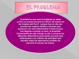 EL PROBLEMA El problema que será investigado es saber ¿cómo se puede prevenir el cáncer de mama en las mujeres del Perú?,  porque hoy en día son muchas las mujeres adultas y jóvenes que padecen con esta enfermedad y hasta incluso han llegado a perder su seno. el propósito fundamental de este trabajo es dar a conocer las diferentes alternativas para poder prevenir esta enfermedad y los criterios de prioridad será estudiar todas las alternativas posibles de prevenir el cáncer de mama.