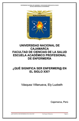 UNIVERSIDAD NACIONAL DE CAJAMARCA- FACULTAD DE CIENCIAS DE LA SALUD
                                  ESCUELA PROFESIONAL DE ENFERMERÍA




      UNIVERSIDAD NACIONAL DE
            CAJAMARCA
  FACULTAD DE CIENCIAS DE LA SALUD
  ESCUELA ACADÉMICO PROFESIONAL
           DE ENFERMERÍA


   ¿QUÉ SIGNIFICA SER ENFERMER@ EN
             EL SIGLO XXI?



                   Vásquez Villanueva, Ely Luzbeth




                                                                          Cajamarca, Perú



¿QUÉ SIGNIFICA SER ENFERMERA EN EL SIGLO XXI?           Ely Vásquez Villanueva.         Página 1
 