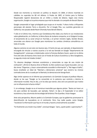 Desde ese momento su inversión en política se disparó. En 2004, el dinero invertido en
cabildeo no superaba los 80 mil dólares. A finales de 2007, el Centro para la Política
Responsable registró donaciones de un millón y medio de dólares. Según esta misma
organización, Google es la quinta empresa que más ha donado a la campaña de Barack Obama.

Google comprendió el lugar privilegiado que ocupa en el mundo. Y ahora invita a influyentes
personajes del planeta Tierra a discutirlo. Por el Google Plex, sus cuarteles generales en
California, han pasado desde Noam Chomsky hasta Barack Obama.

Y sólo en el último mes, mientras que Condoleezza Rice daba una charla en sus instalaciones
sobre globalización, en California, la Reina Rania de Jordania compartía, en el Zeitgeist Europa,
el lanzamiento de su canal virtual en YouTube, y el primer ministro inglés, Gordon Brown,
anunciaba una alianza con Google para monitorear los cambios climáticos atmosféricos en
todo el mundo.

Algunos sectores no ven esto con buenos ojos. El hecho de que, por ejemplo, el departamento
encargado de vincular a nuevos usuarios a la red sea llamado en Google “departamento de
Evangelización”, preocupa a intelectuales como la francesa Barbara Cassin, quien en la última
Feria del Libro de Buenos Aires lanzó con el Fondo de Cultura Económica su libro Googléame,
la segunda misión de Estados Unidos”.

“Es obsceno desplegar intereses económicos y comerciales so capa de una misión de
civilización”, afirmó en Buenos Aires la filósofa. Su libro sostiene que el gran buscador, con sus
dos lemas “Organizar, y hacer universalmente accesible la información” y “No hagas el daño”,
busca enarbolar un ideal de “libertad y democracia universal” que encierra las mismas
contradicciones de la cruzada por la libertad y la democracia de George Bush.

Algo similar aparece en el informe que presentará a la Comisión Europea el profesor Maurer,
donde se lee que “Google se ha convertido en la potencia que controla y domina la
información mundial. Hoy en día, y en los días que vienen, ésta será una posición que rivalice
con la influencia de la fuerza militar”.

Y, sin embargo, Google no es el monstruo invencible que algunos pintan. “Basta con hacer un
                                                                                                     NTIC: GOOGLE como herramienta del Web 2.0
clic para cambiar de buscador, por ejemplo, Yahoo”, le dijo a El Espectador el ex editor
económico y hoy columnista de tecnología del británico The Guardian, Victor Keegan.

Ante esta perspectiva, Maurer pedirá a la Comisión Europea, que los gobiernos promuevan la
diversificación de buscadores en el continente. Pero, hoy nadie puede, como Google,
“recolectar la información que hay en el mundo y hacerla universalmente accesible”.

“Es finalmente una misión muy noble”, concluye Keegan. “pero, ¿quién podrá supervisarlos?”.




                                                                                                     1
                                                                                                     5
 