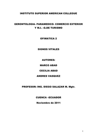 INSTITUTO SUPERIOR AMERICAN COLLEGUE



GERONTOLOGIA- PARAMEDICO- COMERCIO EXTERIOR
            Y M.I. –G.DE TURISMO



                OFIMATICA 2



               SIGNOS VITALES



                 AUTORES:

                MARCO ABAD

                CECILIA ABAD

              ANDRES VASQUEZ



    PROFESOR: ING. DIEGO SALAZAR M. Mgtr.



             CUENCA –ECUADOR

              Noviembre de 2011




                                            1
 