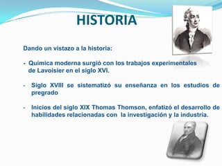 HISTORIA
Dando un vistazo a la historia:

- Química moderna surgió con los trabajos experimentales
  de Lavoisier en el siglo XVI.

- Siglo XVIII se sistematizó su enseñanza en los estudios de
  pregrado

- Inicios del siglo XIX Thomas Thomson, enfatizó el desarrollo de
  habilidades relacionadas con la investigación y la industria.
 