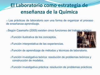 El Laboratorio como estrategia de
        enseñanza de la Química
o Las prácticas de laboratorio son una forma de organizar el proceso
de enseñanza-aprendizaje.

oSegún Caamaño (2005) existen cinco funciones del trabajo práctico:

   oFunción ilustrativa de los conceptos.

   oFunción interpretativa de las experiencias.

   oFunción de aprendizaje de métodos y técnicas de laboratorio.

   oFunción investigativa teórica: resolución de problemas teóricos y
    construcción de modelos.

   oFunción investigativa práctica: resolución de problemas prácticos
 