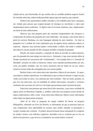 10



seleção prévia, nem direcionada, do que resultou não ter recebido nenhuma negativa frontal
de conceder entrevista, embora tenha percebido alguns jogos de esquivas, que respeitei.
         Elaborei dois questionários (ambos anexados a este trabalho) para fazer a pesquisa,
um voltado para pessoas que ocupam posição de destaque no movimento e outro para
freqüentadores desses ambientes. O objetivo não era levantar estatística, mas, simplesmente,
me nutrir de mais conhecimento.
         Observei que uma pequena parte dos naturistas freqüentadores não alcançava a
compreensão da sutileza das perguntas por mim elaboradas. Isto porque, estas foram feitas a
partir do universo Biodança, em uma linguagem afastada do meio naturista. Ao fazer as
perguntas tive o cuidado de evitar explicações que, de alguma forma, pudessem induzir as
respostas. Algumas vezes procurei ajudar o entrevistado a refletir, mas tendo o cuidado de
não induzi-lo, mesmo quando ele não conseguia entender a intenção da pergunta.
         Percebi, em muitas situações, a repetição de idéias já cravadas na cultura naturista,
que vão passando dos mais antigos aos mais novos. Entretanto, vi que essas mesmas idéias já
fixadas encontram eco em pessoas não “contaminadas”. Um exemplo disso é a "sensação de
liberdade", presente em todos os discursos, muitas vezes repetida automaticamente por uns,
como um padrão instalado, mas em outros momentos dita do fundo do ser por outros,
inclusive novatos ainda não contagiados por esse mesmo padrão.
         Realizei trinta e nove entrevistas entre naturistas e líderes do movimento. As quais,
associadas as minhas experiências, só confirmaram o que eu observei durante o tempo em que
venho convivendo no meio e nos materiais por mim coletados. Não me limito, portanto, ao
que ouvi nas entrevistas, mas na totalidade de minhas observações, sensações e vivências
resultantes das conversas, do convívio e do tempo que permaneci junto à portaria da praia.
         Entrevistei uma paraense que nunca havia feito naturismo, e que estava residindo há
alguns meses em Barcelona, Espanha, e, também, entrevistei um terapeuta sexual alemão de
largos conhecimentos sobre o tema. Essas entrevistas tinham por objetivo trazer informações
sobre nudez em alguns países europeus.
         Além de ter feito as pesquisas de campo, também fui buscar na pesquisa
bibliográfica, sobretudo em livros de História, as informações de que eu precisava para ter
uma compreensão mais aprofundada do assunto, para melhor entender as percepções e
insights oriundos das vivências. O próprio desenvolvimento dessa monografia foi composto
de estudos teóricos com reflexões cognitivas, mesclados com as vivências que eu tive no
decorrer do processo, o que me leva a considerá-lo um estudo teórico-vivencial.
 
