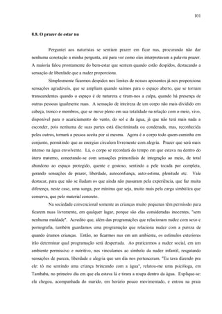 101



8.8. O prazer de estar nu


         Perguntei aos naturistas se sentiam prazer em ficar nus, procurando não dar
nenhuma conotação a minha pergunta, até para ver como eles interpretavam a palavra prazer.
A maioria falou prontamente do bem-estar que sentem quando estão despidos, destacando a
sensação de liberdade que a nudez proporciona.
         Simplesmente ficarmos despidos nos limites de nossos aposentos já nos proporciona
sensações agradáveis, que se ampliam quando saímos para o espaço aberto, que se tornam
transcendentes quando o espaço é de natureza e tiram-nos a culpa, quando há presença de
outras pessoas igualmente nuas. A sensação de inteireza de um corpo não mais dividido em
cabeça, tronco e membros, que se move pleno em sua totalidade na relação com o meio, vivo,
disponível para o acariciamento do vento, do sol e da água, já que não terá mais nada a
esconder, pois nenhuma de suas partes está discriminada ou condenada, mas, reconhecida
pelos outros, tornará a pessoa aceita por si mesma. Agora é o corpo todo quem caminha em
conjunto, permitindo que as energias circulem livremente com alegria. Prazer que será mais
intenso na água envolvente. Lá, o corpo se recordará do tempo em que estava nu dentro do
útero materno, conectando-se com sensações primordiais de integração ao meio, de total
abandono ao espaço protegido, quente e gostoso, sentindo a pele tocada por completa,
gerando sensações de prazer, liberdade, autoconfiança, auto-estima, plenitude etc.    Vale
destacar, para que não se iludam os que ainda não passaram pela experiência, que faz muita
diferença, neste caso, uma sunga, por mínima que seja, muito mais pela carga simbólica que
conserva, que pelo material concreto.
         Na sociedade convencional somente as crianças muito pequenas têm permissão para
ficarem nuas livremente, em qualquer lugar, porque são elas consideradas inocentes, "sem
nenhuma maldade". Acredito que, além das programações que relacionam nudez com sexo e
pornografia, também guardamos uma programação que relaciona nudez com a pureza de
quando éramos crianças. Então, ao ficarmos nus em um ambiente, os estímulos exteriores
irão determinar qual programação será despertada. Ao praticarmos a nudez social, em um
ambiente permissivo e nutritivo, nos vinculamos ao símbolo da nudez infantil, resgatando
sensações de pureza, liberdade e alegria que um dia nos pertenceram. "Eu tava dizendo pra
ele: tô me sentindo uma criança brincando com a água", relatou-me uma psicóloga, em
Tambaba, no primeiro dia em que ela estava lá e tirara a roupa dentro da água. Explique-se:
ela chegou, acompanhada do marido, em horário pouco movimentado, e entrou na praia
 