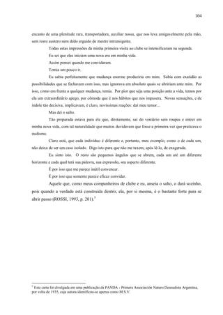104



encanto de uma plenitude rara, transportadora, auxiliar nossa, que nos leva amigavelmente pela mão,
sem rosto austero nem dedo erguido de mestre intransigente.
           Todas estas impressões da minha primeira visita ao clube se intensificaram na segunda.
           Eu sei que elas iniciam uma nova era em minha vida.
           Assim pensei quando me convidaram.
           Temia um pouco ir.
           Eu sabia perfeitamente que mudança enorme produziria em mim. Sabia com exatidão as
possibilidades que se fechavam com isso, mas ignorava em absoluto quais se abririam ante mim. Por
isso, como em frente a qualquer mudança, temia. Por pior que seja uma posição ante a vida, temos por
ela um extraordinário apego, por cômoda que é nos hábitos que nos impusera. Novas sensações, e de
índole tão decisiva, implicavam, é claro, novíssimas reações: daí meu temor...
           Mas dei o salto.
           Tão preparada estava para ele que, diretamente, saí do vestiário sem roupas e entrei em
minha nova vida, com tal naturalidade que muitos duvidavam que fosse a primeira vez que praticava o
nudismo.
           Claro está, que cada indivíduo é diferente e, portanto, meu exemplo, como o de cada um,
não deixa de ser um caso isolado. Digo isto para que não me taxem, após lê-lo, de exagerada.
           Eu sinto isto. O resto são pequenos ângulos que se abrem, cada um até um diferente
horizonte e cada qual terá sua palavra, sua expressão, seu aspecto diferente.
           É por isso que me parece inútil convencer.
           É por isso que somente parece eficaz convidar.
           Aquele que, como meus companheiros de clube e eu, anseia o salto, o dará sozinho,
pois quando a verdade está construída dentro, ela, por si mesma, é o bastante forte para se
abrir passo (ROSSI, 1993, p. 201).5




5
 Esta carta foi divulgada em uma publicação da PANDA - Primera Associación Naturo Desnudista Argentina,
por volta de 1935, cuja autora identificou-se apenas como M.S.V.
 