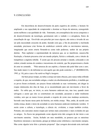 105



9. CONCLUSÃO



         Em decorrência do desenvolvimento da parte cognitiva do cérebro, o homem foi
ampliando a sua capacidade de compreender e dominar as forças da natureza, conseguindo
assim melhorar a sua qualidade de vida. Entretanto, em conseqüência das novas conquistas e
do desenvolvimento da tecnologia, germinaram nele a vaidade e a arrogância, frutos da
exacerbação do ego. Envolvido sem perceber por esses algozes, não notou a invasão de seu
ser pela necessidade crescente de poder, fazendo com que, a fim de preencher a incômoda
ansiedade, precisasse criar formas de estabelecer controle sobre os movimentos naturais,
imaginando que assim estaria firmando-se como todo poderoso, senhor de seu próprio
destino. Para suplantar a espontaneidade da natureza que, ao se manifestar, causava-lhe
frustração, o homem procurou criar um mundo próprio, fictício e ordenado, com o intuito de
tranqüilizar a angústia rebelde. É assim que ele procura arrumar o mundo, colocando-o em
ordem; criando normas de conduta e mecanismos de controle, que lhe proporcionem a ilusão
de estar no comando.      “Pela natureza do seu espírito, o homem não pode lidar com o caos.
Seu medo maior é o de defrontar-se com aquilo que não pode controlar (...)” (RODRIGUES,
1983, p. 14), pois o caos o faz sentir-se frágil e inseguro.
         Até bem pouco tempo, eu tinha a crença um tanto obscura, pois nunca tinha refletido
a respeito, de que, nas sociedades antigas, a nudez era absolutamente proibida e, à medida que
os povos foram evoluindo, aos poucos foram reduzindo as suas vestimentas, até chegar às
roupas minúsculas dos dias de hoje, já se encaminhando para um movimento a favor da
nudez. Eu sabia que, no início, os seres humanos andavam nus, mas isso, quando eram
selvagens e assim que eles se constituíram em sociedade, passaram a andar totalmente
vestidos, sem que eu nunca tivesse pensado a respeito de como essa mudança acontecera,
havendo uma lacuna nessa parte da história, em minha crença. Mas, então, de acordo com
minha crença, desde o início da sociedade os seres humanos andavam totalmente vestidos. E
assim como a cultura, a tecnologia, a ciência etc. evoluíam, a roupa também evoluía.
Portanto, nós usávamos menos roupas por sermos mais conscientes e mais evoluídos do que
os antigos. Eu ficava me perguntando como alguém teria tido coragem de dar início a um
movimento naturista.     Assim, fechado em meu mundinho, eu pensava que os naturistas
brasileiros iniciaram o movimento, porque já tinham como referência o movimento europeu.
Mas como alguém teria feito a primeira proposta? Que coragem desvairada teria motivado
 