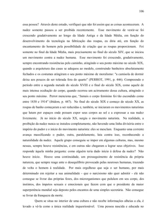 106



essa pessoa? Através deste estudo, verifiquei que não foi assim que as coisas aconteceram. A
nudez somente passou a ser proibida recentemente.        Esse movimento de vestir-se foi
crescendo gradativamente ao longo da Idade Antiga e da Idade Média, em função do
desenvolvimento da tecnologia na fabricação das roupas, eu diria até, em função do
encantamento do homem pela possibilidade de criação que as roupas proporcionam. Foi
somente no final da Idade Média, mais precisamente no final do século XIV, que se iniciou
um movimento contra a nudez humana. Esse movimento foi crescendo, gradativamente,
sempre encontrando resistências pelo caminho, atingindo o seu ponto máximo no século XIX,
quando a arquitetura das casas se adequou ao modelo, construindo banheiros absolutamente
fechados e os costumes atingiram o seu ponto máximo de moralismo: "a camisola de dormir
deixa aos poucos de ser tolerada fora do quarto” (PERROT, 1991, p. 446). Compreendo o
período entre a segunda metade do século XVIII e o final do século XIX, como aquele de
mais intensa ocultação do corpo, quando ocorreu um acirramento dessa cultura, atingindo o
seu ponto máximo. Perrot menciona que, “Jamais o corpo feminino foi tão escondido como
entre 1830 e 1914” (ibidem, p. 447). No final do século XIX e começo do século XX, as
roupas de banho começaram a ser reduzidas e, também, se iniciaram os movimentos naturistas
que lutam por espaços onde possam expor seus corpos ao sol e a expressar a sua nudez
livremente. Já no início do século XX, surgiu o movimento naturista. Na realidade, a
proibição da nudez nunca se instalou completamente, não havendo uma linha divisória entre o
império do pudor e o início do movimento naturista: eles se mesclam. Enquanto uma corrente
avança massificando o pudor, outra, paralelamente, luta contra isso, reconhecendo a
naturalidade da nudez. Aquele grupo conseguiu se impor em algumas culturas, mas, mesmo
nessas, sempre houve resistências, e em outras não chegaram a lograr seus objetivos. Isso
responde àquela minha pergunta: como alguém teria dado início à defesa da nudez? Não
houve início.   Houve uma continuidade, um prosseguimento de resistência da própria
natureza, que sempre reage ante o desequilíbrio provocado pelas neuroses humanas, trazendo
de volta o homem à realidade.      Por mais orgulhoso que seja o ser humano, por mais
determinado em rejeitar a sua animalidade - que o narcisismo não quer admitir - ele não
consegue se livrar das próprias fezes, dos microrganismos que pululam em seu corpo, dos
instintos, dos ímpetos sexuais e emocionais que fazem com que o presidente da maior
superpotência mundial seja deposto pelos encantos de uma simples secretária. Não consegue
se livrar da franqueza da morte.
         Quem se situa no interior de uma cultura e não recebe informações alheias a ela, é
levado a vê-la como a única realidade inquestionável. Uma pessoa nascida e educada no
 