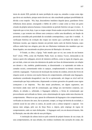 107



inicio do século XIX, período de maior proibição do corpo nu, entendia o corpo como algo
que devia ser encoberto, porque assim deveria ser; não concebendo qualquer possibilidade de
dúvida a esse respeito. Nós, hoje, descendentes imediatos daquela época, guardamos fortes
influências desse pensar, enxergando o hábito de cobrir o corpo como se fosse um gesto
oriundo da própria natureza humana e transcendente ao período histórico em que vivemos. A
impressão que se tem, hoje, é que as roupas sempre foram usadas em prol da moral e dos bons
costumes, e que somente nos últimos anos começou a sofrer uma decadência, em função da
permissão concedida pela praticidade da sociedade contemporânea, o que não é verdade. A
verificação histórica da evolução das roupas nos mostra que a proibição da nudez é um
fenômeno recente, que imperou durante um período muito curto da história humana, cujos
reflexos ainda hoje nos atingem, pois não nos libertamos totalmente dos mandatos que nos
foram legados, nos encontrando em pleno processo de libertação e de retorno.
         O Estado, as elites, a Igreja, "todo mundo quer ser rei, nas costas de um homem
bom” (Azul, 1996), como diz Paulinho Pedra Azul, na música Voarás, destacando-se da
massa a quem eles subjugam, através de inúmeros artifícios, como as regras de etiqueta, que,
por um lado, criam em torno dos detentores do poder um fosso de distanciamento em relação
aos demais e vão, também, gradativamente, se disseminando e se espraiando em todas as
camadas sociais, contaminando todos os espaços, complementando os demais sistemas de
controle e segregação. O processo de inculcação das normas de conduta, através dos livros de
etiqueta social, se iniciou com noções básicas de comportamento, utilizando uma linguagem,
atualmente considerada desagradável, mas foi se aprimorando, até chegar ao nível sutil de
comunicação que hoje conhecemos, dispensando os termos grosseiros de quando essas regras
começaram a ser impostas.        Nos dias atuais percebemos, em alguns segmentos, um
movimento ainda mais sutil de comunicação, que delega aos movimentos corporais, aos
olhares, às atitudes e, sobretudo, à linguagem subjetiva, a forma de comunicação que
provavelmente será utilizada no futuro, com a determinação de regras ainda mais discretas de
comportamento. Observa-se que, apesar do refinamento da linguagem e dos comportamentos,
verificados no decurso dos anos, faz-se presente, sempre, ao longo da história da sociedade, o
controle social de uns sobre os outros, de acordo com a cultura temporal e espacial. Em
épocas mais antigas, pelo uso da força física e, depois, pelo emprego de regras de
comportamento, cada vez mais disfarçadas. A linguagem sutil, ora em desenvolvimento, fala
de libertação, mas não abre mão de seus privilégios.
         A instituição da cultura inicia-se pelo controle do próprio homem: de seu corpo, de
seus comportamentos, de suas atitudes, dos resíduos resultantes das secreções do corpo, das
 