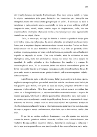 108



inter-relações humanas, da ingestão de alimentos etc. Cada passo torna-se medido; as regras
de etiqueta acompanham todo gesto; habitações são construídas para protegê-lo das
intempéries; roupas são confeccionadas para proteger seu corpo . É assim que ele passa a
transformar o meio-ambiente natural, construindo em torno de si um ambiente artificial
composto de casas, móveis, roupas, trabalho, regras de comportamento, enfim, todo um
conjunto cultural objetivando o bem-estar imediato, mas vai aos poucos sendo ingenuamente
enredado por sua própria criação.
          Então, se temos que, ao longo da História, o volume exagerado de roupas para
cobrir todo o corpo, era exclusividade das classes abastadas, não atingindo as classes menos
favorecidas; se as pessoas do povo andavam seminuas ou nuas; se os ricos ficavam nus diante
de seus criados e se, nas casas de banhos e nos banhos de rio, a nudez era permitida, somos
levados a pensar que, durante um longo período da história, as roupas não eram utilizadas por
vergonha da exposição do corpo.       Elas eram utilizadas, além da necessidade de uma
adaptação ao clima, muito mais em função da vaidade e do status, haja vista o exagero na
quantidade de tecidos utilizados, o rico detalhamento dos modelos e o excesso de
ornamentação das peças. Na era erasmiana, existia uma série de recomendações quanto ao
dormir e ao acordar despido na presença de outras pessoas, não deixando nenhuma dúvida de
que a nudez acontecia normalmente nos quartos de dormir, onde se reuniam pessoas variadas,
inclusive viajantes.
          A proibição da nudez se dá pelo interesse da Igreja em controlar e dominar o povo,
ampliando o seu poder político, para auferir patrimônio material e se afirmar como instituição
mais poderosa que o Estado, com quem faz trocas de favores, sem jamais abrir mão de sua
autonomia e independência. Além disso, existem outros motivos, como a necessidade das
classes em se distinguirem (status); o interesse das indústrias em vender roupas; a negação da
natureza que iguala, valorizando o artificial que massifica, inflamando o ego e enaltecendo o
ser humano como ser onipotente; o medo de proliferação de doenças; a necessidade da classe
dominante em instituir o controle social e a passividade induzida dos dominados. Embora as
religiões tenham ambições próprias de se estabelecerem como poder maior na sociedade, seus
interesses e propostas sempre caminharam de mãos dadas com os interesses do estado e das
elites.
          O que faz as grandes revoluções fracassarem é que elas operam nos aspectos
externos às pessoas, quando as maiores causas dos conflitos e das violências humanas são
resultantes dos seus conflitos e neuroses internos. Somente um sistema que se volte para o
interior das pessoas poderá lograr uma transformação de fato, com reflexos no meio social.
 
