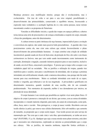109



Biodança promove essa modificação interior, porque não é revolucionária, mas é
evolucionária.   Ela traz de volta o ser para o seu eixo original, possibilitando o
desenvolvimento das potencialidades, conservando o equilíbrio interno, favorecendo a
expressão mais verdadeira e a aceitação legítima de si e das outras pessoas, nesse terreno
encontrando a nudez e as propostas do Naturismo.
         Vencidas as dificuldades iniciais, a queda das roupas em espaços públicos e abertos
torna inócua uma série de preconceitos e de crenças cristalizadas a respeito do corpo, minando
a força dos paradigmas, antes tão determinantes.
         A cultura tornou-se parte intrínseca da raça humana, imprescindível para a evolução
e convivência da espécie, não sendo mais possível dela prescindirmos. A questão não é nos
posicionarmos contra ela, mas criar uma cultura que oriente favoravelmente o pleno
desenvolvimento das potencialidades humanas. A roupa constitui uma criação de utilidade
incontestável, quando usada em favor do bem-estar, da proteção do frio e do calor e em rituais
cerimoniosos ou festivos, mas que vem sendo usada incorretamente como instrumento de
castração, dominação e negação, causando inúmeros prejuízos para os seus usuários, inclusive
de saúde, em nível físico, emocional e psicológico. É preciso que a roupa volte a ocupar o seu
verdadeiro papel útil na sociedade. Não se justifica a utilização de roupas, quando traz
malefícios para o usuário, nem para o encobrimento da intimidade, não só porque a pretensa
intimidade está artificialmente situada, onde a natureza desconhece, mas porque não há razão
mesmo para esse encobrimento. Muito se confunde intimidade com medo de se expor,
timidez e vergonha, que rebaixam o ser de sua magnitude. A privacidade é gratificante em
determinados momentos, quando resultado de uma escolha, não de um comando
predeterminado. Nos momentos de expansão, melhor é nos desnudarmos por inteiros, na
plenitude de nossa identidade.
         O corpo humano é um veículo que possibilita ao espírito viver neste plano físico. O
objetivo do corpo é promover a interação do ser divino, que somos, com as outras divindades
incorporadas e o mundo material, dispondo, para tanto, de canais de comunicação, como pele,
olhos, boca, nariz e ouvido. Para proteger-se, o corpo já nasce vestido. Recoberto com um
tecido elástico (a pele), que renova suas células diariamente; feito sob medida e que aumenta
de tamanho, na proporção que o corpo assim requer. Esse tecido possui um auto-serviço de
manutenção que "faz com que a cada vinte e sete dias, aproximadamente, se tenha um novo
traje" (NATURIS, 15, p. 8). Qualquer que seja a nossa missão neste plano terrestre, está claro
que é necessário nos relacionarmos, explorando ao máximo as potencialidades que o corpo
nos oferece.     Não se justifica, de maneira nenhuma, impor-lhe limites artificiais e
 