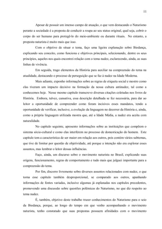 11



         Apesar de possuir um imenso campo de atuação, o que vem destacando o Naturismo
perante a sociedade é a proposta de conduzir a roupa ao seu status original, qual seja, cobrir o
corpo do ser humano para protegê-lo do meio-ambiente ou durante rituais. No entanto, a
proposta naturista é muito mais que isso.
         Com o objetivo de situar o tema, faço uma ligeira explanação sobre Biodança,
explicando seu conceito, como funciona e objetivos principais, selecionando, dentre os seus
princípios, aqueles nos quais encontrei relação com o tema nudez, esclarecendo, ainda, as suas
linhas de vivência.
         Em seguida, trago elementos da História para auxiliar na compreensão do tema na
atualidade, destacando o processo de perseguição que se faz à nudez na Idade Moderna.
         Mais adiante, exponho informações sobre as regras de etiqueta social e mostro como
elas tiveram um impacto decisivo na formação da nossa cultura antinudez, tal como a
conhecemos hoje. Nesse mesmo capítulo transcrevo diversas citações coletadas nos livros de
História. Embora, talvez, cansativa, essa descrição detalhada se fez necessária, para dar ao
leitor a oportunidade de compreender como foram incisivos esses mandatos, tendo a
oportunidade de verificar, inclusive, a evolução da linguagem no decorrer da História e, ainda,
como a própria linguagem utilizada mostra que, até a Idade Média, a nudez era aceita com
naturalidade.
         No capítulo seguinte, apresento informações sobre as instituições que compõem o
sistema sócio-cultural e como elas interferem no processo de domesticação do homem. Este
capítulo tem a característica de ser maior em relação aos outros, pois contém vários subtemas,
que tive de limitar por questão de objetividade, até porque a intenção não era explorar esses
assuntos, mas lembrar o leitor dessas influências.
         Faço, ainda, um discurso sobre o movimento naturista no Brasil, explicando suas
origens, funcionamento, regras de comportamento e tudo mais que julguei importante para a
compreensão do tema.
         Por fim, discorro livremente sobre diversos assuntos relacionados com nudez, o que
torna esse capítulo também desproporcional, se comparado aos outros, apanhando
informações de fontes variadas, inclusive algumas já esplanadas nos capítulos precedentes,
promovendo uma discussão sobre questões polêmicas do Naturismo, no que diz respeito ao
tema nudez.
         É, também, objetivo deste trabalho trazer conhecimentos do Naturismo para o seio
da Biodança, porque, ao longo do tempo em que venho acompanhando o movimento
naturista, tenho constatado que suas propostas possuem afinidades com o movimento
 