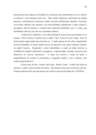 110



desnecessários que impeçam a divindade de se expressar com a plenitude do seu ser e usufruir
ao máximo a curta passagem pela terra. Salvo razões imperiosas, decorrentes da própria
natureza, é absolutamente incoerente recobrir essa pele, perfeitamente ajustada e funcional,
com tecidos sintéticos que reduzam a sua funcionalidade, prejudicando a saúde corporal e
psicológica, além de diminuir o usufruto desse riquíssimo patrimônio, que é o corpo, cuja
durabilidade, além de curta, não nos é permitido conhecer.
         A nudez não é terapêutica: o uso indiscriminado de roupa é que causa doenças no ser
humano. Parar de fumar é benéfico para a saúde? Não! Fumar faz mal à saúde. Parar de
fumar apenas resgata aquilo que já deveria ser. A nudez apenas traz de volta a singularidade
de nossa identidade, ao mesmo tempo em que nos aproxima como iguais enquanto membros
da espécie humana.      Resgatando a nossa naturalidade, o estado de nudez desarma as
armadilhas do orgulho, diminuindo a arrogância e a agressividade, tornando as pessoas mais
disponíveis ao convívio harmonioso.        A nudez nos devolve o estado de saúde, o
desprendimento em relação às estereotipias, à integração própria e com a natureza, num
sentido de plenitude de si.
         O que existe, de fato, é roupa e não roupa. Roupa e corpo. A nudez não existe na
natureza; a nudez é uma invenção da cultura. Não podemos dizer que uma pessoa está nua.
Somente podemos dizer que uma pessoa está vestida ou que ela está plena de si: INTEIRA.
 