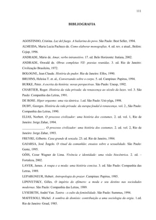 111



                                     BIBLIOGRAFIA



AGOSTINHO, Cristina. Luz del fuego. A bailarina do povo. São Paulo: Best Seller, 1994.
ALMEIDA, Maria Lucia Pacheco de. Como elaborar monografias. 4. ed. rev. e atual., Belém:
Cejup, 1996.
ANDRADE, Mário de. Amar, verbo intransitivo. 17. ed. Belo Horizonte: Itatiaia, 2002.
ANDRADE, Oswald de. Obras completas VII: poesias reunidas. 3. ed. Rio de Janeiro:
Civilização Brasileira, 1972.
BOLOGNE, Jean Claude. História do pudor. Rio de Janeiro: Elfos, 1990.
BRUHNS, Heloisa T. et. al., Conversando sobre o corpo. 5. ed. Campinas: Papirus, 1994.
BURKE, Peter. A escrita da história: novas perspectivas. São Paulo: Unesp, 1992.
CHARTIER, Roger. História da vida privada: da renascença ao século da luzes. vol. 3. São
Paulo: Companhia das Letras, 1991.
DE ROSE. Hiper orgasmo: uma via tântrica. 1.ed. São Paulo: Uni-yôga, 1998.
DUBY, Georges. História da vida privada: da europa feudal à renascença. vol. 2., São Paulo:
Companhia das Letras, 1990.
ELIAS, Norbert. O processo civilizador: uma história dos costumes. 2. ed. vol. 1, Rio de
Janeiro: Jorge Zahar, 1994.
______________. O processo civilizador: uma história dos costumes. 2. ed. vol. 2, Rio de
Janeiro: Jorge Zahar, 1993.
FREYRE, Gilberto. Casa grande & senzala. 23. ed. Rio de Janeiro, 1984.
GAIARSA, José Ângelo. O ritual da comunhão: ensaios sobre a sexualidade. São Paulo:
Gente, 1995.
GÓIS, Cezar Wagner de Lima. Vivência e identidade: uma visão biocêntrica. 2. ed. –
Fortaleza, 2002.
LAVER, James. A roupa e a moda: uma história concisa. 3. ed. São Paulo: Companhia das
Letras, 1989.
LEPARGNEUR, Hubert. Antropologia do prazer. Campinas: Papirus, 1985.
LIPOVETSKY, Gilles. O império do efêmero: a moda e seu destino nas sociedades
modernas. São Paulo: Companhia das Letras, 1989.
LYSEBETH, André Van. Tantra - o culto da feminilidade. São Paulo: Summus, 1994.
MAFFESOLI, Michel. A sombra de dionísio: contribuição a uma sociologia da orgia. 1.ed.
Rio de Janeiro: Graal, 1985.
 