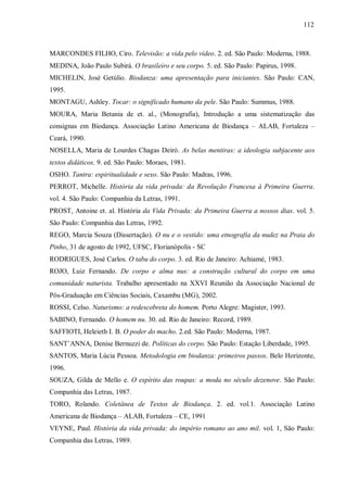 112



MARCONDES FILHO, Ciro. Televisão: a vida pelo vídeo. 2. ed. São Paulo: Moderna, 1988.
MEDINA, João Paulo Subirá. O brasileiro e seu corpo. 5. ed. São Paulo: Papirus, 1998.
MICHELIN, José Getúlio. Biodanza: uma apresentação para iniciantes. São Paulo: CAN,
1995.
MONTAGU, Ashley. Tocar: o significado humano da pele. São Paulo: Summus, 1988.
MOURA, Maria Betania de et. al., (Monografia), Introdução a uma sistematização das
consignas em Biodança. Associação Latino Americana de Biodança – ALAB, Fortaleza –
Ceará, 1990.
NOSELLA, Maria de Lourdes Chagas Deiró. As belas mentiras: a ideologia subjacente aos
textos didáticos. 9. ed. São Paulo: Moraes, 1981.
OSHO. Tantra: espiritualidade e sexo. São Paulo: Madras, 1996.
PERROT, Michelle. História da vida privada: da Revolução Francesa à Primeira Guerra.
vol. 4. São Paulo: Companhia da Letras, 1991.
PROST, Antoine et. al. História da Vida Privada: da Primeira Guerra a nossos dias. vol. 5.
São Paulo: Companhia das Letras, 1992.
REGO, Marcia Souza (Dissertação). O nu e o vestido: uma etnografia da nudez na Praia do
Pinho, 31 de agosto de 1992, UFSC, Florianópolis - SC
RODRIGUES, José Carlos. O tabu do corpo. 3. ed. Rio de Janeiro: Achiamé, 1983.
ROJO, Luiz Fernando. De corpo e alma nus: a construção cultural do corpo em uma
comunidade naturista. Trabalho apresentado na XXVI Reunião da Associação Nacional de
Pós-Graduação em Ciências Sociais, Caxambu (MG), 2002.
ROSSI, Celso. Naturismo: a redescobreta do homem. Porto Alegre: Magister, 1993.
SABINO, Fernando. O homem nu. 30. ed. Rio de Janeiro: Record, 1989.
SAFFIOTI, Heleieth I. B. O poder do macho. 2.ed. São Paulo: Moderna, 1987.
SANT’ANNA, Denise Bernuzzi de. Políticas do corpo. São Paulo: Estação Liberdade, 1995.
SANTOS, Maria Lúcia Pessoa. Metodologia em biodanza: primeiros passos. Belo Horizonte,
1996.
SOUZA, Gilda de Mello e. O espírito das roupas: a moda no século dezenove. São Paulo:
Companhia das Letras, 1987.
TORO, Rolando. Coletânea de Textos de Biodança. 2. ed. vol.1. Associação Latino
Americana de Biodança – ALAB, Fortaleza – CE, 1991
VEYNE, Paul. História da vida privada: do império romano ao ano mil. vol. 1, São Paulo:
Companhia das Letras, 1989.
 