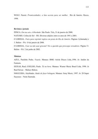 113



WOLF, Naomi. Promiscuidades: a luta secreta para ser mulher. Rio de Janeiro: Rocco,
1998.




Revistas e jornais
ÉPOCA. Em teu seio, ó liberdade. São Paulo: Três, 31 de janeiro de 2000.
NATURIS. Colina do Sol – RS. Diversas edições entre os anos de 1991 a 2001.
O LIBERAL. Fuzis para reprimir topless em praia do Rio de Janeiro. Páginas 1(chamada) e
3. Belém – PA: 18 de janeiro de 2000.
O LIBERAL. Usar ou não usar gravata? Eis a questão que preocupa vereadores. Página 13.
Belém – PA: 2 de junho de 2002.


Músicas
AZUL, Paulinho Pedra. Voarás. Manaus: BMG Ariola Discos Ltda.,1996. In: Jardim da
Fantasia.
SEIXAS, Raul; COELHO, Paulo. Tá na hora. Manaus: Wamer Music Brasil Ltda, 1990. In
Raul Seixas – Maluco Beleza.
NOGUEIRA, Alcebíades. Idade de fazer bobagem. Manaus: Sony Music, 1997. In: 20 Super
Sucessos – Noite Ilustrada.
 