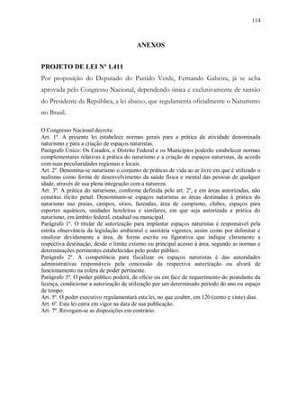 114



                                        ANEXOS


PROJETO DE LEI Nº 1.411
Por proposição do Deputado do Partido Verde, Fernando Gabeira, já se acha
aprovada pelo Congresso Nacional, dependendo única e exclusivamente de sansão
do Presidente da República, a lei abaixo, que regulamenta oficialmente o Naturismo
no Brasil.

O Congresso Nacional decreta:
Art. 1º. A presente lei estabelece normas gerais para a prática da atividade denominada
naturismo e para a criação de espaços naturistas.
Parágrafo Único: Os Estados, o Distrito Federal e os Municípios poderão estabelecer normas
complementares relativas à prática do naturismo e a criação de espaços naturistas, de acordo
com suas peculiaridades regionais e locais.
Art. 2º. Denomina-se naturismo o conjunto de práticas de vida ao ar livre em que é utilizado o
nudismo como forma de desenvolvimento da saúde física e mental das pessoas de qualquer
idade, através de sua plena integração com a natureza.
Art. 3º. A prática do naturismo, conforme definida pelo art. 2º, e em áreas autorizadas, não
constitui ilícito penal. Denominam-se espaços naturistas as áreas destinadas à prática do
naturismo nas praias, campos, sítios, fazendas, área de campismo, clubes, espaços para
esportes aquáticos, unidades hoteleiras e similares, em que seja autorizada a prática do
naturismo, em âmbito federal, estadual ou municipal.
Parágrafo 1º. O titular de autorização para implantar espaços naturistas é responsável pela
estrita observância da legislação ambiental e sanitária vigentes, assim como por delimitar e
sinalizar devidamente a área, de forma escrita ou figurativa que indique claramente a
respectiva destinação, desde o limite externo ou principal acesso à área, segundo as normas e
determinações pertinentes estabelecidas pelo poder público.
Parágrafo 2º. A competência para fiscalizar os espaços naturistas é das autoridades
administrativas responsáveis pela concessão da respectiva autorização ou alvará de
funcionamento na esfera de poder pertinente.
Parágrafo 3º. O poder público poderá, de ofício ou em face de requerimento do postulante da
licença, condicionar a autorização de utilização por um determinado período do ano ou espaço
de tempo.
Art. 5º. O poder executivo regulamentará esta lei, no que couber, em 120 (cento e vinte) dias.
Art. 6º. Esta lei entra em vigor na data de sua publicação.
Art. 7º. Revogam-se as disposições em contrário.
 