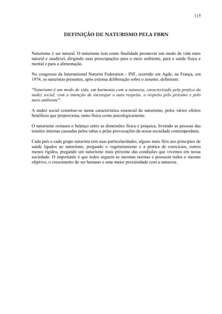 115



                  DEFINIÇÃO DE NATURISMO PELA FBRN


Naturismo é ser natural. O naturismo tem como finalidade promover um modo de vida mais
natural e saudável, dirigindo suas preocupações para o meio ambiente, para a saúde física e
mental e para a alimentação.

No congresso da International Naturist Federation - INF, ocorrido em Agde, na França, em
1974, os naturistas presentes, após extensa deliberação sobre o assunto, definiram:

"Naturismo é um modo de vida, em harmonia com a natureza, caracterizado pela pratica da
nudez social, com a intenção de encorajar o auto respeito, o respeito pelo próximo e pelo
meio ambiente".

A nudez social constitue-se numa característica essencial do naturismo, pelos vários efeitos
benéficos que proporciona, tanto física como psicologicamente.

O naturismo restaura o balanço entre as dimensões física e psíquica, livrando as pessoas das
tensões internas causadas pelos tabus e pelas provocações da nossa sociedade contemporânea.

Cada país e cada grupo naturista tem suas particularidades, alguns mais fiéis aos principios de
saúde ligados ao naturismo, pregando o vegetarianismo e a pratica de exercícios, outros
menos rígidos, pregando um naturismo mais próximo das condições que vivemos em nossa
sociedade. O importante é que todos seguem as mesmas normas e possuem todos o mesmo
objetivo, o crescimento do ser humano e uma maior proximidade com a natureza.
 
