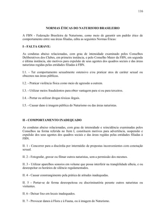 116




                   NORMAS ÉTICAS DO NATURISMO BRASILEIRO

A FBN - Federação Brasileira de Naturismo, como meio de garantir um padrão ético de
comportamento entre sua áreas filiadas, edita as seguintes Normas Éticas:

I - FALTA GRAVE:

As condutas abaixo relacionadas, com grau de intensidade examinado pelos Conselhos
Deliberativos dos Clubes, em primeira instância, e pelo Conselho Maior da FBN, em segunda
e última instância, são motivos para expulsão de seus agentes dos quadros sociais e das áreas
naturistas regidas pelas entidades filiadas à FBN.

I.1. - Ter comportamento sexualmente ostensivo e/ou praticar atos de caráter sexual ou
obscenos nas áreas públicas.

I.2. - Praticar violência física como meio de agressão a outrem.

I.3. - Utilizar meios fraudulentos para obter vantagem para si ou para terceiros.

I.4. - Portar ou utilizar drogas tóxicas ilegais.

I.5. - Causar dano à imagem pública do Naturismo ou das áreas naturistas.



II - COMPORTAMENTO INADEQUADO

As condutas abaixo relacionadas, com grau de intensidade e reincidência examinadas pelos
Conselhos na forma referida no Item I, constituem motivos para advertência, suspensão e
expulsão dos seus agentes dos quadros sociais e das áreas regidas pelas entidades filiadas à
FBN.

II. 1 - Concorrer para a discórdia por intermédio de propostas inconvenientes com conotação
sexual.

II. 2 - Fotografar, gravar ou filmar outros naturistas, sem a permissão dos mesmos.

II. 3 - Utilizar aparelhos sonoros em volume que possa interferir na tranqüilidade alheia, e ou
desrespeitar os horários de silêncio regulamentados.

II. 4 - Causar constrangimento pela prática de atitudes inadequadas.

II. 5 - Portar-se de forma desrespeitosa ou discriminatória perante outros naturistas ou
visitantes.

II. 6 - Deixar lixo em locais inadequados.

II. 7 - Provocar danos à Flora e à Fauna, ou à imagem do Naturismo.
 