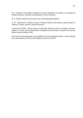117



II. 8 - Satisfazer necessidades fisiológicas em áreas impróprias, ou exceder-se na ingestão de
bebidas alcoólicas, causando constrangimento a outros naturistas.

II. 9 - Utilizar assentos de uso comum sem a devida proteção higiênica.

II. 10 - Apresentar-se vestido em locais e horários exclusivos de nudismo, sendo tolerado às
mulheres o topless, durante o período menstrual.

As presentes NENB - Normas Éticas do Naturismo Brasileiro devem ser fixadas em locais
públicos e visíveis, além de distribuídas e divulgadas entre naturistas e visitantes nas áreas de
prática naturista filiadas à FBN.

Estas normas foram aprovadas na Assembléia Geral Extraordinária número 3 (três) realizada
em 7 de dezembro de 1996, no Sítio Ibatiporã, em Porto Feliz/SP.
 
