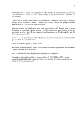 119



Não transite nem se instale com recipientes de vidro próximo da piscina ou do lago: cacos de
vidro misturam-se na areia. Se você é fumante lembre-se que as nossas areias e gramados não
são cinzeiros.

Guarde toda e qualquer manifestação ou conduta com conotação sexual para o ambiente
privado de sua barraca ou cabana. Lembre-se que existem crianças em qualquer local ou
horário, preserve a inocência do ambiente comum.

Algumas pessoas que freqüentam áreas naturistas preferem não divulgar que o fazem.
Resguarde a privacidade dessas pessoas evitando comentários para pessoas alheias ao
movimento e dirija a lente de sua máquina fotográfica apenas na direção daqueles que lhe
dêem expressa permissão.

Habitue-se a portar sempre sua toalha. Não é delicado sentar nu em qualquer banco ou cadeira
que não sejam de seu uso exclusivo.

Ensine seus filhos a agirem da mesma forma.

Ao utilizar qualquer aparelho sonoro, certifique-se de não estar perturbando outras pessoas.
Dê preferência aos fones de ouvido.

Você é responsável pela conduta e pelas despesas de seus convidados.

Para maiores informações, utilize os nossos telefones 51 5012192 Ramal 245 - e-mail
central@colinadosol.com.br - venha nos visitar pessoalmente. Os recantos e as delícias da
Colina do Sol esperam por você!
 