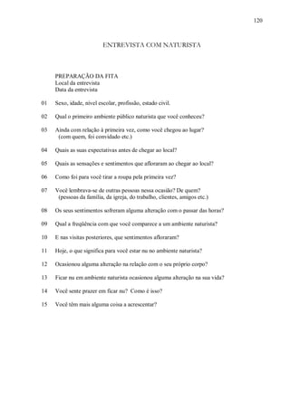 120



                          ENTREVISTA COM NATURISTA



     PREPARAÇÃO DA FITA
     Local da entrevista
     Data da entrevista

01   Sexo, idade, nível escolar, profissão, estado civil.

02   Qual o primeiro ambiente público naturista que você conheceu?

03   Ainda com relação à primeira vez, como você chegou ao lugar?
      (com quem, foi convidado etc.)

04   Quais as suas expectativas antes de chegar ao local?

05   Quais as sensações e sentimentos que afloraram ao chegar ao local?

06   Como foi para você tirar a roupa pela primeira vez?

07   Você lembrava-se de outras pessoas nessa ocasião? De quem?
      (pessoas da família, da igreja, do trabalho, clientes, amigos etc.)

08   Os seus sentimentos sofreram alguma alteração com o passar das horas?

09   Qual a freqüência com que você comparece a um ambiente naturista?

10   E nas visitas posteriores, que sentimentos afloraram?

11   Hoje, o que significa para você estar nu no ambiente naturista?

12   Ocasionou alguma alteração na relação com o seu próprio corpo?

13   Ficar nu em ambiente naturista ocasionou alguma alteração na sua vida?

14   Você sente prazer em ficar nu? Como é isso?

15   Você têm mais alguma coisa a acrescentar?
 